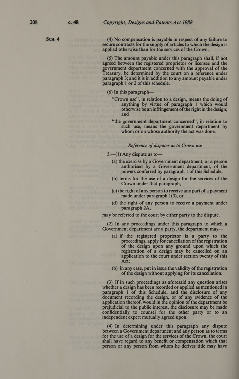 ScH. 4 (4) No compensation is payable in respect of any failure to secure contracts for the supply of articles to which the design is applied otherwise than for the services of the Crown. (5) The amount payable under this paragraph shall, if not agreed between the registered proprietor or licensee and the government department concerned with the approval of the Treasury, be determined by the court on a reference under paragraph 3; and it is in addition to any amount payable under paragraph | or 2 of this schedule. (6) In this paragraph— “Crown use’’, in relation to a design, means the doing of anything by virtue of paragraph 1 which would otherwise be an infringement of the right in the design; and “the government department concerned’’, in relation to such use, means the government department by whom or on whose authority the act was done. Reference of disputes as to Crown use 3.—(1) Any dispute as to— (a) the exercise by a Government department, or a person authorised by a Government department, of the powers conferred by paragraph 1 of this Schedule, (b) terms for the use of a design for the services of the Crown under that paragraph, (c) the right of any person to receive any part of a payment made under paragraph 1(3), or (d) the right of any person to receive a payment under paragraph 2A, may be referred to the court by either party to the dispute. (2) In any proceedings under this paragraph to which a Government department are a party, the department may— (a) if the registered proprietor is a party to the proceedings, apply for cancellation of the registration of the design upon any ground upon which the registration of a design may be cancelled on an application to the court under section twenty of this Act; (b) in any case, put in issue the validity of the registration of the design without applying for its cancellation. (3) If in such proceedings as aforesaid any question arises whether a design has been recorded or applied as mentioned in paragraph 1 of this Schedule, and the disclosure of any document recording the design, or of any evidence of the application thereof, would in the opinion of the department be prejudicial to the public interest, the disclosure may be made confidentially to counsel for the other party or to an independent expert mutually agreed upon. (4) In determining under this paragraph any dispute between a Government department and any person as to terms for the use of a design for the services of the Crown, the court shall have regard to any benefit or compensation which that person or any person from whom he derives title may have