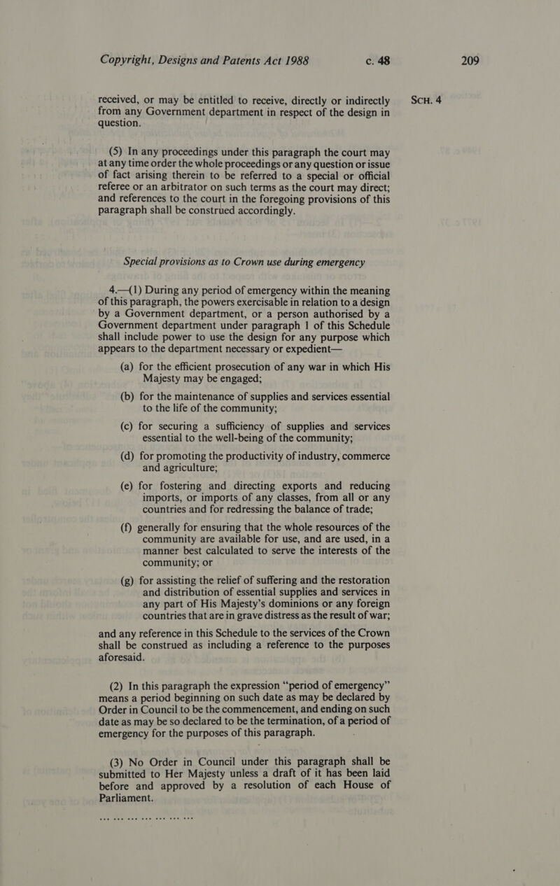 from any Government department in respect of the design in question. (5) In any proceedings under this paragraph the court may at any time order the whole proceedings or any question or issue of fact arising therein to be referred to a special or official referee or an arbitrator on such terms as the court may direct; and references to the court in the foregoing provisions of this paragraph shall be construed accordingly. Special provisions as to Crown use during emergency 4.—(1) During any period of emergency within the meaning of this paragraph, the powers exercisable in relation to a design by a Government department, or a person authorised by a Government department under paragraph 1 of this Schedule shall include power to use the design for any purpose which appears to the department necessary or expedient— (a) for the efficient prosecution of any war in which His Majesty may be engaged; (b) for the maintenance of supplies and services essential to the life of the community; (c) for securing a sufficiency of supplies and services essential to the well-being of the community; (d) for promoting the productivity of industry, commerce and agriculture; (e) for fostering and directing exports and reducing imports, or imports of any classes, from all or any countries and for redressing the balance of trade; (f) generally for ensuring that the whole resources of the community are available for use, and are used, in a manner best calculated to serve the interests of the community; or (g) for assisting the relief of suffering and the restoration and distribution of essential supplies and services in any part of His Majesty’s dominions or any foreign countries that are in grave distress as the result of war; and any reference in this Schedule to the services of the Crown shall be construed as including a reference to the purposes aforesaid. (2) In this paragraph the expression “period of emergency” means a period beginning on such date as may be declared by Order in Council to be the commencement, and ending on such date as may be so declared to be the termination, of a period of emergency for the purposes of this paragraph. (3) No Order in Council under this paragraph shall be submitted to Her Majesty unless a draft of it has been laid before and approved by a resolution of each House of Parliament.