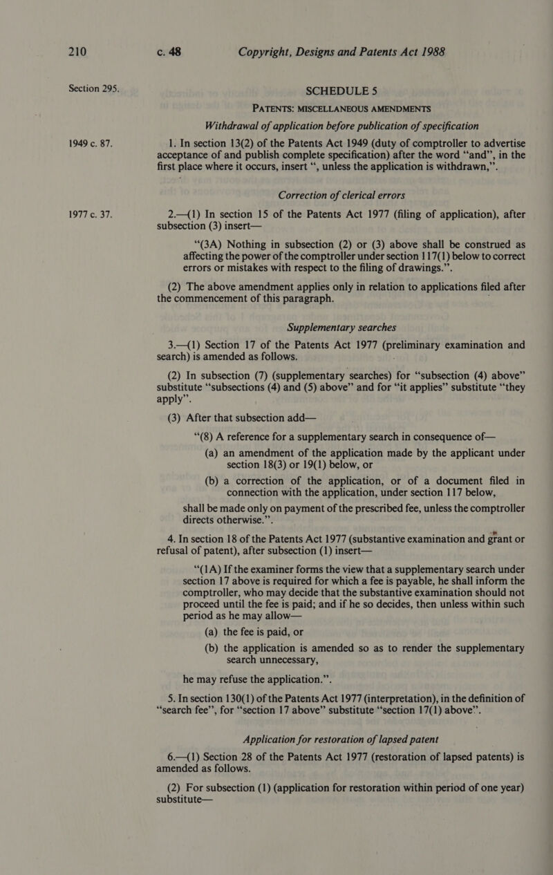 1949 c. 87. 977 2037: SCHEDULE 5 PATENTS: MISCELLANEOUS AMENDMENTS Withdrawal of application before publication of specification 1. In section 13(2) of the Patents Act 1949 (duty of comptroller to advertise acceptance of and publish complete specification) after the word ‘“‘and’’, in the first place where it occurs, insert “‘, unless the application is withdrawn,”’. Correction of clerical errors 2.—(1) In section 15 of the Patents Act 1977 (filing of application), after subsection (3) insert— “(3A) Nothing in subsection (2) or (3) above shall be construed as affecting the power of the comptroller under section 1 17(1) below to correct errors or mistakes with respect to the filing of drawings.”’. (2) The above amendment applies only in relation to applications filed after the commencement of this paragraph. Supplementary searches 3.—(1) Section 17 of the Patents Act 1977 Nea) examination and search) is amended as follows. (2) In subsection (7) (supplementary searches) for “subsection (4) above” substitute “subsections (4) and (5) above” and for “it applies” substitute “they apply”. (3) After that subsection add— (8) A reference for a supplementary search in consequence of— (a) an amendment of the application made by the applicant under section 18(3) or 19(1) below, or (b) a correction of the application, or of a document filed in connection with the application, under section 117 below, shall be made only on payment of the prescribed fee, unless the comptroller directs otherwise.”’. 4. In section 18 of the Patents Act 1977 (substantive examination and grant or refusal of patent), after subsection (1) insert— “(1A) If the examiner forms the view that a supplementary search under section 17 above is required for which a fee is payable, he shall inform the comptroller, who may decide that the substantive examination should not proceed until the fee is paid; and if he so decides, then unless within such period as he may allow— (a) the fee is paid, or (b) the application is amended so as to render the supplementary search unnecessary, he may refuse the application.”’. 5. In section 130(1) of the Patents Act 1977 (interpretation), in the definition of “search fee’’, for ‘‘section 17 above”’ substitute “‘section 17(1) above”’. Application for restoration of lapsed patent 6.—(1) Section 28 of the Patents Act 1977 (restoration of lapsed patents) is amended as follows. (2) For subsection (1) (application for restoration within period of one year) substitute—