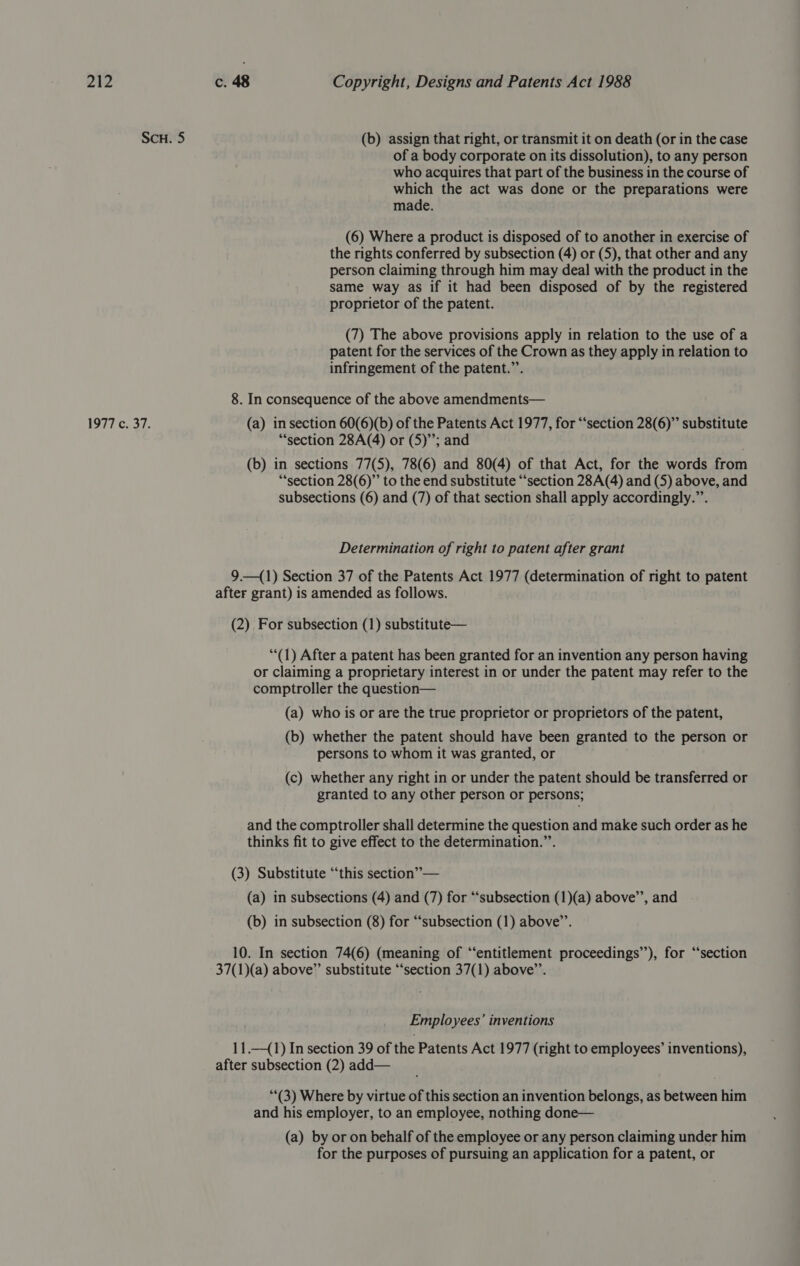 ScH. 5 (b) assign that right, or transmit it on death (or in the case of a body corporate on its dissolution), to any person who acquires that part of the business in the course of which the act was done or the preparations were made. (6) Where a product is disposed of to another in exercise of the rights conferred by subsection (4) or (5), that other and any person claiming through him may deal with the product in the same way as if it had been disposed of by the registered proprietor of the patent. (7) The above provisions apply in relation to the use of a patent for the services of the Crown as they apply in relation to infringement of the patent.”’. 8. In consequence of the above amendments— 1977 c. 37. (a) in section 60(6)(b) of the Patents Act 1977, for “‘section 28(6)” substitute “section 28A(4) or (5); and (b) in sections 77(5), 78(6) and 80(4) of that Act, for the words from “section 28(6)”’ to the end substitute “‘section 28A(4) and (5) above, and subsections (6) and (7) of that section shall apply accordingly.”’. Determination of right to patent after grant 9.—(1) Section 37 of the Patents Act 1977 (determination of right to patent after grant) is amended as follows. (2) For subsection (1) substitute— “(1) After a patent has been granted for an invention any person having or claiming a proprietary interest in or under the patent may refer to the comptroller the question— (a) who is or are the true proprietor or proprietors of the patent, (b) whether the patent should have been granted to the person or persons to whom it was granted, or (c) whether any right in or under the patent should be transferred or granted to any other person or persons; and the comptroller shall determine the question and make such order as he thinks fit to give effect to the determination.”’. (3) Substitute “this section” — (a) in subsections (4) and (7) for “‘subsection (1)(a) above’, and (b) in subsection (8) for “subsection (1) above’. 10. In section 74(6) (meaning of “‘‘entitlement proceedings”), for “section 37(1)(a) above”’ substitute “‘section 37(1) above’. Employees’ inventions 11.—(1) In section 39 of the Patents Act 1977 (right to employees’ inventions), after subsection (2) add— “*(3) Where by virtue of this section an invention belongs, as between him and his employer, to an employee, nothing done— (a) by or on behalf of the employee or any person claiming under him for the purposes of pursuing an application for a patent, or