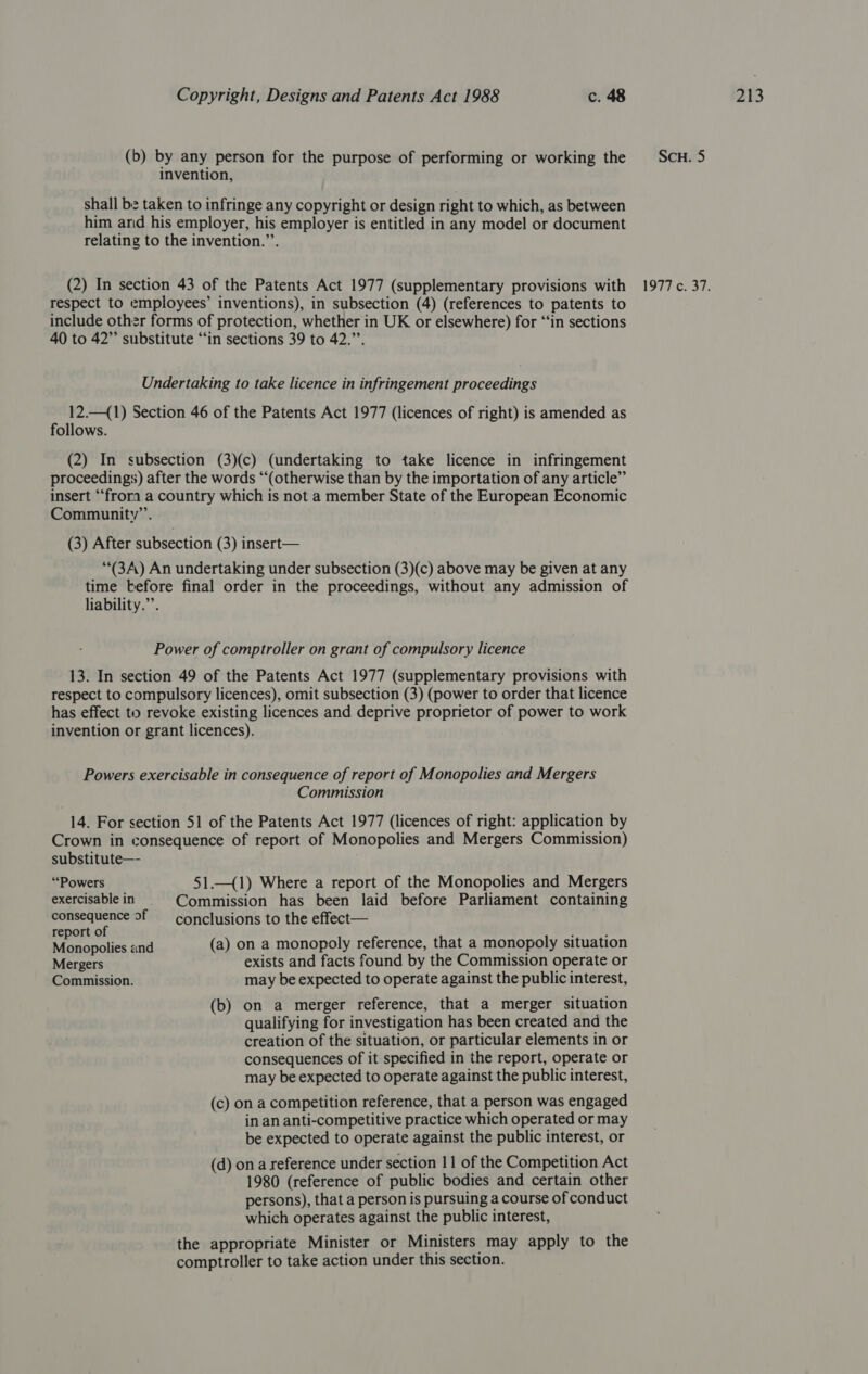 invention, shall bz taken to infringe any copyright or design right to which, as between him and his employer, his employer is entitled in any model or document respect to employees’ inventions), in subsection (4) (references to patents to include other forms of protection, whether in UK or elsewhere) for ‘“‘in sections 40 to 42” substitute “in sections 39 to 42.”’. Undertaking to take licence in infringement proceedings follows. (2) In subsection (3)(c) (undertaking to take licence in infringement proceedings) after the words “(otherwise than by the importation of any article” insert “‘frora a country which is not a member State of the European Economic ““(3A) An undertaking under subsection (3)(c) above may be given at any time before final order in the proceedings, without any admission of liability.”’. Power of comptroller on grant of compulsory licence 13. In section 49 of the Patents Act 1977 (supplementary provisions with respect to compulsory licences), omit subsection (3) (power to order that licence has effect to revoke existing licences and deprive proprietor of power to work invention or grant licences). Powers exercisable in consequence of report of Monopolies and Mergers Commission | 14. For section 51 of the Patents Act 1977 (licences of right: application by Crown in consequence of report of Monopolies and Mergers Commission) “Powers 51._(1) Where a report of the Monopolies and Mergers exercisablein _ Commission has been laid before Parliament containing sioce hansehee of conclusions to the effect— Re ecotes and (a) on a monopoly reference, that a monopoly situation Mergers exists and facts found by the Commission operate or Commission. may be expected to operate against the public interest, (b) on a merger reference, that a merger situation qualifying for investigation has been created and the creation of the situation, or particular elements in or consequences of it specified in the report, operate or may be expected to operate against the public interest, (c) on a competition reference, that a person was engaged in an anti-competitive practice which operated or may be expected to operate against the public interest, or (d) on areference under section 11 of the Competition Act 1980 (reference of public bodies and certain other persons), that a person is pursuing a course of conduct which operates against the public interest, the appropriate Minister or Ministers may apply to the comptroller to take action under this section.