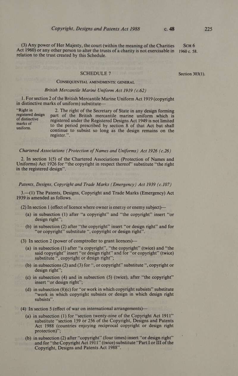 (3) Any power of Her Majesty, the court (within the meaning of the Charities relation to the trust created by this Schedule. CONSEQUENTIAL AMENDMENTS: GENERAL British Mercantile Marine Uniform Act 1919 (c.62) 1. For section 2 of the British Mercantile Marine Uniform Act 1919 (copyright in distinctive marks of uniform) substitute— “Rightin 2. The right of the Secretary of State in any design forming registered design part of the British mercantile marine uniform which is Pe aca! registered under the Registered Designs Act 1949 is not limited to the period prescribed by section 8 of that Act but shall continue to subsist so long as the design remains on the register.”’. uniform. Chartered Associations (Protection of Names and Uniforms) Act 1926 (c.26) 2. In section 1(5) of the Chartered Associations (Protection of Names and Uniforms) Act 1926 for “‘the copyright in respect thereof” substitute “the right in the registered design’’. Patents, Designs, Copyright and Trade Marks (Emergency) Act 1939 (c.107) 3.—(1) The Patents, Designs, Copyright and Trade Marks (Emergency) Act (2) In section | (effect of licence where owner is enerny or enemy subject )— (a) in subsection (1) after “‘a copyright” and “the copyright” insert “or design right’’; (b) in subsection (2) after “‘the copyright” insert “or design right” and for “or copyright” substitute “, copyright or design right’’. (3) In section 2 (power of comptroller to grant licences)— (a) in subsection (1) after “a copyright’’, “the copyright” (twice) and “the said copyright” insert ‘“‘or design right” and for “or copyright” (twice) substitute “, copyright or design right’; (b) in subsections (2) and (3) for “‘, or copyright” substitute “, copyright or design right”; (c) in subsection (4) and in subsection (5) (twice), after “the copyright” insert “or design right”; . (d) in subsection (8)(c) for “or work in which copyright subsists” substitute “work in which copyright subsists or design in which design right subsists’’. 99 «66 (4) In section 5 (effect of war on international arrangements)— (a) in subsection (1) for “section twenty-nine of the Copyright Act 1911” substitute ‘“‘section 159 or 256 of the Copyright, Designs and Patents Act 1988 (countries enjoying reciprocal copyright or design right protection)”; (b) in subsection (2) after “copyright” (four times) insert “‘or design right” and for “the Copyright Act 1911” (twice) substitute “Part I or III of the Copyright, Designs and Patents Act 1988”. SCH 6