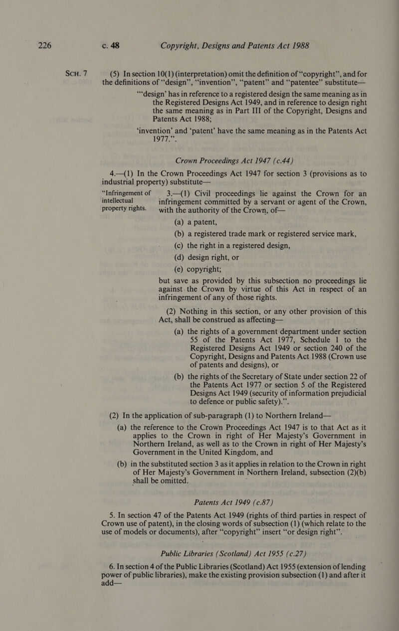 SCH. 7 (5) Insection 10(1) (interpretation) omit the definition of “copyright”, and for the definitions of “‘design’’, “‘invention’’, “patent” and “patentee” substitute— ‘design’ has in reference to a registered design the same meaning as in the Registered Designs Act 1949, and in reference to design right the same meaning as in Part III of the Copyright, Designs and Patents Act 1988; ‘invention’ and ‘patent’ have the same meaning as in the Patents Act 1977.” Crown Proceedings Act 1947 (c.44) 4—(1) In the Crown Proceedings Act 1947 for section 3 (provisions as to industrial property) substitute— “Infringement of | 3.—{1) Civil proceedings lie against the Crown for an intellectual infringement committed by a servant or agent of the Crown, property rights. —_ with the authority of the Crown, of— (a) a patent, (b) a registered trade mark or registered service mark, (c) the right in a registered design, (d) design right, or (e) copyright; but save as provided by this subsection no proceedings lie against the Crown by virtue of this Act in respect of an infringement of any of those rights. (2) Nothing in this section, or any other provision of this Act, shall be construed as affecting— (a) the rights of a government department under section 55 of the Patents Act 1977, Schedule 1 to the Registered Designs Act 1949 or section 240 of the Copyright, Designs and Patents Act 1988 (Crown use of patents and designs), or (b) the rights of the Secretary of State under section 22 of the Patents Act 1977 or section 5 of the Registered Designs Act 1949 (security of information prejudicial to defence or public safety).”’. (2) In the application of sub-paragraph (1) to Northern Ireland— (a) the reference to the Crown Proceedings Act 1947 is to that Act as it applies to the Crown in right of Her Majesty’s Government in Northern Ireland, as well as to the Crown in right of Her Majesty’s Government in the United Kingdom, and (b) in the substituted section 3 as it applies in relation to the Crown in right of Her Majesty’s Government in Northern Ireland, subsection (2)(b) shall be omitted. Patents Act 1949 (c.87) 5. In section 47 of the Patents Act 1949 (rights of third parties in respect of Crown use of patent), in the closing words of subsection (1) (which relate to the use of models or documents), after “copyright” insert “‘or design right’’. Public Libraries (Scotland) Act 1955 (c.27) 6. In section 4 of the Public Libraries (Scotland) Act 1955 (extension of lending power of public libraries), make the existing provision subsection (1) and after it add—