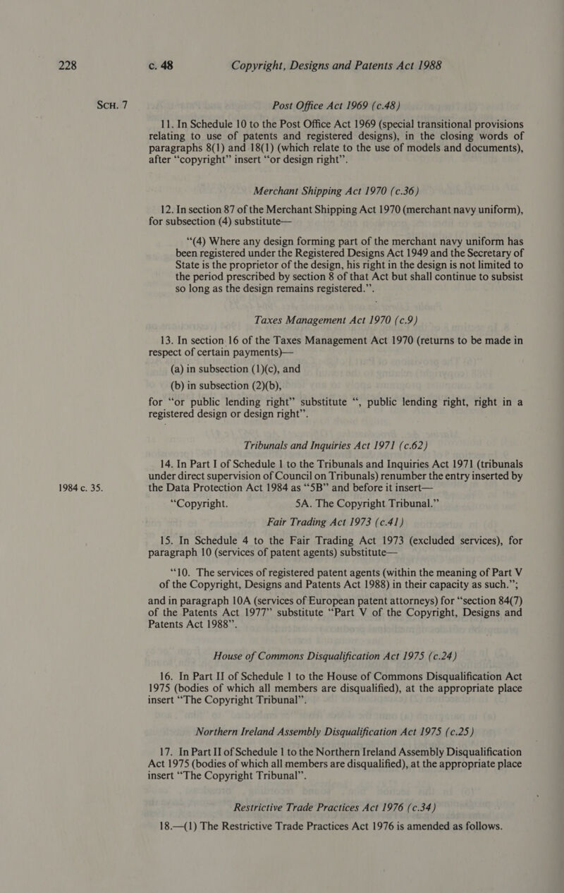 SCH. 7 1984 c. 35. Post Office Act 1969 (c.48) 11. In Schedule 10 to the Post Office Act 1969 (special transitional provisions relating to use of patents and registered designs), in the closing words of paragraphs 8(1) and .18(1) (which relate to the use of models and documents), after “copyright” insert “‘or design right’’. Merchant Shipping Act 1970 (c.36) 12. In section 87 of the Merchant Shipping Act 1970 (merchant navy uniform), for subsection (4) substitute— (4) Where any design forming part of the merchant navy uniform has been registered under the Registered Designs Act 1949 and the Secretary of State is the proprietor of the design, his right in the design is not limited to the period prescribed by section 8 of that Act but shall continue to subsist so long as the design remains registered.”’. Taxes Management Act 1970 (c.9) 13. In section 16 of the Taxes Management Act 1970 (returns to be made in respect of certain payments)— (a) in subsection (1)(c), and (b) in subsection (2)(b), for ‘or public lending right” substitute registered design or design right’’. 6s , public lending right, right in a Tribunals and Inquiries Act 1971 (c.62) 14. In Part I of Schedule 1 to the Tribunals and Inquiries Act 1971 (tribunals under direct supervision of Council on Tribunals) renumber the entry inserted by the Data Protection Act 1984 as “5B” and before it insert— “Copyright. 5A. The Copyright Tribunal.” Fair Trading Act 1973 (c.41) 15. In Schedule 4 to the Fair Trading Act 1973 (excluded services), for paragraph 10 (services of patent agents) substitute— “10. The services of registered patent agents (within the meaning of Part V of the Copyright, Designs and Patents Act 1988) in their capacity as such.”; and in paragraph 10A (services of European patent attorneys) for “section 84(7) of the Patents Act 1977” substitute “Part V of the Copyright, Designs and Patents Act 1988”. House of Commons Disqualification Act 1975 (c.24) 16. In Part II of Schedule | to the House of Commons Disqualification Act 1975 (bodies of which all members are disqualified), at the appropriate place insert “The Copyright Tribunal”’. Northern Ireland Assembly Disqualification Act 1975 (c.25) 17. In Part II of Schedule | to the Northern Ireland Assembly Disqualification Act 1975 (bodies of which all members are disqualified), at the appropriate place insert “The Copyright Tribunal”. Restrictive Trade Practices Act 1976 (c.34) 18.—({1) The Restrictive Trade Practices Act 1976 is amended as follows.