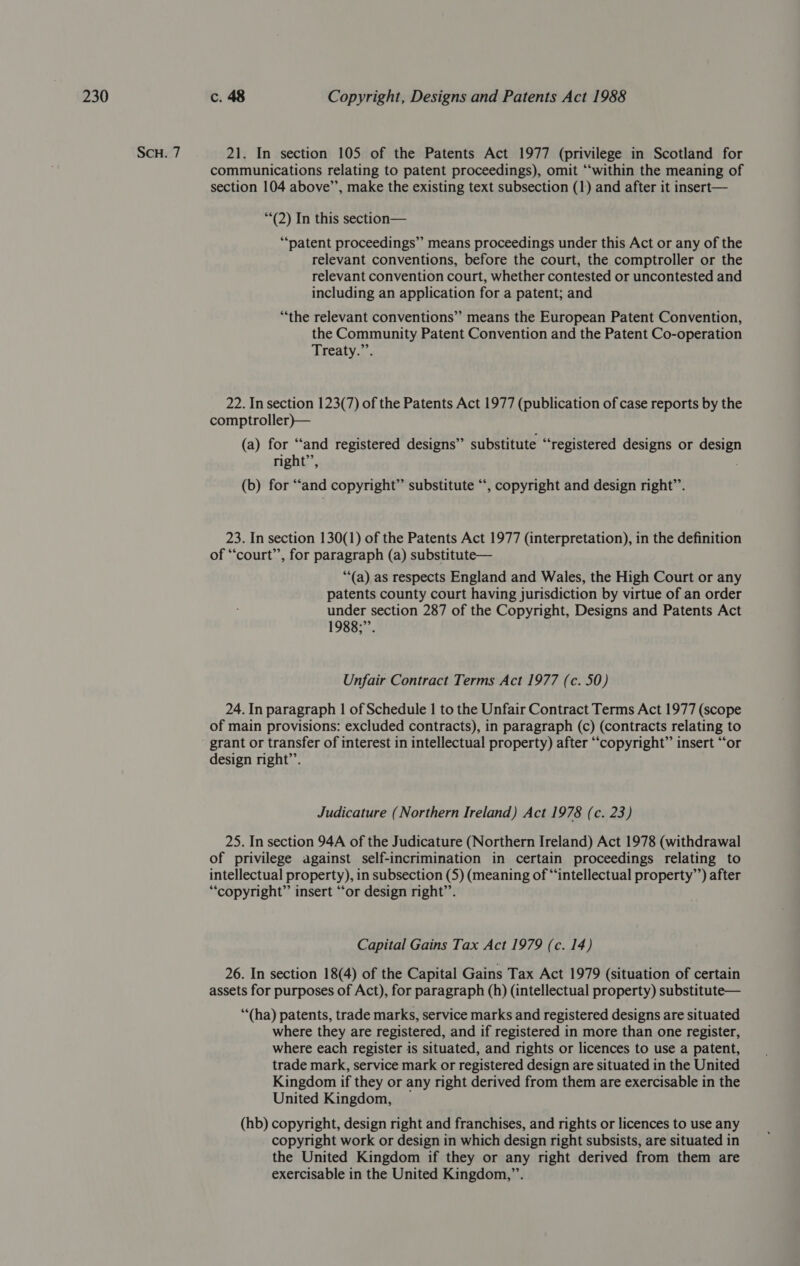 SCH. 7 21. In section 105 of the Patents Act 1977 (privilege in Scotland for communications relating to patent proceedings), omit “‘within the meaning of section 104 above’’, make the existing text subsection (1) and after it insert— “*(2) In this section— “patent proceedings” means proceedings under this Act or any of the relevant conventions, before the court, the comptroller or the relevant convention court, whether contested or uncontested and including an application for a patent; and “the relevant conventions” means the European Patent Convention, the Community Patent Convention and the Patent Co-operation Treaty.”’. 22. In section 123(7) of the Patents Act 1977 (publication of case reports by the comptroller)— (a) for “and registered designs” substitute “registered designs or design right’, (b) for “and copyright” substitute “‘, copyright and design right’’. 23. In section 130(1) of the Patents Act 1977 (interpretation), in the definition of “court”, for paragraph (a) substitute— “‘(a) as respects England and Wales, the High Court or any patents county court having jurisdiction by virtue of an order under section 287 of the Copyright, Designs and Patents Act 1988;”. Unfair Contract Terms Act 1977 (c. 50) 24. In paragraph | of Schedule 1 to the Unfair Contract Terms Act 1977 (scope of main provisions: excluded contracts), in paragraph (c) (contracts relating to - grant or transfer of interest in intellectual property) after “copyright” insert “‘or design right’’. Judicature (Northern Ireland) Act 1978 (c. 23) 25. In section 94A of the Judicature (Northern Ireland) Act 1978 (withdrawal of privilege against self-incrimination in certain proceedings relating to intellectual property), in subsection (5) (meaning of “intellectual property’’) after “copyright” insert “or design right”’. Capital Gains Tax Act 1979 (c. 14) 26. In section 18(4) of the Capital Gains Tax Act 1979 (situation of certain assets for purposes of Act), for paragraph (h) (intellectual property) substitute— “‘(ha) patents, trade marks, service marks and registered designs are situated where they are registered, and if registered in more than one register, where each register is situated, and rights or licences to use a patent, trade mark, service mark or registered design are situated in the United Kingdom if they or any right derived from them are exercisable in the United Kingdom, (hb) copyright, design right and franchises, and rights or licences to use any copyright work or design in which design right subsists, are situated in the United Kingdom if they or any right derived from them are exercisable in the United Kingdom,”’.