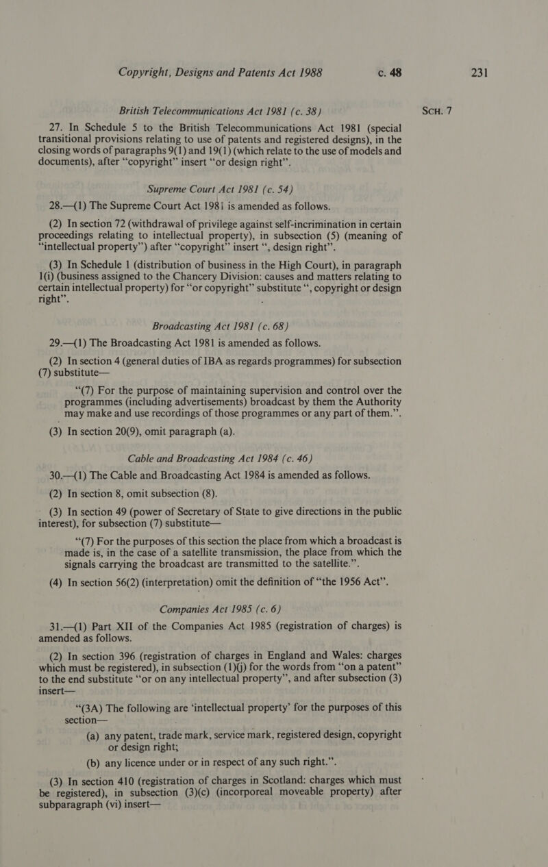 27. In Schedule 5 to the British Telecommunications Act 1981 (special transitional provisions relating to use of patents and registered designs), in the closing words of paragraphs 9(1) and 19(1) (which relate to the use of models and (2) In section 72 (withdrawal of privilege against self-incrimination in certain proceedings relating to intellectual property), in subsection (5) (meaning of (3) In Schedule 1 (distribution of business in the High Court), in paragraph 1(i) (business assigned to the Chancery Division: causes and matters relating to certain intellectual property) for “or copyright” substitute ‘“‘, copyright or design (2) In section 4 (general duties of IBA as regards programmes) for subsection (7) substitute— (7) For the purpose of maintaining supervision and control over the programmes (including advertisements) broadcast by them the Authority may make and use recordings of those programmes or any part of them.”’. (3) In section 20(9), omit paragraph (a). (2) In section 8, omit subsection (8). ~ (3) In section 49 (power of Secretary of State to give directions in the public interest), for subsection (7) substitute— “(7) For the purposes of this section the place from which a broadcast is made is, in the case of a satellite transmission, the place from which the signals carrying the broadcast are transmitted to the satellite.”. (4) In section 56(2) (interpretation) omit the definition of “the 1956 Act”’. Companies Act 1985 (c. 6) 31.—(1) Part XII of the Companies Act 1985 (registration of charges) is amended as follows. (2) In section 396 (registration of charges in England and Wales: charges which must be registered), in subsection (1)(j) for the words from “‘on a patent” to the end substitute “‘or on any intellectual property’’, and after subsection (3) insert— (3A) The following are ‘intellectual property’ for the purposes of this section— (a) any patent, trade mark, service mark, registered design, copyright or design right; (b) any licence under or in respect of any such right.”’. (3) In section 410 (registration of charges in Scotland: charges which must be registered), in subsection (3)(c) (incorporeal moveable property) after subparagraph (vi) insert—