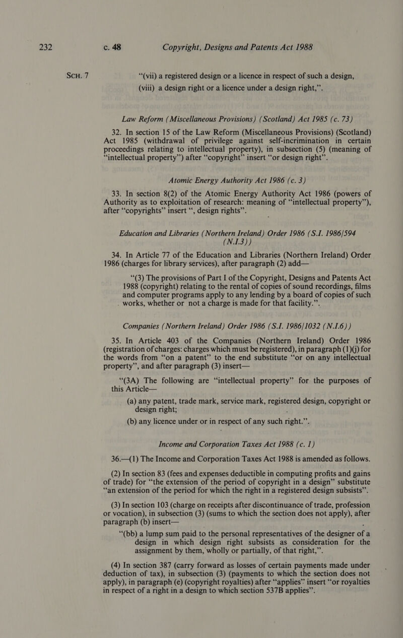 SCH. 7 ““(vii) a registered design or a licence in respect of such a design, (viii) a design right or a licence under a design right,”’. Law Reform (Miscellaneous Provisions) (Scotland) Act 1985 (c. 73) 32. In section 15 of the Law Reform (Miscellaneous Provisions) (Scotland) Act 1985 (withdrawal of privilege against self-incrimination in certain proceedings relating to intellectual property), in subsection (5) (meaning of “intellectual property’’) after “copyright” insert “or design right’’. Atomic Energy Authority Act 1986 (c. 3) 33. In section 8(2) of the Atomic Energy Authority Act 1986 (powers of Authority as to exploitation of research: meaning of “intellectual property’), after “copyrights” insert “‘, design rights”’. Education and Libraries (Northern Ireland) Order 1986 (S.I. 1986/594 (N.I.3)) 34. In Article 77 of the Education and Libraries (Northern Ireland) Order 1986 (charges for library services), after paragraph (2) add— (3) The provisions of Part I of the Copyright, Designs and Patents Act 1988 (copyright) relating to the rental of copies of sound recordings, films and computer programs apply to any lending by a board of copies of such . works, whether or not a charge is made for that facility.”. Companies (Northern Ireland) Order 1986 (S.I. 1986/1032 (N.I.6) ) 35. In Article 403 of the Companies (Northern Ireland) Order 1986 (registration of charges: charges which must be registered), in paragraph (1)(j) for the words from “on a patent” to the end substitute “‘or on any intellectual property”, and after paragraph (3) insert— ‘“(3A) The following are “intellectual property” for the purposes of this Article— (a) any patent, trade mark, service mark, registered design, copyright or design right; (b) any licence under or in respect of any such right.”’. Income and Corporation Taxes Act 1988 (c. 1) 36.—(1) The Income and Corporation Taxes Act 1988 is amended as follows. (2) In section 83 (fees and expenses deductible in computing profits and gains of trade) for ‘“‘the extension of the period of copyright in a design” substitute “an extension of the period for which the right in a registered design subsists’. (3) In section 103 (charge on receipts after discontinuance of trade, profession or vocation), in subsection (3) (sums to which the section does not apply), after paragraph (b) insert— ““(bb) a lump sum paid to the personal representatives of the designer of a design in which design right subsists as consideration for the assignment by them, wholly or partially, of that right,”’. (4) In section 387 (carry forward as losses of certain payments made under deduction of tax), in subsection (3) (payments to which the section does not apply), in paragraph (e) (copyright royalties) after ‘“‘applies”’ insert ‘‘or royalties in respect of a right in a design to which section 537B applies”.