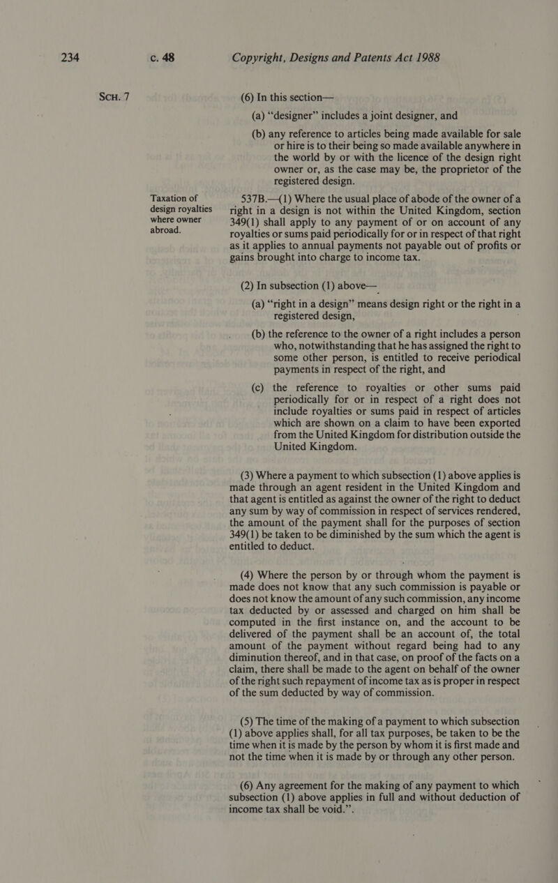 SCH. 7 Taxation of design royalties where owner abroad. (6) In this section— (a) “‘designer” includes a joint designer, and (b) any reference to articles being made available for sale or hire is to their being so made available anywhere in the world by or with the licence of the design right owner or, as the case may be, the proprietor of the registered design. 537B.—_(1) Where the usual place of abode of the owner of a right in a design is not within the United Kingdom, section 349(1) shall apply to any payment of or on account of any royalties or sums paid periodically for or in respect of that right as it applies to annual payments not payable out of profits or gains brought into charge to income tax. (2) In subsection (1) above— (a) “right in a design” means design right or the right in a registered design, (b) the reference to the owner of a right includes a person who, notwithstanding that he has assigned the right to some other person, is entitled to receive periodical payments in respect of the right, and (c) the reference to royalties or other sums paid periodically for or in respect of a right does not include royalties or sums paid in respect of articles which are shown on a claim to have been exported from the United Kingdom for distribution outside the United Kingdom. (3) Where a payment to which subsection (1) above applies is made through an agent resident in the United Kingdom and that agent is entitled as against the owner of the right to deduct any sum by way of commission in respect of services rendered, the amount of the payment shall for the purposes of section 349(1) be taken to be diminished by the sum which the agent is entitled to deduct. (4) Where the person by or through whom the payment is made does not know that any such commission is payable or does not know the amount of any such commission, any income tax deducted by or assessed and charged on him shall be computed in the first instance on, and the account to be delivered of the payment shall be an account of, the total amount of the payment without regard being had to any diminution thereof, and in that case, on proof of the facts on a claim, there shall be made to the agent on behalf of the owner of the right such repayment of income tax as is proper in respect of the sum deducted by way of commission. (5) The time of the making of a payment to which subsection (1) above applies shall, for all tax purposes, be taken to be the time when it is made by the person by whom it is first made and not the time when it is made by or through any other person. (6) Any agreement for the making of any payment to which subsection (1) above applies in full and without deduction of income tax shall be void.”’.