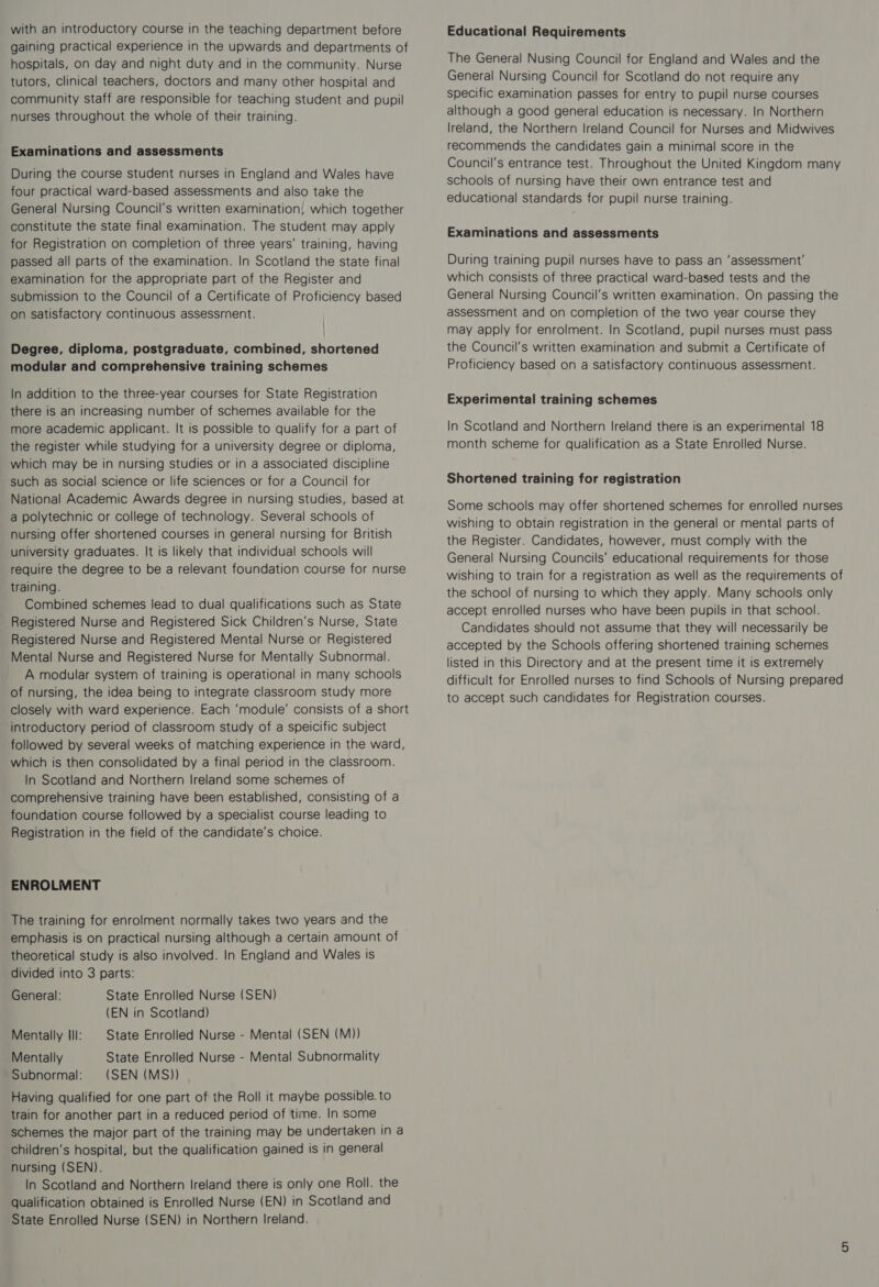 with an introductory course in the teaching department before gaining practical experience in the upwards and departments of hospitals, on day and night duty and in the community. Nurse tutors, Clinical teachers, doctors and many other hospital and community staff are responsible for teaching student and pupil nurses throughout the whole of their training. Examinations and assessments During the course student nurses in England and Wales have four practical ward-based assessments and also take the General Nursing Council's written examination, which together constitute the state final examination. The student may apply for Registration on completion of three years’ training, having passed all parts of the examination. In Scotland the state final examination for the appropriate part of the Register and submission to the Council of a Certificate of Proficiency based on satisfactory continuous assessment. Degree, diploma, postgraduate, combined, shortened modular and comprehensive training schemes In addition to the three-year courses for State Registration there is an increasing number of schemes available for the more academic applicant. It is possible to qualify for a part of the register while studying for a university degree or diploma, which may be in nursing studies or in a associated discipline such as social science or life sciences or for a Council for National Academic Awards degree in nursing studies, based at a polytechnic or college of technology. Several schools of nursing offer shortened courses in general nursing for British university graduates. It is likely that individual schools will require the degree to be a relevant foundation course for nurse training. Combined schemes lead to dual qualifications such as State Registered Nurse and Registered Sick Children’s Nurse, State Registered Nurse and Registered Mental Nurse or Registered Mental Nurse and Registered Nurse for Mentally Subnormal. A modular system of training is operational in many schools of nursing, the idea being to integrate classroom study more closely with ward experience. Each ‘module’ consists of a short introductory period of classroom study of a speicific subject followed by several weeks of matching experience in the ward, which is then consolidated by a final period in the classroom. In Scotland and Northern Ireland some schemes of comprehensive training have been established, consisting of a foundation course followed by a specialist course leading to Registration in the field of the candidate’s choice. ENROLMENT The training for enrolment normally takes two years and the emphasis is on practical nursing although a certain amount of theoretical study is also involved. In England and Wales is divided into 3 parts: General: State Enrolled Nurse (SEN) (EN in Scotland) Mentally Ill: | State Enrolled Nurse - Mental (SEN (M)) Mentally State Enrolled Nurse - Mental Subnormality Subnormal: (SEN (MS)) Having qualified for one part of the Roll it maybe possible. to train for another part in a reduced period of time. In some schemes the major part of the training may be undertaken in a children’s hospital, but the qualification gained is in general nursing (SEN). In Scotland and Northern Ireland there is only one Roll. the qualification obtained is Enrolled Nurse (EN) in Scotland and State Enrolled Nurse (SEN) in Northern Ireland. Educational Requirements The General Nusing Council for England and Wales and the General Nursing Council for Scotland do not require any specific examination passes for entry to pupil nurse courses although a good general education is necessary. In Northern Ireland, the Northern Ireland Council for Nurses and Midwives recommends the candidates gain a minimal score in the Council's entrance test. Throughout the United Kingdom many schools of nursing have their own entrance test and educational standards for pupil nurse training. Examinations and assessments During training pupil nurses have to pass an ‘assessment’ which consists of three practical ward-based tests and the General Nursing Council’s written examination. On passing the assessment and on completion of the two year course they may apply for enrolment. In Scotland, pupil nurses must pass the Council's written examination and submit a Certificate of Proficiency based on a satisfactory continuous assessment. Experimental training schemes In Scotland and Northern Ireland there is an experimental 18 month scheme for qualification as a State Enrolled Nurse. Shortened training for registration Some schools may offer shortened schemes for enrolled nurses wishing to obtain registration in the general or mental parts of the Register. Candidates, however, must comply with the General Nursing Councils’ educational requirements for those wishing to train for a registration as well as the requirements of the school of nursing to which they apply. Many schools only accept enrolled nurses who have been pupils in that school. Candidates should not assume that they will necessarily be accepted by the Schools offering shortened training schemes listed in this Directory and at the present time it is extremely difficult for Enrolled nurses to find Schools of Nursing prepared to accept such candidates for Registration courses.