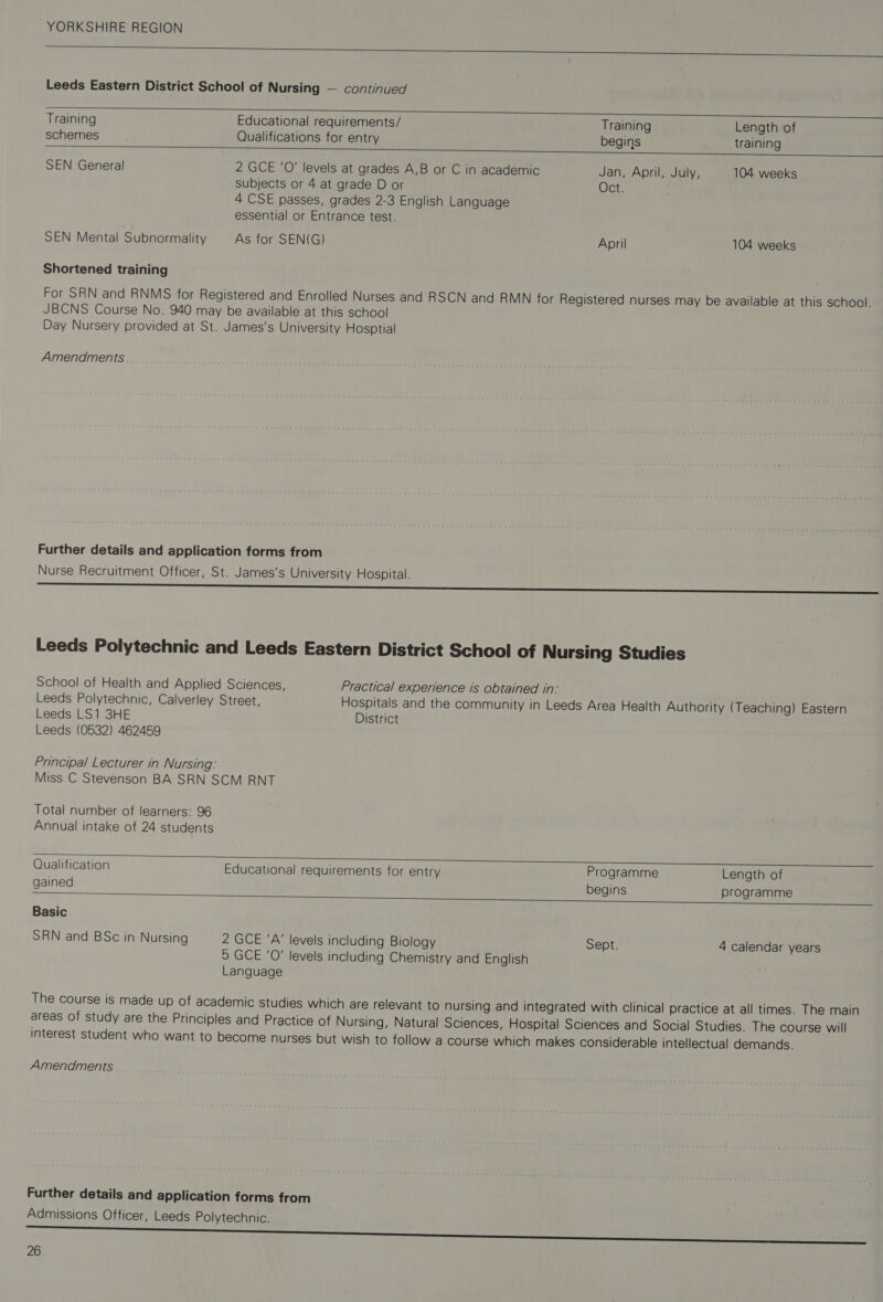   Leeds Eastern District School of Nursing — continued    Training Educational requirements/ Training Length of schemes Qualifications for entry begins training SEN General 2 GCE ‘O' levels at grades A,B or C in academic Jan, April, July, 104 weeks subjects or 4 at grade D or Oct. 4 CSE passes, grades 2-3 English Language essential or Entrance test. SEN Mental Subnormality As for SEN(G) April 104 weeks Shortened training For SRN and RNMS for Registered and Enrolled Nurses and RSCN and RMN for Registered nurses may be available at this school. JBCNS Course No. 940 may be available at this school Day Nursery provided at St. James's University Hosptial Amendments Further details and application forms from Nurse Recruitment Officer, St. James's University Hospital. —____—_—_——eoe——— LLU Leeds Polytechnic and Leeds Eastern District School of Nursing Studies School of Health and Applied Sciences, Practical experience is obtained in: Leeds Polytechnic, Calverley Street, Hospitals and the community in Leeds Area Health Authority (Teaching) Eastern Leeds LS1 3HE District Leeds (0532) 462459 Principal Lecturer in Nursing: Miss C Stevenson BA SRN SCM RNT Total number of learners: 96 Annual intake of 24 students   Qualification Educational requirements for entry Programme Length of gained begins programme Basic SRN and BSc in Nursing 2 GCE ‘A’ levels including Biology Sept. 4 calendar years 5 GCE 'O’ levels including Chemistry and English Language The course is made up of academic studies which are relevant to nursing and integrated with clinical practice at all times. The main areas of study are the Principles and Practice of Nursing, Natural Sciences, Hospital Sciences and Social Studies. The course will interest student who want to become nurses but wish to follow a course which makes considerable intellectual demands. Amendments Further details and application forms from Admissions Officer, Leeds Polytechnic.