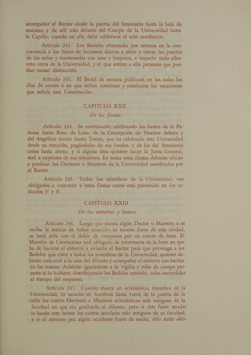 DAA A acompañar al Rector desde la puerta del Seminario hasta la Sala de sesiones, y de allí irán delante del Cuerpo de la Universidad hasta la Capilla, cuando en ella deba celebrarse el acto académico. Artículo 242. Los Bedeles alternarán por semana en la con- currencia a las horas de lecciones diarias a abrir y cerrar las puertas de las aulas y mantenerlas con aseo y limpieza, e impedir todo albo- roto cerca de la Universidad, y el que entren a ella personas que pue- dan causar distracción. Artículo 243. El Bedel de semana publicará en las aulas los CAPITULO XXII De las fiestas Artículo 244. Se continuarán celebrando las fiestas de la Pa- trona Santa Rosa de Lima, de la Concepción de Nuestra Señora y del Angélico doctor Santo Tomás, que ha celebrado esta Universidad desde su erección, pagándolas de sus fondos, y de los del Seminario como hasta ahora; y sí alguna otra quisiere hacer la Junta General, será a expensas de sus miembros. En todas estas fiestas deberán oficiar y predicar los Doctores o Maestros de la Universidad nombrados por el Rector. obligados a concurrir a estas fiestas como está prevenido en los ar- tículos 3* y 6”. CAPITULO XXIII De los entierros y honras Artículo 246. Luego que muera algún Doctor o Maestro, o se reciba la moticia de haber acaecido su muerte fuera de esta ciudad, se hará seña con el doble de campanas por un cuarto de hora. El Maestro de Ceremonias será obligado de informarse de la hora en que ha de hacerse el entierro y avisarlo al Rector para que prevenga a los Bedeles que citen a todos los miembros de la Universidad, quienes de-. berán concurrir a la casa del difunto y acompañar el entierro con hachas en las manos. Asistirán igualmente a la vigilia y misa de cuerpo pre- sente si la hubiere, distribuyendo los Bedeles también, velas encendidas al tiempo del responso. | Artículo 247. Cuando muera un eclesiástico, miembro de la Universidad, lo sacarán en hombros hasta fuera de la puerta de la calle los cuatro -Doctores o Maestros eclesiásticos más antiguos de la facultad en que era graduado el difunto; pero si éste fuere secular le harán este honor los cuatro seculares más antiguos de su facultad; y si el entierro por algún accidente fuere de noche, sólo serán obli-