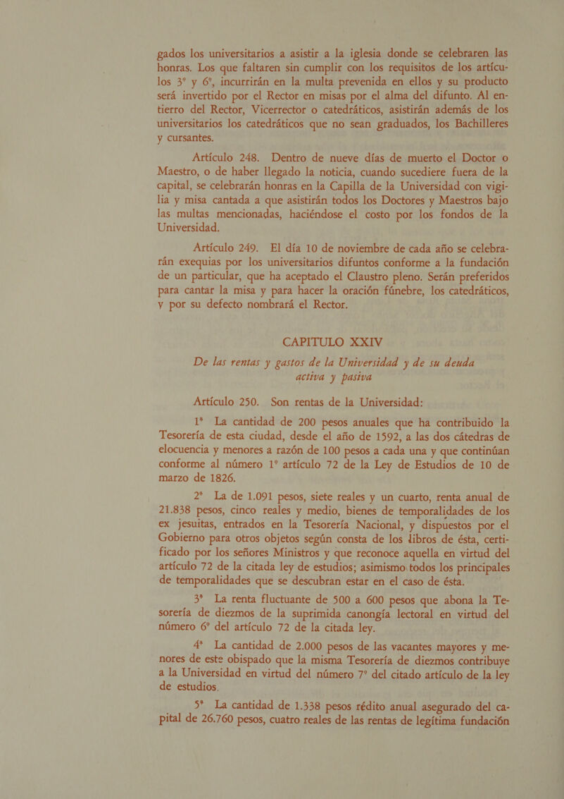 gados los universitarios a asistir a la iglesia donde se celebraren las honras. Los que faltaren sin cumplir con los requisitos de los artícu- los 3* y 6”, incurrirán en la multa prevenida en ellos y su producto será invertido por el Rector en misas por el alma del difunto. Al en- tierro del Rector, Vicerrector o catedráticos, asistirán además de los universitarios los catedráticos que no sean graduados, los Bachilleres y cursantes. | Artículo 248. Dentro de nueve días de muerto el Doctor o Maestro, o de haber llegado la noticia, cuando sucediere fuera de la capital, se celebrarán honras en la Capilla de la Universidad con vigi- lía y misa cantada a que asistirán todos los Doctores y Maestros bajo las multas mencionadas, haciéndose el costo por los fondos de la Universidad. Artículo 249. El día 10 de noviembre de cada año se celebra- rán exequias por los universitarios difuntos conforme a la fundación de un particular, que ha aceptado el Claustro pleno. Serán preferidos para cantar la misa y para hacer la oración fúnebre, los catedráticos, y por su defecto nombrará el Rector. CAPITULO XXIV De las rentas y gastos de la Universidad y de su deuda activa y pasiva Artículo 250. Son rentas de la Universidad: Tesorería de esta ciudad, desde el año de 1592, a las dos cátedras de elocuencia y menores a razón de 100 pesos a cada una y que continúan conforme al número 1* artículo 72 de la Ley de Estudios de 10 de marzo de 1826. 2* La de 1.091 pesos, siete reales y un cuarto, renta anual de 21.838 pesos, cinco reales y medio, bienes de temporalidades de los ex jesuitas, entrados en la Tesorería Nacional, y dispuestos por el Gobierno para otros objetos según consta de los libros de ésta, certi- ficado por los señores Ministros y que reconoce aquella en virtud del artículo 72 de la citada ley de estudios; asimismo,todos los principales de temporalidades que se descubran estar en el caso de ésta. 0 3* La renta fluctuante de 500 a 600 pesos que abona la Te- sorería de diezmos de la suprimida canongía lectoral en virtud del número 6” del artículo 72 de la citada ley. 4' La cantidad de 2.000 pesos de las vacantes mayores y me- nores de este obispado que la misma Tesorería de diezmos contribuye de estudios. 5* La cantidad de 1.338 pesos rédito anual asegurado del ca- pital de 26.760 pesos, cuatro reales de las rentas de legítima fundación 