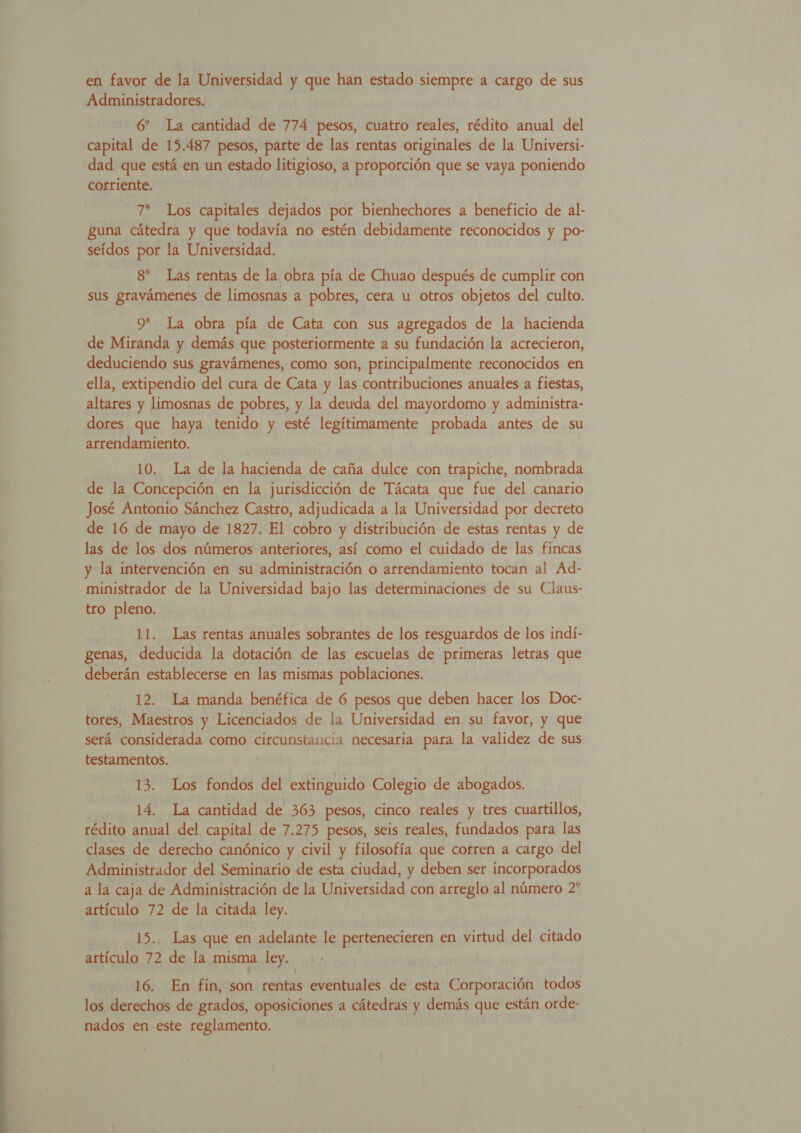  en favor de la Universidad y que han estado siempre a cargo de sus Administradores. 6” La cantidad de 774 pesos, cuatro reales, rédito anual del capital de 15.487 pesos, parte de las rentas originales de la Universi- dad que está en un estado litigioso, a proporción que se vaya poniendo corriente. 7* Los capitales dejados por bienhechores a beneficio de al- guna cátedra y que todavía no estén debidamente reconocidos y po- seídos por la Universidad. 8* Las rentas de la obra pía de Chuao después de cumplir con sus gravámenes de limosnas a pobres, cera u otros objetos del culto. 9* La obra pía de Cata con sus agregados de la hacienda de Miranda y demás que posteriormente a su fundación la acrecieron, deduciendo sus gravámenes, como son, principalmente reconocidos en ella, extipendio del cura de Cata y las contribuciones anuales a fiestas, altares y limosnas de pobres, y la deuda del mayordomo y administra- dores que haya tenido y esté legítimamente probada antes de su arrendamiento. 10. La de la hacienda de caña dulce con trapiche, nombrada de la Concepción en la jurisdicción de Tácata que fue del canario José Antonio Sánchez Castro, adjudicada a la Universidad por decreto de 16 de mayo de 1827. El cobro y distribución de estas rentas y de las de los dos números anteriores, así como el cuidado de las fincas y la intervención en su administración o arrendamiento tocan al Ad- ministrador de la Universidad bajo las determinaciones de su Claus- tro pleno. genas, deducida la dotación de las escuelas de primeras letras que deberán establecerse en las mismas poblaciones. 12. La manda benéfica de 6 pesos que deben hacer los Doc- tores, Maestros y Licenciados de la Universidad en su favor, y que será considerada como circunstancia necesaria para la validez de sus testamentos. 13. Los fondos del extinguido Colegio de abogados. 14. La cantidad de 363 pesos, cinco reales y tres cuartillos, rédito anual del capital de 7.275 pesos, seis reales, fundados para las clases de derecho canónico y civil y filosofía que corren a cargo del Administrador del Seminario de esta ciudad, y deben ser incorporados a la caja de Administración de la Universidad con arreglo al número 2* artículo 72 de la citada ley. | | 15... Las que en adelante le pertenecieren en virtud del citado artículo 72 de la misma ley. 16. En fin, son rehesk eventuales de esta OSLO todos los derechos de grados, oposiciones a cátedras y demás que están orde- nados en este reglamento.