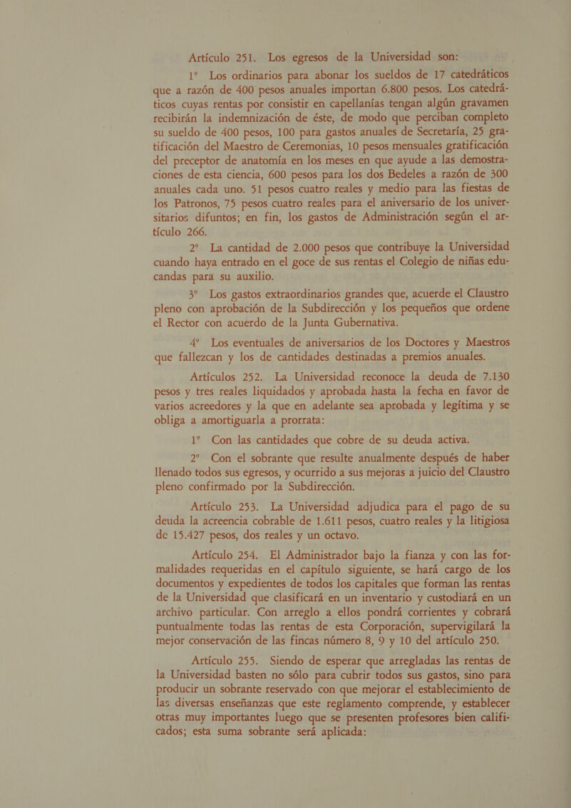 1? Los ordinarios para abonar los sueldos de 17 catedráticos que a razón de 400 pesos anuales importan 6.800 pesos. Los catedrá- ticos cuyas rentas por consistir en capellanías tengan algún gravamen recibirán la indemnización de éste, de modo que perciban completo su sueldo de 400 pesos, 100 para gastos anuales de Secretaría, 25 gra- tificación del Maestro de Ceremonias, 10 pesos mensuales gratificación del preceptor de anatomía en los meses en que ayude a las demostra- ciones de esta ciencia, 600 pesos para los dos Bedeles a razón de 300 anuales cada uno. 51 pesos cuatro reales y medio para las fiestas de los Patronos, 75 pesos cuatro reales para el aniversario de los univer- sitarios difuntos; en fin, los gastos de Administración según el ar- tículo 266. 2% La cantidad de 2.000 pesos que contribuye la Universidad cuando haya entrado en el goce de sus rentas el Colegio de niñas edu- candas para su auxilio. 3 Los gastos extraordinarios grandes que, acuerde el Claustro pleno con aprobación de la Subdirección y los pequeños que ordene el Rector con acuerdo de la Junta Gubernativa. 4 Los eventuales de aniversarios de los Doctores y Maestros que fallezcan y los de cantidades destinadas a premios anuales. Artículos 252. La Universidad reconoce la deuda de 7.130 pesos y tres reales liquidados y aprobada hasta la fecha en favor de varios acreedores y la que en adelante sea aprobada y legítima y se obliga a amortiguarla a prorrata: 1? Con las cantidades que cobre de su deuda activa. 2? Con el sobrante que resulte anualmente después de haber llenado todos sus egresos, y ocurrido a sus mejoras a juicio del Claustro pleno confirmado por la Subdirección. Artículo 253. La Universidad adjudica para el pago de su deuda la acreencia cobrable de 1.611 pesos, cuatro reales y la litigiosa de 15.427 pesos, dos reales y un octavo. Artículo 254. El Administrador bajo la fianza y con las for- malidades requeridas en el capítulo siguiente, se hará cargo de los documentos y expedientes de todos los capitales que forman las rentas de la Universidad que clasificará en un inventario y custodiará en un archivo particular. Con arreglo a ellos pondrá corrientes y cobrará puntualmente todas las rentas de esta Corporación, supervigilará la mejor conservación de las fincas número 8, 9 y 10 del artículo 250. Artículo 255. Siendo de esperar que arregladas las rentas de la Universidad basten no sólo para cubrir todos sus gastos, sino para producir un sobrante reservado con que mejorar el establecimiento de las diversas enseñanzas que este reglamento comprende, y establecer otras muy importantes luego que se presenten profesores bien califi- cados; esta suma sobrante será aplicada: S 