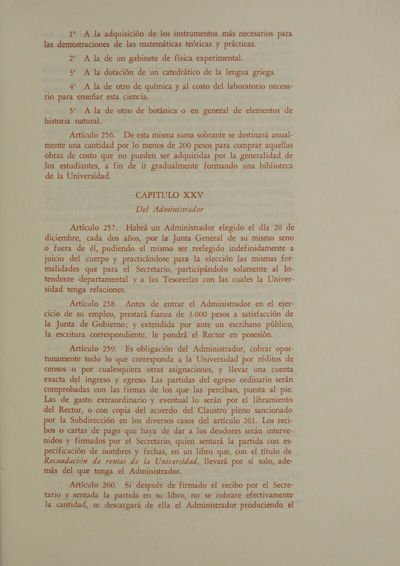 1% A la adquisición de los instrumentos más necesarios para las demostraciones de las matemáticas teóricas y prácticas. 2? A la de un gabinete de física experimental. 3% A la dotación de un catedrático de la lengua griega. 4' A la de otro de química y al costo del laboratorio necesa- rio para enseñar esta ciencia. 5 A la de otro de botánica o en general de elementos de historia natural. Artículo 256. De esta misma suma sobrante se destinará anual- mente una cantidad por lo menos de 200 pesos para comprar aquellas obras de costo que no pueden ser adquiridas por la generalidad de los estudiantes, a fin de ir gradualmente formando una biblioteca de la Universidad. CAPITULO XXV Del Administrador Artículo 257. Habrá un Administrador elegido el día 20 de diciembre, cada dos años, por la Junta General de su mismo seno o fuera de él, pudiendo el mismo ser reelegido indefinidamente a juicio del cuerpo y practicándose para la elección las mismas for- malidades que para el Secretario, «participándolo solamente al In- tendente departamental y a las Tesorerías con las cuales la Univer- sidad tenga relaciones. Artículo 258. Antes de entrar el Administrador en el ejer- cicio de su empleo, prestará fianza de 3.000 pesos a satisfacción de la Junta de Gobierno; y extendida por ante un escribano público, la escritura correspondiente, le pondrá el Rector en posesión. Artículo 259. Es obligación del Administrador, cobrar opor- tunamente todo lo que corresponda a la Universidad por réditos de censos O por cualesquiera otras asignaciones, y llevar una cuenta exacta del ingreso y egreso. Las partidas del egreso ordinario serán comprobadas con las firmas de los que las perciban, puesta al pie. Las de gasto extraordinario y eventual lo serán por el libramiento del Rector, o con copia del acuerdo del Claustro pleno sancionado | por la Subdirección en los diversos casos del artículo 261. Los reci- bos o cartas de pago que haya de dar a los deudores serán interve- nidos y firmados por el Secretario, quien sentará la partida con es- pecificación de nombres y fechas, en un libro que, con el título de Recaudación de rentas de la Universidad, llevará por sí solo, ade- más del que tenga el Administrador. Artículo 260. Si después de firmado el recibo por el Secre- tario y sentada la partida en su libro, no se cobrare efectivamente la cantidad, se descargará de ella el Administrador produciendo el