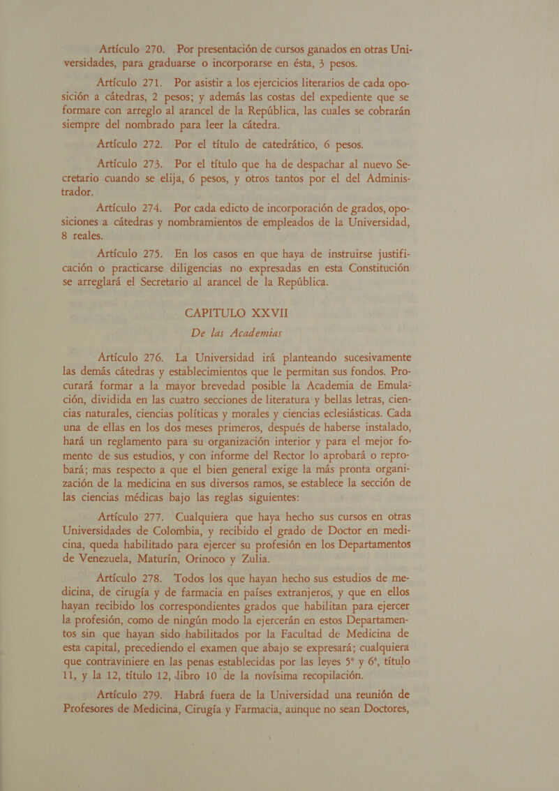 Artículo 270. Por presentación de cursos ganados en otras Uni- versidades, para graduarse o incorporarse en ésta, 3 pesos. Artículo 271. Por asistir a los ejercicios literarios de cada opo- sición a cátedras, 2 pesos; y además las costas del expediente que se formare con arreglo al arancel de la República, las cuales se cobrarán siempre del nombrado para leer la cátedra. Artículo 272. Por el título de catedrático, 6 pesos. Artículo 273. Por el título que ha de despachar al nuevo Se- cretario cuando se elija, 6 pesos, y otros tantos por el del Adminis- trador. Artículo 274. Por Aatda edicto de incorporación de grados, opo- siciones a cátedras y nombramientos de empleados de la Universidad, 8 reales. Artículo 275. En los casos en que haya de instruirse justifi- cación o practicarse diligencias no expresadas en esta Constitución se arreglará el Secretario al arancel de la República. CAPITULO XXVII De las Academias Artículo 276. La Universidad irá planteando sucesivamente las demás cátedras y establecimientos que le permitan sus fondos. Pro- curará formar a la mayor brevedad posible la Academia de Emula: ción, dividida en las cuatro secciones de literatura y bellas letras, cien- cias naturales, ciencias políticas y morales y ciencias eclesiásticas. Cada una de ellas en los dos meses primeros, después de haberse instalado, hará un reglamento para su organización interior y para el mejor fo- mento de sus estudios, y con informe del Rector lo aprobará o repro- bará; mas respecto a que el bien general exige la más pronta organi- zación de la medicina en sus diversos ramos, se establece la sección de las ciencias médicas bajo las reglas siguientes: Artículo 277. Cualquiera que haya hecho sus cursos en otras Universidades de Colombia, y recibido el grado de Doctor en medi- cina, queda habilitado para ejercer su profesión en los Departamentos de Venezuela, Maturín, Orinoco y Zulia. Artículo 278. Todos los que hayan hecho sus estudios de me- dicina, de cirugía y de farmacia en países extranjeros, y que en ellos hayan recibido los correspondientes grados que habilitan para ejercer la profesión, como de ningún modo la ejercerán en estos Departamen- tos sin que hayan sido habilitados por la Facultad de Medicina de esta capital, precediendo el examen que abajo se expresará; cualquiera que contraviniere en las penas establecidas por las leyes 5* y 6*, título 11, y la 12, título 12, libro 10 de la novísima recopilación. Artículo 279. Habrá fuera de la Universidad una reunión de Profesores de Medicina, Cirugía y Farmacia, aunque no sean Doctores,