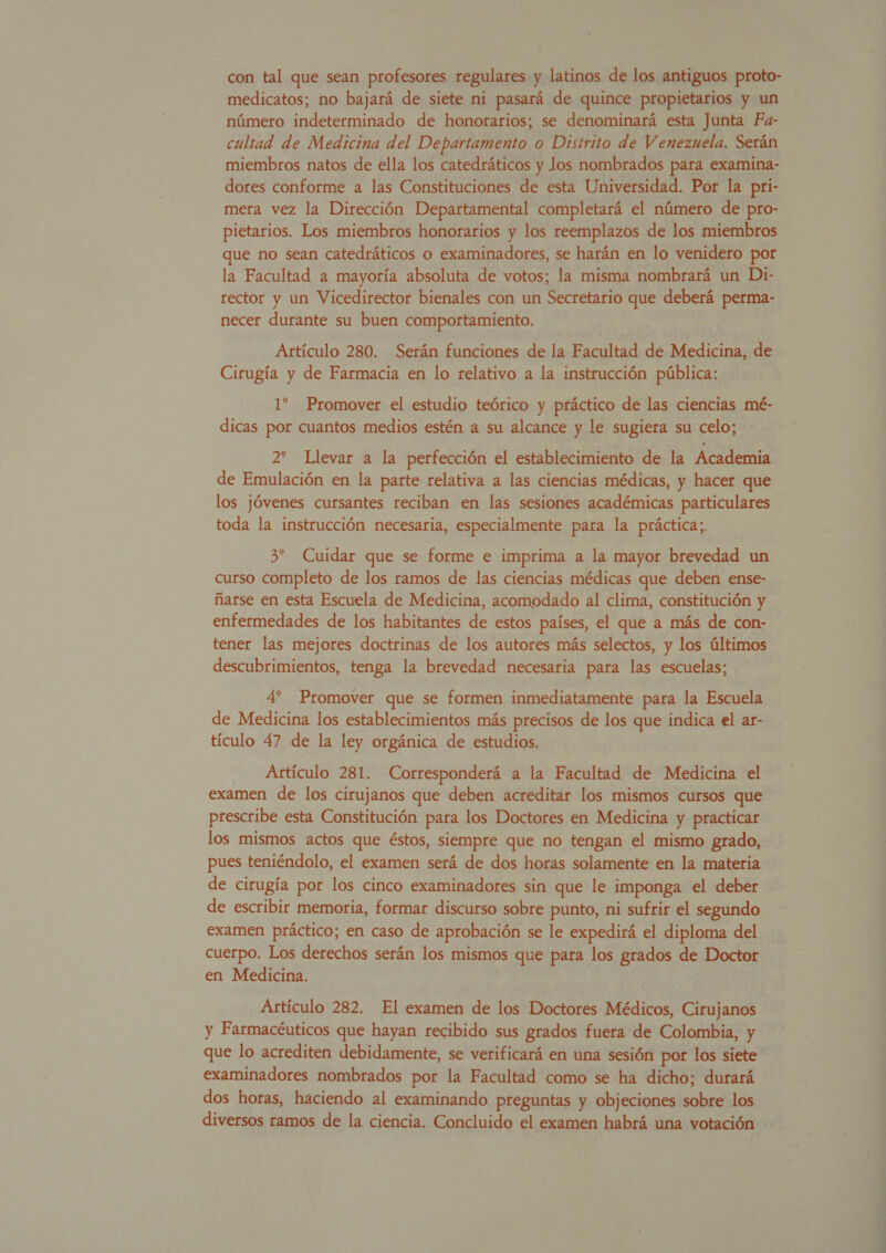 con tal que sean profesores regulares y latinos de los antiguos proto- medicatos; no bajará de siete ni pasará de quince propietarios y un número indeterminado de honorarios; se denominará esta Junta Fa- cultad de Medicina del Departamento o Distrito de Venezuela. Serán miembros natos de ella los catedráticos y Jos nombrados para examina- dores conforme a las Constituciones de esta Universidad. Por la pri- mera vez la Dirección Departamental completará el número de pro- pietarios. Los miembros honorarios y los reemplazos de los miembros que no sean catedráticos o examinadores, se harán en lo venidero por la Facultad a mayoría absoluta de votos; la misma nombrará un Di- rector y un Vicedirector bienales con un Secretario que deberá perma- necer durante su buen comportamiento. Artículo 280. Serán funciones de la Facultad de Medicina, de Cirugía y de Farmacia en lo relativo a la instrucción pública: 1? Promover el estudio teórico y práctico de las ciencias mé- dicas por cuantos medios estén a su alcance y le sugiera su celo; 2? Llevar a la perfección el establecimiento de la Academia de Emulación en la parte relativa a las ciencias médicas, y hacer que los jóvenes cursantes reciban en las sesiones académicas particulares toda la instrucción necesaria, especialmente para la práctica;. 3? Cuidar que se forme e imprima a la mayor brevedad un curso completo de los ramos de las ciencias médicas que deben ense- ñarse en esta Escuela de Medicina, acomodado al clima, constitución y enfermedades de los habitantes de estos países, el que a más de con- tener las mejores doctrinas de los autores más selectos, y los últimos descubrimientos, tenga la brevedad necesaria para las escuelas; 4? Promover que se formen inmediatamente para la Escuela de Medicina los establecimientos más precisos de los que indica el ar- tículo 47 de la ley orgánica de estudios. Artículo 281. Corresponderá a la Facultad de Medicina el examen de los cirujanos que deben acreditar los mismos cursos que prescribe esta Constitución para los Doctores en Medicina y practicar los mismos actos que éstos, siempre que no tengan el mismo grado, pues teniéndolo, el examen será de dos horas solamente en la materia de cirugía por los cinco examinadores sin que le imponga el deber de escribir memoria, formar discurso sobre punto, ni sufrir el segundo examen práctico; en caso de aprobación se le expedirá el diploma del cuerpo. Los derechos serán los mismos que para los grados de Doctor en Medicina. Artículo 282. El examen de los Doctores Médicos, Cirujanos y Farmacéuticos que hayan recibido sus grados fuera de Colombia, y que lo acrediten debidamente, se verificará en una sesión por los siete examinadores nombrados por la Facultad como se ha dicho; durará dos horas, haciendo al examinando preguntas y objeciones sobre los diversos ramos de la ciencia. Concluido el examen habrá una votación 