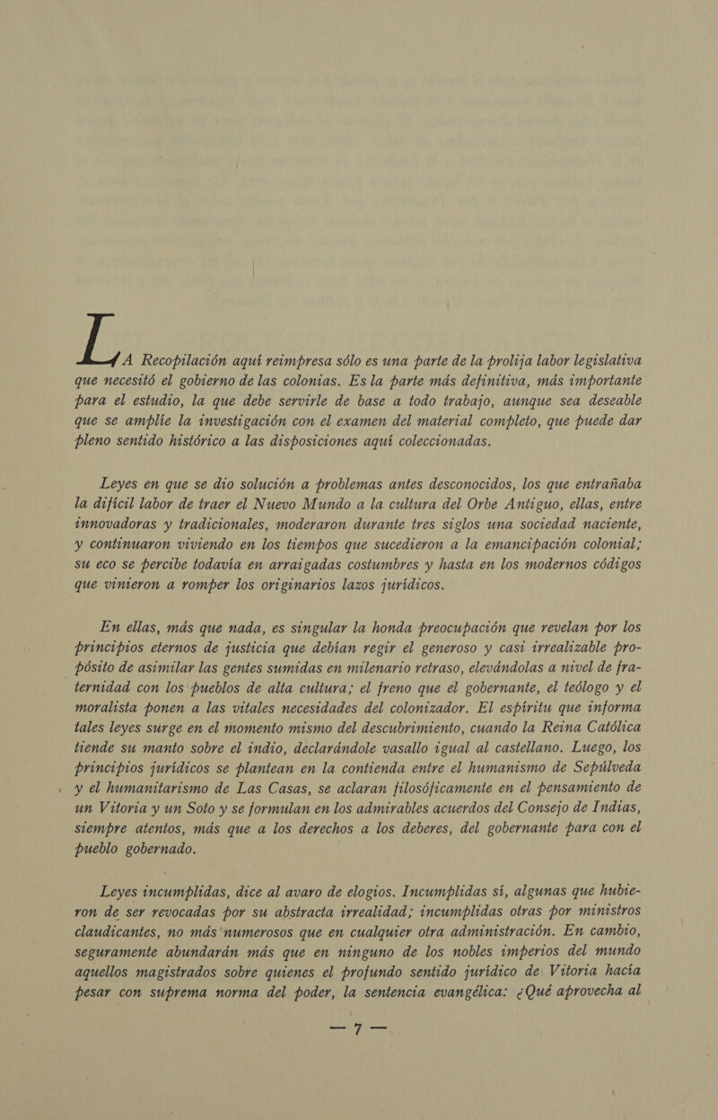 A Recopilación aquí reimpresa sólo es una parte de la prolija labor legislativa que necesitó el gobierno de las colomias. Es la parte más definitiva, más importante para el estudio, la que debe servirle de base a todo trabajo, aunque sea deseable que se amplíe la investigación con el examen del material completo, que puede dar pleno sentido histórico a las disposiciones aquí coleccionadas. Leyes en que se dio solución a problemas antes desconocidos, los que entrañaba la difícil labor de traer el Nuevo Mundo a la cultura del Orbe Antiguo, ellas, entre innovadoras y tradicionales, moderaron durante tres siglos uma sociedad naciente, y continuaron viviendo en los tiempos que sucedieron a la emancipación colomal; su eco se percibe todavía en arraigadas costumbres y hasta en los modernos códigos que vinieron a romper los originarios lazos jurídicos. En ellas, más que nada, es singular la honda preocupación que revelan por los principios eternos de justicia que debían regir el generoso y casi irrealizable pro- pósito de asimilar las gentes sumidas en milenario retraso, elevándolas a nivel de fra- _ternidad con los pueblos de alta cultura; el freno que el gobernante, el teólogo y el moralista ponen a las vitales necesidades del colonizador. El espíritu que informa tales leyes surge en el momento mismo del descubrimiento, cuando la Reima Católica tiende su manto sobre el indio, declarándole vasallo igual al castellano. Luego, los principios jurídicos se plantean en la contienda entre el humanismo de Sepúlveda y el humanitarismo de Las Casas, se aclaran filosóficamente en el pensamiento de un Vitoria y un Soto y se formulan en los admirables acuerdos del Consejo de Indras, siempre atentos, más que a los derechos a los deberes, del gobernante para con el pueblo gobernado. Leyes incumplidas, dice al avaro de elogios. Incumplidas sí, algunas que hubte- ron de ser revocadas por su abstracta irrealidad; incumplidas otras por ministros claudicantes, no más numerosos que en cualquier otra administración. En cambio, seguramente abundarán más que en ninguno de los mobles imperios del mundo aquellos magistrados sobre quienes el profundo sentido jurídico de Vitoria hacía pesar con suprema norma del poder, la sentencia evangélica: ¿Qué aprovecha al O