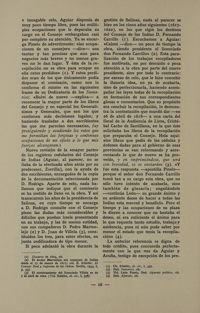 e innegable celo, Aguiar disponía de muy poco tiempo libre, pues las múlti- ples ocupaciones que le deparaba su cargo en el Consejo embargaban casi por completo su atención. Ya se encar- ga Pinelo de advertirnoslo: «las ocupa- ciones de un consejero —dice— son tantas y tan precisas que aun para negocios más breves y no menos gra- ves no le dan lugar. Y ésta de la re- copilación no es obra para ocupar en ella ratos perdidos» (1). Y ratos perdi- dos eran de los que únicamente podía disponer el comisario, como nos lo confirma él mismo en las siguientes frases de su Dedicatoria de los Suma- rios: «Bolví de nuevo —explica— a reconocer la mayor parte de los libros del Consejo y en especial los Generalí- simos y Generales, que son los que contienen más decisiones legales; y haziendo trasladar a dos escribientes las que me parecían necessarias, fuy prosiguiendo y acudiendo los ratos que me permitían las forcosas y continuas ocupaciones de mi oficio a lo que mis fuercas alcangavan.» Nueva revisión de la «mayor parte» de los registros cedularios del Consejo de Indias (Aguiar, al parecer, no se fiaba de la efectuada años atrás por su predecesor, Zorrilla), con la ayuda de dos escribientes, encargados de la copia de la documentación seleccionada por D. Rodrigo. Aparte de esto, nada ha- llamos que indique que el comisario se ha metido de lleno en la obra. Y así transcurren los años de la presidencia de Salinas, en cuyo tiempo se encarga a D. Rodrigo consulte con el Consejo pleno las dudas más considerables y difíciles que puedan írsele presentando en su trabajo, y las de menos entidad, con sus compañeros D. Pedro Marmo- lejo (2) y D. Juan de Villela (3), cons- tituidos los tres, para estos efectos, en junta codificadora de tipo menor. Si poco adelantó la obra durante la (1) Discurso de 1623, cit. (2) El doctor Marmolejo era consejero de Indias desde el 17 de marzo de 1611; vid. E. Scháfer: El Consejo Real y Supremo de las Indias. Sevilla, 1935, 1, * 357- y (3) El nombramiento del licenciado Villela es de gestión de Salinas, nada al parecer se hizo en los cinco años siguientes (1617- 1622), en los que rigió los destinos del Consejo de las Indias D. Fernando Carrillo (1). Escuchemos a Aguiar: «Calmó —dice— un poco de tiempo la obra, siendo presidente el licenciado don Fernando Carrillo» (2). Esta para- lización de los trabajos recopiladores fue motivada, no por descuido o poca atención a la obra por parte del nuevo presidente, sino por todo lo contrario: por exceso de celo, que le hizo concebir la ilusoria idea, no ya de acabarla, sino de perfeccionarla, haciendo acom- pañar las leyes todas de la recopilación en formación de sus correspondientes glosas o comentarios. Que su propósito era concluir la recopilación, lo demues- tra la contestación que mandó dar —en 26 de abril de 1618— a una carta del fiscal de la Audiencia de Lima, Cristó- bal Cacho de Santillana, en la que éste solicitaba los libros de la recopilación que preparaba el Consejo. Hela aquí: «los libros que pedís de las cédulas y órdenes dadas para el gobierno de esas provincias se van reformando y acre- centando lo que de nuevo se ha pro- veído, y en 2¿mprimiéndose, que será con brevedad, se os enviarán» (3). «Y fue esta respuesta —apostilla Pinelo— porque el señor don Fernando Carrillo tomó tan a su cargo esta obra, que no sólo tuvo intento de acabarla, sino también de glosarla; engañándole —continúa León— su grande ánimo y su ardiente deseo de hacer a todas las Indias esta merced y beneficio. Pero el tiempo y las ocupaciones de su plaza le dieron a conocer que no bastaba el deseo, ni era suficiente el ánimo para lo que requería tanto estudio, trabajo y asistencia, pues ni aún pudo saber por menor el estado que tenía la recopila- ción» (4). La anterior referencia es digna de todo crédito, pues concuerda perfecta- mente con la que nos da Aguiar y Acuña, testigo de excepción de los pre- (1) Cfr. Scháfer, ob. cit., 1, 352. (2) Ded. Sumarios, cit. (3) Vid. León Pinelo, Ded. Aparato político, cit.