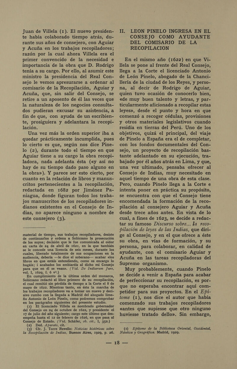 te había colaborado tiempo atrás, du- rante sus años de consejero, con Aguiar y Acuña en los trabajos recopiladores; razón por la cual ahora Villela era el primer convencido de la necesidad e importancia de la obra que D. Rodrigo tenía a su cargo. Por ello, al asumir este ministro la presidencia del Real Con- sejo le vemos apresurarse a ordenar al comisario de la Recopilación, Aguiar y Acuña, que, sin salir del Consejo, se retire a un aposento de él las veces que la naturaleza de los negocios consulta- dos pudieran excusar su asistencia, a fin de que, con ayuda de un escribien- te, prosiguiera y adelantara la recopi- lación. Una vez más la orden superior iba a quedar prácticamente incumplida, pues lo cierto es que, según nos dice Pine- lo (2), durante todo el tiempo en que Aguiar tiene a su cargo la obra recopi- ladora, nada adelanta ésta («y así no hay de su tiempo dado paso alguno en la obra»). Y parece ser esto cierto, por cuanto en la relación de libros y manus- critos pertenecientes a la recopilación, redactada en 1682 por Jiménez Pa- niagua, donde figuran todos los traba- jos manuscritos de los recopiladores in- dianos existentes en el Consejo de In- dias, no aparece ninguno a nombre de este consejero (3). material de tiempo, sus trabajos recopiladores, desiste de continuarlos y ordena a Solórzano la prosecución de los suyos; decisión que le fue comunicada al oidor en carta de 24 de abril de 1621, en la que también se le concede una licencia de seis meses, durante los cuales, liberado totalmente de sus ocupaciones en la audiencia, debería —le dice el soberano— acabar «los libros en que estáis entendiendo, como os encargo lo hagáis; i acabados los embiaréis al dicho mi Consejo para que en él se vean». (Vid. De Indiavum Jure, vol. 1, 1629, f. 6 vo.) En cumplimiento de la última orden del monarca, Solórzano redactó el libro primero de su recopilación, el cual remitió sin pérdida de tiempo a la Corte el 8 de mayo de 1622. Mientras tanto, en ésta la marcha de los trabajos recopiladores va a tomar un nuevo y deci- sivo rumbo con la llegada a Madrid del abogado lime- ño Antonio de León Pinelo, como podremos comprobar en los parágrafos siguientes del presente estudio. (1) El licenciado Villela es nombrado gobernador del Consejo en 24 de octubre de 1622, y presidente el 17 de julio del año siguiente; cargo este último que des- empeña hasta el 12 de febrero de 1626, en que pasa al Consejo de Estado. (Vid. Scháfer, ob. cit., 1, 352.) (2) Ded. Aparato, cit. (3) Cfr. J. Torre Revello: Noticias históricas sobre la Recopilación de Indias, Buenos Aires, 1929, p. 26. CONSEJO COMO AYUDANTE DEL COMISARIO DE LA RECOPILACION En el mismo año (1622) en que Vi- llela se pone al frente del Real Consejo, llega a la Corte el licenciado Antonio de León Pinelo, abogado de la Chanci- llería de la ciudad de los Reyes, y perso- na, al decir de Rodrigo de Aguiar, quien tuvo ocasión de conocerlo bien, «de muy buen talento y letras, y par- ticularmente aficionado a recopilar estas leyes», desde el punto y hora en que comenzó a recoger cédulas, provisiones y otros materiales legislativos cuando residía en tierras del Perú. Uno de los objetivos, quizá el principal, del viaje de Pinelo a España era el de completar, con los fondos documentales del Con- sejo, un proyecto de recopilación bas- tante adelantado en su ejecución, tra- bajado por él años atrás en Lima, y que, una vez ultimado, pensaba ofrecer al Consejo de Indias, muy necesitado en aquel tiempo de una obra de esta clase. Pero, cuando Pinelo llega a la Corte e intenta poner en práctica su propósito, se encuentra con que el Consejo tiene encomendada la formación de la reco- pilación al consejero Aguiar y Acuña desde trece años antes. En vista de lo cual, a fines de 1623, se decide a redac- tar su famoso Discurso sobre... la reco- pilación de leyes de las Indias, que diri- ge al Consejo, y en el que ofrece a éste su Obra, en vías de formación, y su persona, para colaborar, en calidad de ayudante, con el comisario Aguiar y Acuña en las tareas recopiladoras del Supremo organismo. | Muy probablemente, cuando Pinelo se decide a venir a España para acabar de perfeccionar su recopilación, es por- que no esperaba encontrar aquí com- petidor para sus proyectos. En el Epí- tome (1), nos dice el autor que había comenzado sus trabajos recopiladores «antes que supiesse que otro ninguno huviesse tratado dello». Sin embargo, (1) Epitome de la Biblioteca Oriental, Occidental, Náutica y Grográfica. Madrid, 1929.