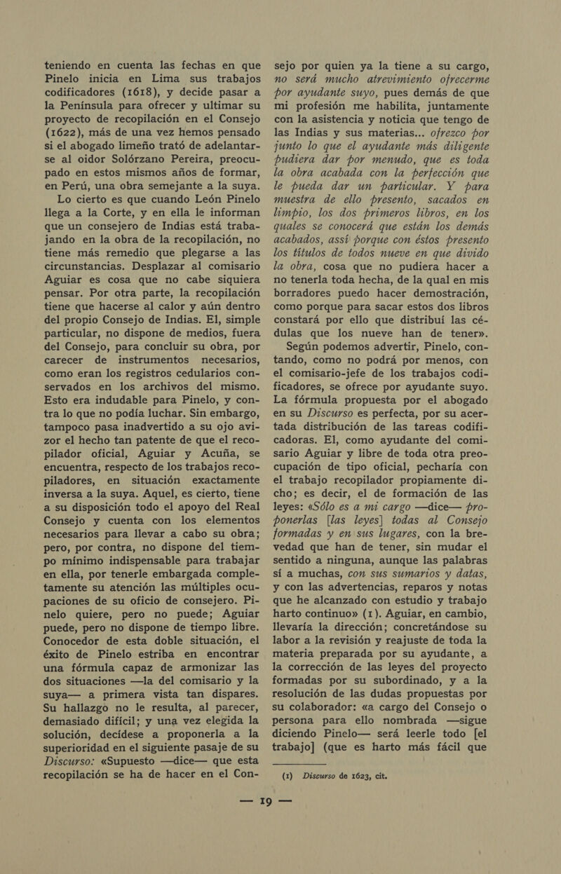 teniendo en cuenta las fechas en que Pinelo inicia en Lima sus trabajos codificadores (1618), y decide pasar a la Península para ofrecer y ultimar su proyecto de recopilación en el Consejo (1622), más de una vez hemos pensado si el abogado limeño trató de adelantar- se al oidor Solórzano Pereira, preocu- pado en estos mismos años de formar, en Perú, una obra semejante a la suya. Lo cierto es que cuando León Pinelo llega a la Corte, y en ella le informan que un consejero de Indias está traba- jando en la obra de la recopilación, no tiene más remedio que plegarse a las circunstancias. Desplazar al comisario Aguiar es cosa que no cabe siquiera pensar. Por otra parte, la recopilación tiene que hacerse al calor y aún dentro del propio Consejo de Indias. El, simple particular, no dispone de medios, fuera del Consejo, para concluir su obra, por carecer de instrumentos necesarios, como eran los registros cedularios con- servados en los archivos del mismo. Esto era indudable para Pinelo, y con- tra lo que no podía luchar. Sin embargo, tampoco pasa inadvertido a su ojo avi- zor el hecho tan patente de que el reco- pilador oficial, Aguiar y Acuña, se encuentra, respecto de los trabajos reco- piladores, en situación exactamente inversa a la suya. Aquel, es cierto, tiene a su disposición todo el apoyo del Real Consejo y cuenta con los elementos necesarios para llevar a cabo su obra; pero, por contra, no dispone del tiem- po mínimo indispensable para trabajar en ella, por tenerle embargada comple- tamente su atención las múltiples ocu- paciones de su oficio de consejero. Pi- nelo quiere, pero no puede; Aguiar puede, pero no dispone de tiempo libre. Conocedor de esta doble situación, el éxito de Pinelo estriba en encontrar una fórmula capaz de armonizar las dos situaciones —la del comisario y la suya— a primera vista tan dispares. Su hallazgo no le resulta, al parecer, demasiado difícil; y una vez elegida la solución, decídese a proponerla a la superioridad en el siguiente pasaje de su Discurso: «Supuesto —dice— que esta sejo por quien ya la tiene a su cargo, no será mucho atrevimiento ofrecerme por ayudante suyo, pues demás de que mi profesión me habilita, juntamente con la asistencia y noticia que tengo de las Indias y sus materias... ofrezco por junto lo que el ayudante más diligente pudiera dar por menudo, que es toda la obra acabada con la perfección que le pueda dar un particular. Y para muestra de ello presento, sacados en limpio, los dos primeros libros, en los quales se conocerá que están los demás acabados, assí porque con éstos presento los títulos de todos nueve en que divido la obra, cosa que no pudiera hacer a no tenerla toda hecha, de la qual en mis borradores puedo hacer demostración, como porque para sacar estos dos libros constará por ello que distribuí las cé- dulas que los nueve han de tener». Según podemos advertir, Pinelo, con- tando, como no podrá por menos, con el comisario-jefe de los trabajos codi- ficadores, se ofrece por ayudante suyo. La fórmula propuesta por el abogado en su Discurso es perfecta, por su acer- tada distribución de las tareas codifi- cadoras. El, como ayudante del comi- sario Aguiar y libre de toda otra preo- cupación de tipo oficial, pecharía con el trabajo recopilador propiamente di- cho; es decir, el de formación de las leyes: «Sólo es a mi cargo —dice— pro- ponerlas [las leyes] todas al Consejo formadas y en sus lugares, con la bre- vedad que han de tener, sin mudar el sentido a ninguna, aunque las palabras sí a muchas, con sus sumarios y datas, y con las advertencias, reparos y notas que he alcanzado con estudio y trabajo harto continuo» (1). Aguiar, en cambio, llevaría la dirección; concretándose su labor a la revisión y reajuste de toda la materia preparada por su ayudante, a la corrección de las leyes del proyecto formadas por su subordinado, y a la resolución de las dudas propuestas por su colaborador: «a cargo del Consejo o persona para ello nombrada —sigue diciendo Pinelo— será leerle todo [el trabajo] (que es harto más fácil que