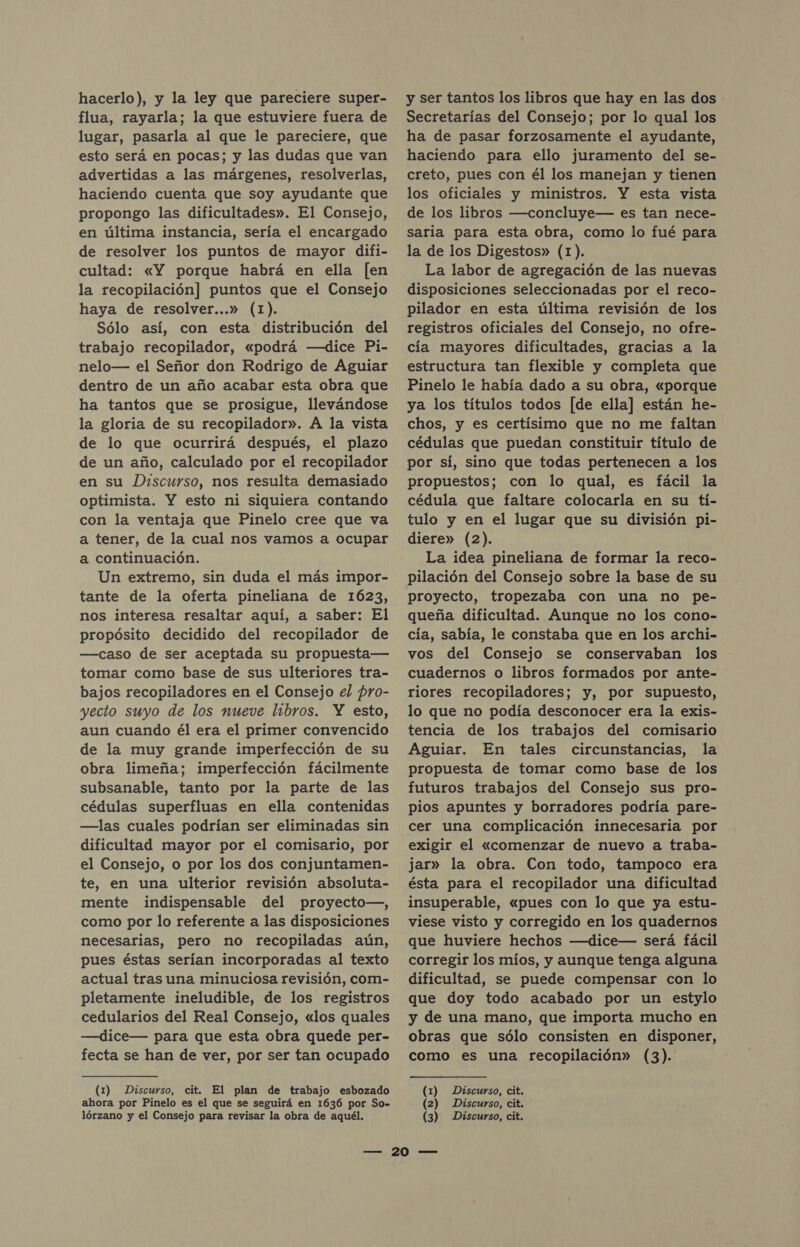 hacerlo), y la ley que pareciere super- flua, rayarla; la que estuviere fuera de lugar, pasarla al que le pareciere, que esto será en pocas; y las dudas que van advertidas a las márgenes, resolverlas, haciendo cuenta que soy ayudante que propongo las dificultades». El Consejo, en última instancia, sería el encargado de resolver los puntos de mayor difi- cultad: «Y porque habrá en ella [en la recopilación] puntos que el Consejo haya de resolver...» (1). Sólo así, con esta distribución del trabajo recopilador, «podrá —dice Pi- nelo— el Señor don Rodrigo de Aguiar dentro de un año acabar esta obra que ha tantos que se prosigue, llevándose la gloria de su recopilador». A la vista de lo que ocurrirá después, el plazo de un año, calculado por el recopilador en su Discurso, nos resulta demasiado optimista. Y esto ni siquiera contando con la ventaja que Pinelo cree que va a tener, de la cual nos vamos a ocupar a continuación. Un extremo, sin duda el más impor- tante de la oferta pineliana de 1623, nos interesa resaltar aquí, a saber: El propósito decidido del recopilador de —caso de ser aceptada su propuesta— tomar como base de sus ulteriores tra- bajos recopiladores en el Consejo el pro- yecto suyo de los nueve libros. Y esto, aun cuando él era el primer convencido de la muy grande imperfección de su obra limeña; imperfección fácilmente subsanable, tanto por la parte de las cédulas superfluas en ella contenidas —las cuales podrían ser eliminadas sin dificultad mayor por el comisario, por el Consejo, o por los dos conjuntamen- te, en una ulterior revisión absoluta- mente indispensable del proyecto—, como por lo referente a las disposiciones necesarias, pero no recopiladas aún, pues éstas serían incorporadas al texto actual tras una minuciosa revisión, com- pletamente ineludible, de los registros cedularios del Real Consejo, «los quales —dice— para que esta obra quede per- fecta se han de ver, por ser tan ocupado (1) Discurso, cit. El plan de trabajo esbozado ahora por Pinelo es el que se seguirá en 1636 por So- y ser tantos los libros que hay en las dos Secretarías del Consejo; por lo qual los ha de pasar forzosamente el ayudante, haciendo para ello juramento del se- creto, pues con él los manejan y tienen los oficiales y ministros. Y esta vista de los libros —concluye— es tan nece- saria para esta obra, como lo fué para la de los Digestos» (1). La labor de agregación de las nuevas disposiciones seleccionadas por el reco- pilador en esta última revisión de los registros oficiales del Consejo, no ofre- cía mayores dificultades, gracias a la estructura tan flexible y completa que Pinelo le había dado a su obra, «porque ya los títulos todos [de ella] están he- chos, y es certísimo que no me faltan cédulas que puedan constituir título de por sí, sino que todas pertenecen a los propuestos; con lo qual, es fácil la cédula que faltare colocarla en su tí- tulo y en el lugar que su división pi- diere» (2). La idea pineliana de formar la reco- pilación del Consejo sobre la base de su proyecto, tropezaba con una no pe- queña dificultad. Aunque no los cono- cía, sabía, le constaba que en los archi- vos del Consejo se conservaban los cuadernos o libros formados por ante- riores recopiladores; y, por supuesto, lo que no podía desconocer era la exis- tencia de los trabajos del comisario Aguiar. En tales circunstancias, la propuesta de tomar como base de los futuros trabajos del Consejo sus pro- pios apuntes y borradores podría pare- cer una complicación innecesaría por exigir el «comenzar de nuevo a traba- jar» la obra. Con todo, tampoco era ésta para el recopilador una dificultad insuperable, «pues con lo que ya estu- viese visto y corregido en los quadernos que huviere hechos —dice— será fácil corregir los míos, y aunque tenga alguna dificultad, se puede compensar con lo que doy todo acabado por un estylo y de una mano, que importa mucho en obras que sólo consisten en disponer, como es una recopilación» (3). (1) Discurso, cit. (2) Discurso, cit.