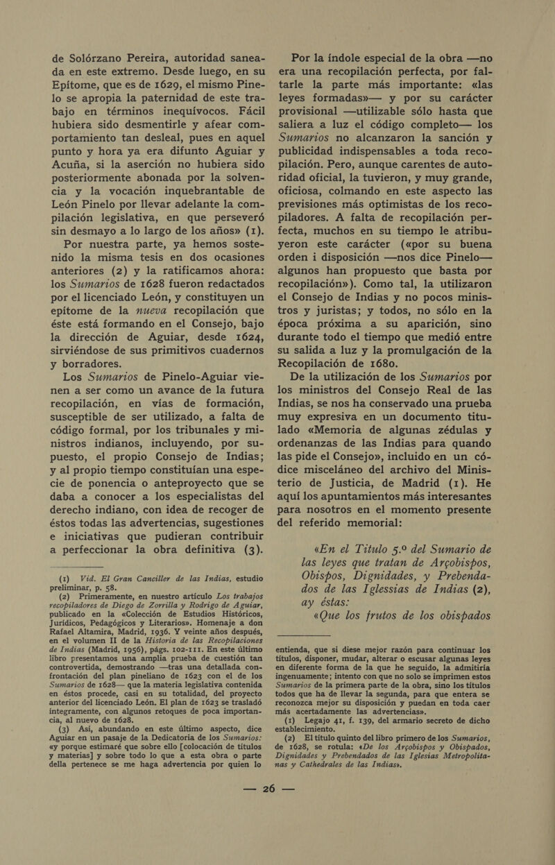 de Solórzano Pereira, autoridad sanea- da en este extremo. Desde luego, en su Epítome, que es de 1629, el mismo Pine- lo se apropia la paternidad de este tra- bajo en términos inequívocos. Fácil hubiera sido desmentirle y afear com- portamiento tan desleal, pues en aquel punto y hora ya era difunto Aguiar y Acuña, si la aserción no hubiera sido posteriormente abonada por la solven- cia y la vocación inquebrantable de León Pinelo por llevar adelante la com- pilación legislativa, en que perseveró sin desmayo a lo largo de los años» (1). Por nuestra parte, ya hemos soste- nido la misma tesis en dos ocasiones anteriores (2) y la ratificamos ahora: los Sumarios de 1628 fueron redactados por el licenciado León, y constituyen un epiítome de la nueva recopilación que éste está formando en el Consejo, bajo la dirección de Aguiar, desde 1624, sirviéndose de sus primitivos cuadernos y borradores. Los Sumarios de Pinelo-Aguiar vie- nen a ser como un avance de la futura recopilación, en vías de formación, susceptible de ser utilizado, a falta de código formal, por los tribunales y mi- nistros indianos, incluyendo, por su- puesto, el propio Consejo de Indias; y al propio tiempo constituían una espe- cie de ponencia o anteproyecto que se daba a conocer a los especialistas del derecho indiano, con idea de recoger de éstos todas las advertencias, sugestiones e iniciativas que pudieran contribuir a perfeccionar la obra definitiva (3). (1) Vid. El Gram Canciller de las Indias, estudio preliminar, p. 58. (2) Primeramente, en nuestro artículo Los trabajos recopiladores de Diego de Zorrilla y Rodrigo de Aguiar, publicado en la «Colección de Estudios Históricos, Jurídicos, Pedagógicos y Literarios». Homenaje a don Rafael Altamira, Madrid, 1936. Y veinte años después, en el volumen II de la Historia de las Recopilaciones de Indias (Madrid, 1956), págs. 102-111. En este último libro presentamos una amplia prueba de cuestión tan controvertida, demostrando —tras una detallada con- frontación del plan pineliano de 1623 con el de los Sumarios de 1628— que la materia legislativa contenida en éstos procede, casi en su totalidad, del proyecto anterior del licenciado León. El plan de 1623 se trasladó integramente, con algunos retoques de poca importan- cia, al nuevo de 1628. (3) Así, abundando en este último aspecto, dice Aguiar en un pasaje de la Dedicatoria de los Sumarios: «y porque estimaré que sobre ello [colocación de títulos y materias] y sobre todo lo que a esta obra o parte della pertenece se me haga advertencia por quien lo Por la índole especial de la obra —no era una recopilación perfecta, por fal- tarle la parte más importante: «las leyes formadas»— y por su carácter provisional —utilizable sólo hasta que saliera a luz el código completo— los Sumarios no alcanzaron la sanción y publicidad indispensables a toda reco- pilación. Pero, aunque carentes de auto- ridad oficial, la tuvieron, y muy grande, oficiosa, colmando en este aspecto las previsiones más optimistas de los reco- piladores. A falta de recopilación per- fecta, muchos en su tiempo le atribu- yeron este carácter («por su buena orden i disposición —nos dice Pinelo— algunos han propuesto que basta por recopilación»). Como tal, la utilizaron el Consejo de Indias y no pocos minis- tros y juristas; y todos, no sólo en la época próxima a su aparición, sino durante todo el tiempo que medió entre su salida a luz y la promulgación de la Recopilación de 1680. De la utilización de los Sumarios por los ministros del Consejo Real de las Indias, se nos ha conservado una prueba muy expresiva en un documento titu- lado «Memoria de algunas zédulas y ordenanzas de las Indias para quando las pide el Consejo», incluido en un có- dice misceláneo del archivo del Minis- terio de Justicia, de Madrid (1). He aquí los apuntamientos más interesantes para nosotros en el momento presente del referido memorial: «En el Titulo 5.9 del Sumario de las leyes que tratan de Arcobispos, Obispos, Digmidades, y Prebenda- dos de las Iglessias de Indias (2), ay éstas: «Que los frutos de los obispados entienda, que si diese mejor razón para continuar los títulos, disponer, mudar, alterar o escusar algunas leyes en diferente forma de la que he seguido, la admitiría ingenuamente; intento con que no solo se imprimen estos Sumarios de la primera parte de la obra, sino los títulos todos que ha de llevar la segunda, para que entera se reconozca mejor su disposición y puedan en toda caer más acertadamente las advertencias». (1) Legajo 41, f. 139, del armario secreto de dicho establecimiento. (2) El título quinto del libro primero de los Sumarios, de 1628, se rotula: «De los Argobispos y Obispados, Dignidades y Prebendados de las Iglesias Metropolita- nas y Cathedrales de las Indias».