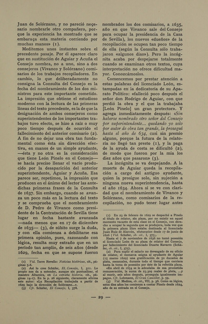 Juan de Solórzano, y no pareció nece- sario nombrarle otro compañero, por- que la experiencia ha mostrado que se embaraca esta materia corriendo por muchas manos» (1). Meditemos unos instantes sobre el precedente pasaje. Por él aparece claro que en sustitución de Aguiar y Acuña el Consejo nombra, no a uno, sino a dos consejeros (Vivanco y Solórzano) comi- sarios de los trabajos recopiladores. En cambio, lo que deliberadamente no consigna la Consulta del Consejo es la fecha del nombramiento de los dos mi- nistros para este importante cometido. La impresión que obtiene el estudioso moderno con la lectura de las primeras líneas del texto precedente, es la de que la designación de ambos consejeros como superintendentes de los importantes tra- bajos tuvo efecto, se hizo a raíz o muy poco tiempo después de ocurrido el fallecimiento del anterior comisario (2). A fin de no dejar una obra tan funda- mental como ésta sin dirección efec- tiva, en manos de un simple ayudante, —ésta y no otra es la consideración que tiene León Pinelo en el Consejo— se hacía preciso llenar el vacío produ- cido por la desaparición del anterior superintendente, Aguiar y Acuña. Esa parece ser, repetimos, la impresión que producen en el ánimo del lector las ante- dichas primeras frases de la Consulta de 1637. Sin embargo, cuando se avan- za un poco más en la lectura del texto y se comprueba que el nombramiento de D. Pedro de Vivanco como presi- dente de la Contratación de Sevilla tiene lugar en fecha bastante avanzada —nada menos que en 17 de diciembre de 1635— (3), de súbito surge la duda, y con ella comienza a debilitarse esa primera opinión, pues, razonando con lógica, resulta muy extraño que en un período tan amplio, de seis años (desde 1629, fecha en que se supone fueron (1) Vid. Torre Revello: Noticias históricas, cit., pá- ginas 5-6. . (2) Así lo cree Scháfer, El. Consejo, 1, 311. Lo propio nos da a entender, aunque sin puntualizar, el maestro Altamira, en La extraña historia, cit., pá- ginas 14-17. En la p. 26 siguiente, claramente afirma este autor: «La Recopilación trabajada a partir de 1629 bajo la dirección de Solórzano...». (3) Cfr. Scháfer, El Consejo, 1, 378. nombrados los dos comisarios, a 1635, año en que Vivanco sale del Consejo para ocupar la presidencia de la Casa de Sevilla), los nuevos «dueños» de la recopilación se ocupen tan poco tiempo de ella (según la Consulta sólo traba- jaron «algunos días»). Pero la incóg- nita acaba por despejarse totalmente cuando se examinan otros textos, cuya interpretación no ofrece dificultad ma- yor. Conozcámoslos. Comencemos por prestar atención a estas palabras del licenciado León, es- tampadas en la dedicatoria de su Apa- rato Político: «falleció poco después el señor don Rodrigo de Aguiar, con que perdió la obra y el que la trabajaba [León Pinelo] un gran protector». Y agrega inmediatamente después: «Sim haberse nombrado otro señor del Consejo por superimtendente... quedando yo solo por autor de obra tan grande, la proseguí hasta el año de 634, casi sin premio alguno, porque la futura de la relato- ría no llegó tan presto (1), y la paga de la ayuda de costa se dificultó (2), de modo que fueron por la mia los diez años que pasaron» (3). La incógnita se va despejando. A la muerte de Aguiar queda la recopila- ción a cargo del antiguo ayudante, quien la prosigue solo, sin sujeción a ninguna nueva superintendencia, hasta el año 1634. Ahora sí se ve con clari- dad que el nombramiento de Vivanco y Solórzano, como comisarios de la re- copilación, no pudo tener lugar antes (1) En 23 de febrero de 1629 se despachó a Pinelo el título de relator, sin plaza, por no existir en aquel momento vacante de esta clase en el Consejo, con dere- cho a ocupar la segunda que se produjera, toda vez que la primera plaza libre estaba destinada al licenciado Juan Ruiz de Alarcón, «futurario» desde 17 de junio de 1626 (Vid. Scháfer, ob. cit., 1, 375). Hasta el 7 de noviembre de 1636 no tomó posesión el licenciado León de su plaza de relator del Consejo, por fallecimiento del licenciado Duarte Navarro (Schá- fer, ob. cit., 1, 375). (2) Para suplir el salario no devengado de su oficio de relator, el monarca asigna al ayudante de Aguiar (15 marzo 1629) una gratificación de 50 ducados de plata, mensuales, durante todo el tiempo que corriera hasta la toma de posesión por éste de la referida plaza. «En abril de 1654 se le adeudaba de esa prometida remuneración, la suma de 23.309 reales de plata, ...y al morir, seis años después, proseguía igualmente im- pago». Cfr. Lohmann, El Gran Canciller, p. 59. (3) Vid. Medina, ob. cit., VII, p. 36. Como es lógico, estos diez años los comienza a contar Pinelo desde 1624, año de su entrada en el Consejo.