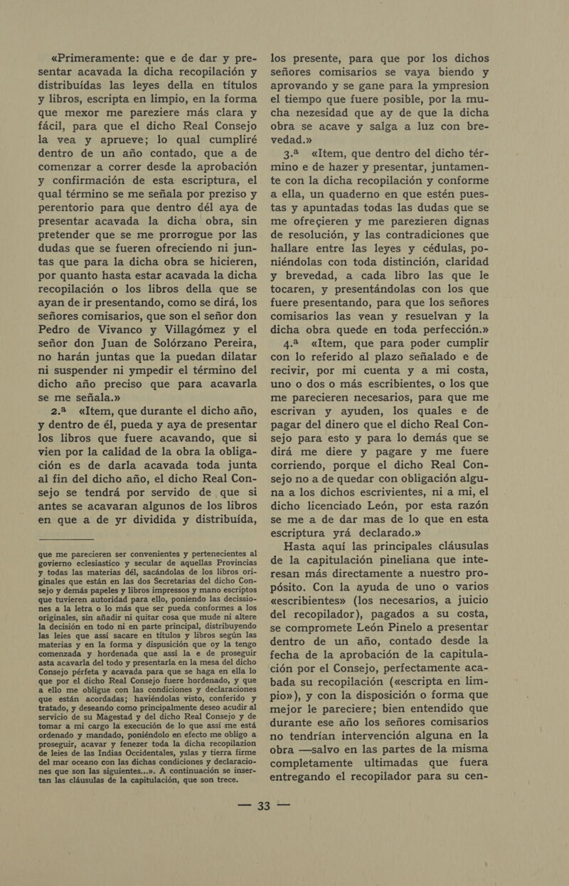 «Primeramente: que e de dar y pre- sentar acavada la dicha recopilación y distribuidas las leyes della en títulos y libros, escripta en limpio, en la forma que mexor me pareziere más clara y fácil, para que el dicho Real Consejo la vea y aprueve; lo qual cumpliré dentro de un año contado, que a de comenzar a correr desde la aprobación y confirmación de esta escriptura, el qual término se me señala por preziso y perentorio para que dentro dél aya de presentar acavada la dicha obra, sin pretender que se me prorrogue por las dudas que se fueren ofreciendo ni jun- tas que para la dicha obra se hicieren, por quanto hasta estar acavada la dicha recopilación o los libros della que se ayan de ir presentando, como se dirá, los señores comisarios, que son el señor don Pedro de Vivanco y Villagómez y el señor don Juan de Solórzano Pereira, no harán juntas que la puedan dilatar ni suspender ni ympedir el término del dicho año preciso que para acavarla se me señala.» 2.2 «Item, que durante el dicho año, y dentro de él, pueda y aya de presentar los libros que fuere acavando, que si vien por la calidad de la obra la obliga- ción es de darla acavada toda junta al fin del dicho año, el dicho Real Con- sejo se tendrá por servido de que si antes se acavaran algunos de los libros en que a de yr dividida y distribuida, que me parecieren ser convenientes y pertenecientes al govierno eclesiastico y secular de aquellas Provincias y todas las materias dél, sacándolas de los libros ori- ginales que están en las dos Secretarias del dicho Con- sejo y demás papeles y libros impressos y mano escriptos que tuvieren autoridad para ello, poniendo las decissio- nes a la letra o lo más que ser pueda conformes a los originales, sin añadir ni quitar cosa que mude ni altere la decisión en todo ni en parte principal, distribuyendo las leies que assí sacare en títulos y libros según las materias y en la forma y dispusición que oy la tengo comenzada y hordenada que assí la e de proseguir asta acavarla del todo y presentarla en la mesa del dicho Consejo pérfeta y acavada para que se haga en ella lo que por el dicho Real Consejo fuere hordenado, y que a ello me obligue con las condiciones y declaraciones que están acordadas; haviéndolas visto, conferido y tratado, y deseando como principalmente deseo acudir al servicio de su Magestad y del dicho Real Consejo y de tomar a mi cargo la execución de lo que assí me está ordenado y mandado, poniéndolo en efecto me obligo a proseguir, acavar y fenezer toda la dicha recopilazion de leies de las Indias Occidentales, yslas y tierra firme del mar oceano con las dichas condiciones y declaracio- nes que son las siguientes...». A continuación se inser- tan las cláusulas de la capitulación, que son trece. los presente, para que por los dichos señores comisarios se vaya biendo y aprovando y se gane para la ympresion el tiempo que fuere posible, por la mu- cha nezesidad que ay de que la dicha obra se acave y salga a luz con bre- vedad.» 3.2 «Item, que dentro del dicho tér- mino e de hazer y presentar, juntamen- te con la dicha recopilación y conforme a ella, un quaderno en que estén pues- tas y apuntadas todas las dudas que se me ofrecieren y me parezieren dignas de resolución, y las contradiciones que hallare entre las leyes y cédulas, po- niéndolas con toda distinción, claridad y brevedad, a cada libro las que le tocaren, y presentándolas con los que fuere presentando, para que los señores comisarios las vean y resuelvan y la dicha obra quede en toda perfección.» 4.2 «Item, que para poder cumplir con lo referido al plazo señalado e de recivir, por mi cuenta y a mi costa, uno o dos o más escribientes, o los que me parecieren necesarios, para que me escrivan y ayuden, los quales e de pagar del dinero que el dicho Real Con- sejo para esto y para lo demás que se dirá me diere y pagare y me fuere corriendo, porque el dicho Real Con- sejo no a de quedar con obligación algu- na a los dichos escrivientes, ni a mi, el dicho licenciado León, por esta razón se me a de dar mas de lo que en esta escriptura yrá declarado.» Hasta aquí las principales cláusulas de la capitulación pineliana que inte- resan más directamente a nuestro pro- pósito. Con la ayuda de uno o varios «escribientes» (los necesarios, a juicio del recopilador), pagados a su costa, se compromete León Pinelo a presentar dentro de un año, contado desde la fecha de la aprobación de la capitula- ción por el Consejo, perfectamente aca- bada su recopilación («escripta en lim- pio»), y con la disposición o forma que mejor le pareciere; bien entendido que durante ese año los señores comisarios no tendrían intervención alguna en la obra —salvo en las partes de la misma completamente ultimadas que fuera entregando el recopilador para su cen-