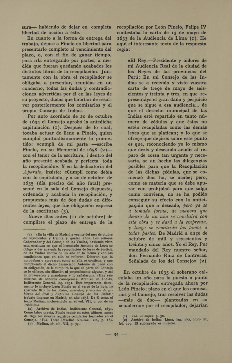 sura— habiendo de dejar en completa libertad de acción a éste. En cuanto a la forma de entrega del trabajo, déjase a Pinelo en libertad para presentarlo completo al vencimiento del plazo, o, con el fin de ganar tiempo, para irla entregando por partes, a me- dida que fueran quedando acabados los distintos libros de la recopilación. Jun- tamente con la obra el recopilador se obligaba a presentar, reunidas en un cuaderno, todas las dudas y contradic- ciones advertidas por él en las leyes de su proyecto, dudas que habrían de resol- ver posteriormente los comisarios y el propio Consejo de Indias. Por auto acordado de 20 de octubre de 1634 el Consejo aprobó la antedicha capitulación (1). Después de lo cual, tocaba actuar de lleno a Pinelo, quien cumplió puntualisimamente lo prome- tido: «cumplí de mi parte —escribe Pinelo, en su Memorial de 1658 (2)— con el tenor de la escritura, i dentro del año presenté acabada y perfecta toda la recopilación». Y en la dedicatoria del Aparato, insiste: «Cumplí como debía con lo capitulado, y a 20 de octubre de 1635 (día preciso del año fatal) pre- senté en la sala del Consejo dispuesta, ordenada y acabada la recopilación, y propuestas más de 600 dudas en dife- rentes leyes, que fue obligación expresa de la escritura» (3). Nueve días antes (11 de octubre) de cumplirse el plazo de entrega de la (1) «En la villa de Madrid a veynte del mes de otubre de seyscientos y treinta y quatro años. Los señores Gobernador y del Consejo de las Yndias, haviendo visto esta escritura en que el licenciado Antonio de León se obliga a dar acavada la recopilación de leyes de justicia de las Yndias dentro de un año en la forma y con las condiciones que en ella se refieren: Dixeron que la aprovaban y aprovaron como en ella se contiene, y que cumpliendo el dicho Licenciado Antonio de León con su obligación, se le cumplirá lo que de parte del Consejo se le offrece, sin dilación ni ympedimento alguno, y así lo proveyeron y mandaron y lo señalaron». (Hay seis rúbricas de señores consejeros). Archivo de Indias, Indiferente General, leg. 1651. Este importante docu- mento lo incluyó León Pinelo en el verso de la hoja 19 (párrafo XC) de los Autos, acuerdos, y decretos de go- bierno del Real y Supremo Consejo de las Indias; trabajo impreso en Madrid, en año 1658. De él toma el texto Medina, incluyéndolo en el vol. VII, p. 29, de su Biblioteca. (2) Archivo de Indias, Indiferente General, 1651. Como labor previa, Pinelo revisó en estos últimos meses de 1634 los nuevos registros cedularios formados en el Consejo. (Vid. Torre Revello: Noticias, cit., p. 18). (3) Medina, ob. cit., VII, p. 37. recopilación por León Pinelo, Felipe IV contestaba la carta de 13 de mayo de 1633 de la Audiencia de Lima (1). He aquí el interesante texto de la respuesta regia: «El Rey.—Presidente y oidores de mi Audiencia Real de la ciudad de los Reyes de las provincias del Perú: En mi Consejo de las In- dias se a recivido y visto vuestra carta de trece de mayo de seis- cientos y treinta y tres, en que re- presentáys el gran daño y perjuicio que se sigue a esa audiencia... de que el derecho municipal de las Indias esté repartido en tanto nú- mero de zédulas y que éstas no estén recopiladas como las demás leyes que se platican; y lo que se ofrece que deciros sobre este punto es que, reconociendo yo lo mismo que dezís y deseando acudir al re- paro de cossa tan urgente y nece- saria, se an hecho las dilegencias posibles para que la Recopilación de las dichas cédulas, que se co- menzó días ha, se acabe; pero, como es materia que se debe apu- rar con prolijidad para que salga como conviene, no se ha podido conseguir su efecto con la antici- pación que a deseado, pero ya se a tomado forma, de manera que dentro de un año se concluirá con esta obra y se dará a la emprenta, y luego se remitirán los tomos a todas partes. De Madrid a once de octubre de mill y seyscientos y treinta y cinco años. Yo el Rey. Por mandado del Rey nuestro señor, don Fernando Ruiz de Contreras. Señalada de los del Consejo» (2). En octubre de 1635 el soberano cal- culaba un año para la puesta a punto de la recopilación entregada ahora por León Pinelo; plazo en el que los comisa- rios y el Consejo, tras resolver las dudas —más de 600— planteadas en su «cuaderno» por el recopilador, dejarían (1) Vid. ut supra. p. 30. (2) Archivo de Indias, Lima, leg. 572, libro 21, fol. 109. El subrayado es nuestro.