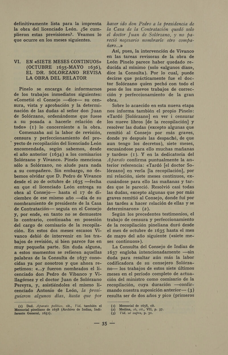 definitivamente lista para la imprenta la obra del licenciado León. ¿Se cum- plieron estas previsiones?. Veamos lo que ocurre en los meses siguientes. VI. EN«SIETE MESES CONTINUOS» (OCTUBRE 1635-MAYO 1636), EL DR. SOLORZANO REVISA LA OBRA DEL RELATOR Pinelo se encarga de informarnos de los trabajos inmediatos siguientes: «Cometió el Consejo —dice— su cen- sura, vista y aprobación y la determi- nación de las dudas al señor don Juan de Solórzano, ordenándome que fuese a su posada a hacerle relación de todo» (1) lo concerniente a la obra. Comenzaba así la labor de revisión, censura y perfeccionamiento del pro-  yecto de recopilación del licenciado León encomendada, según sabemos, desde el año anterior (1634) a los comisarios Solórzano y Vivanco. Pinelo menciona sólo a Solórzano, no alude para nada a su compañero. Sin embargo, no de- bemos olvidar que D. Pedro de Vivanco desde el 20 de octubre de 1635 —+Hfecha en que el licenciado León entrega su obra al Consejo— hasta el 17 de di- ciembre de ese mismo año —día de su nombramiento de presidente de la Casa de Contratación— seguía en el Consejo y, por ende, en tanto no se demuestre lo contrario, continuaba en posesión del cargo de comisario de la recopila- ción. En estos dos meses escasos Vi- vanco debió de intervenir en los tra- bajos de revisión, si bien parece fue en muy pequeña parte. Sin duda alguna, a estos momentos se refieren aquellas palabras de la Consulta de 1637 cono- cidas ya por nosotros y que ahora re- petimos: «...y fueron nombrados el li- cenciado don Pedro de Vibanco y Vi- llagómez y el doctor Juan de Solórzano Pereyra, y, asistiéndoles el mismo li- cenciado Antonio de León, la prosi- guieron algunos días, hasta que por (1) Ded. Aparato político, cit., Vid. también el Memorial pineliano de 1658 (Archivo de Indias, Indi- ferente General, 1651). haver ido don Pedro a la presidencia de la Casa de la Contratación quedó solo el doctor Juan de Solórzano, y no pa- reció negesario nombrarle otro compa- ÑeYrO...» Así, pues, la intervención de Vivanco en las tareas revisoras de la obra de León Pinelo parece haber quedado re- ducida al mínimo (solo «algunos días», dice la Consulta). Por lo cual, puede decirse que prácticamente fue el doc- tor Solórzano quien pechó con todo el peso de los nuevos trabajos de correc- ción y perfeccionamiento de la gran obra. Sobre lo acaecido en esta nueva etapa nos informa también el propio Pinelo: «Tardó [Solórzano] en ver i censurar los nueve libros [de la recopilación] y resolver las dudas (excepto algunas que remitió al Consejo por más graves, donde yo después las despaché, de que aun tengo los decretos), siete meses, escusándose para ello muchas mañanas y tardes» (1). Y en la dedicatoria del Aparato confirma puntualmente la an- terior referencia: «Tardó [el doctor So- lórzano] en verla [la recopilación], por mi relación, siete meses continuos, ex- cusándose para ello las mañanas y tar- des que le pareció. Resolvió casi todas las dudas, excepto algunas que por más graves remitió al Consejo, donde fuí por las tardes a hacer relación de ellas y se determinaron» (2). Según los precedentes testimonios, el trabajo de censura y perfeccionamiento de la recopilación pineliana duró desde el mes de octubre de 1635 hasta el mes de mayo del año siguiente («siete me- ses continuos»). La Consulta del Consejo de Indias de 1637 engloba intencionadamente —sin duda para resaltar aún más la labor codificadora de su consejero Solórza- no— los trabajos de estos siete últimos meses en el período completo de actua- ción del ministro como comisario de la recopilación, cuya duración —confir- mando nuestra suposición anterior— (3) resulta ser de dos años y pico (primeros (1) Memorial de 1658, cit. (2) Medina, ob, cit., VII, p. 37. (3) Vid. ut supra, p. 31.