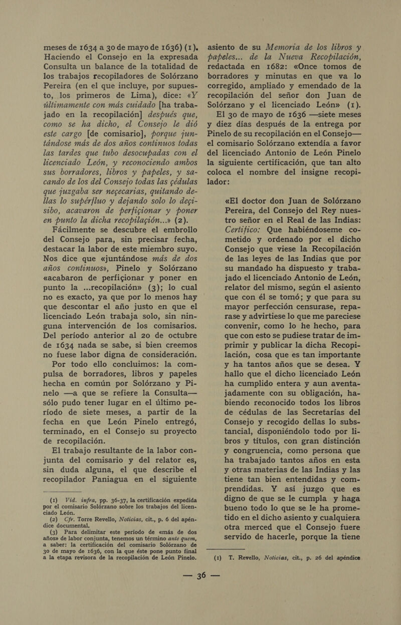 meses de 1634 a 30 de mayo de 1636) (1). Haciendo el Consejo en la expresada Consulta un balance de la totalidad de los trabajos recopiladores de Solórzano Pereira (en el que incluye, por supues- to, los primeros de Lima), dice: «Y últimamente con más cuidado [ha traba- jado en la recopilación] después que, como se ha dicho, el Consejo le dió este cargo [de comisario], porque jun- tándose más de dos años continuos todas las tardes que tubo desocupadas com el licenciado León, y reconociendo ambos sus borradores, libros y papeles, y sa- cando de los del Consejo todas las gédulas que juzgaba ser negecarias, quitando de- llas lo supérfluo y dejando solo lo degt- sibo, acavaron de perfigionar y poner en punto la dicha recoprlagión...» (2). Fácilmente se descubre el embrollo del Consejo para, sin precisar fecha, destacar la labor de este miembro suyo. Nos dice que «juntándose más de dos años continuos», Pinelo y Solórzano «acabaron de perficionar y poner en punto la ...recopilación» (3); lo cual no es exacto, ya que por lo menos hay que descontar el año justo en que el licenciado León trabaja solo, sin nin- guna intervención de los comisarios. Del período anterior al 20 de octubre de 1634 nada se sabe, si bien creemos no fuese labor digna de consideración. Por todo ello concluimos: la com- pulsa de borradores, libros y papeles hecha en común por Solórzano y Pi- nelo —a que se refiere la Consulta— sólo pudo tener lugar en el último pe- ríodo de siete meses, a partir de la fecha en que León Pinelo entregó, terminado, en el Consejo su proyecto de recopilación. El trabajo resultante de la labor con- junta del comisario y del relator es, sin duda alguna, el que describe el recopilador Paniagua en el siguiente (1) Vid. infra, pp. 36-37, la certificación expedida por el comisario Solórzano sobre los trabajos del licen- ciado León. (2) Cfr. Torre Revello, Noticias, cit., p. 6 del apén- dice documental. (3) Para delimitar este período de «más de dos años» de labor conjunta, tenemos un término ante quem, a saber: la certificación del comisario Solórzano de 3o de mayo de 1636, con la que éste pone punto final a la etapa revisora de la recopilación de León Pinelo. asiento de su Memoria de los libros y papeles... de la Nueva Recopilación, redactada en 1682: «Once tomos de borradores y minutas en que va lo corregido, ampliado y emendado de la recopilación del señor don Juan de Solórzano y el licenciado León» (1). El 30 de mayo de 1636 —siete meses y diez días después de la entrega por Pinelo de su recopilación en el Consejo— el comisario Solórzano extendía a favor del licenciado Antonio de León Pinelo la siguiente certificación, que tan alto coloca el nombre del insigne recopi- lador: «El doctor don Juan de Solórzano Pereira, del Consejo del Rey nues- tro señor en el Real de las Indias: Certifico: Que habiéndoseme co- metido y ordenado por el dicho Consejo que viese la Recopilación de las leyes de las Indias que por su mandado ha dispuesto y traba- jado el licenciado Antonio de León, relator del mismo, según el asiento que con él se tomó; y que para su mayor perfección censurase, repa- rase y advirtiese lo que me pareciese convenir, como lo he hecho, para que con esto se pudiese tratar de im- primir y publicar la dicha Recopi- lación, cosa que es tan importante y ha tantos años que se desea. Y hallo que el dicho licenciado León ha cumplido entera y aun aventa- jadamente con su obligación, ha- biendo reconocido todos los libros de cédulas de las Secretarías del Consejo y recogido dellas lo subs- tancial, disponiéndolo todo por li- bros y títulos, con gran distinción y congruencia, como persona que ha trabajado tantos años en esta y otras materias de las Indias y las tiene tan bien entendidas y com- prendidas. Y así juzgo que es digno de que se le cumpla y haga bueno todo lo que se le ha prome- tido en el dicho asiento y cualquiera otra merced que el Consejo fuere servido de hacerle, porque la tiene (1) T. Revello, Noticias, cit., p. 26 del apéndice