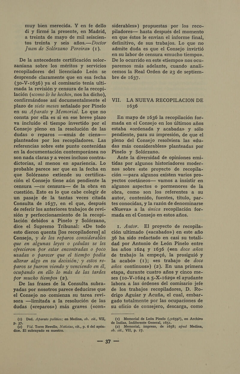 muy bien merecida. Y en fe dello di y firmé la presente, en Madrid, a treinta de mayo de mil seiscien- tos treinta y seis años.—.Doctor Juan de Solórzano Pereira» (1). De la antecedente certificación solor- zaniana sobre los méritos y servicios recopiladores del licenciado León se desprende claramente que en esa fecha (30-V-1636) ya el comisario tenía ulti- mada la revisión y censura dela recopi- lación («como lo he hecho», nos ha dicho), confirmándose así documentalmente el plazo de siete meses señalado por Pinelo en su Aparato y Memorial. Lo que no consta por ella es si en ese breve plazo va incluido el tiempo invertido por el Consejo pleno en la resolución de las dudas o reparos —«más de cien»— planteados por los recopiladores. Las referencias sobre este punto contenidas en la documentación contemporánea no son nada claras y a veces incluso contra- dictorias, al menos en apariencia. Lo probable parece ser que en la fecha en que Solórzano extiende su certifica- ción el Consejo tiene aún pendiente la censura —su censura— de la obra en cuestión. Esto es lo que cabe colegir de un pasaje de la tantas veces citada Consulta de 1637, en el que, después de referir los anteriores trabajos de revi- sión y perfeccionamiento de la recopi- lación debidos a Pinelo y Solórzano, dice el Supremo Tribunal: «De todo esto dieron quenta [los recopiladores] al Consejo, y de los reparos considerables que en algunas leyes o cedulas se les ofrecieron por estar encontradas o poco usadas o parecer que el tiempo podía alterar algo en su decisión; y estos re- paros se fueron viendo y venciendo en él, ocupando en ello lo más de las tardes por mucho tiempo» (2). De las frases de la Consulta subra- yadas por nosotros parece deducirse que el Consejo no comienza su tarea revi- sora —limitada a la resolución de las dudas («reparos») más graves («con- (1) Ded. Aparato político; en Medina, ob. cit., VII, P- 37. (2) Vid. Torre Revello, Noticias, cit., p. 6 del apén- dice. El subrayado es nuestro. siderables») propuestas por los reco- piladores— hasta después del momento en que éstos le envían el informe final, definitivo, de sus trabajos. Lo que no admite duda es que el Consejo invirtió en su labor de censura «mucho tiempo». De lo ocurrido en este «tiempo» nos ocu- paremos más adelante, cuando anali- cemos la Real Orden de 23 de septiem- bre de 1637. VII. LA NUEVA RECOPILACION DE 1636 En mayo de 1636 la recopilación for- mada en el Consejo en los últimos años estaba «ordenada y acabada» y sólo pendiente, para su impresión, de que el pleno del Consejo resolviera las «du- das más considerables» planteadas por Pinelo y Solórzano. Ante la diversidad de opiniones emi- tidas por algunos historiadores moder- nos sobre este proyecto de recopila- ción —para algunos existen varios pro- yectos coetáneos— vamos a insistir en algunos aspectos o pormenores de la obra, como son los referentes a su autor, contenido, fuentes, título, par- tes conocidas, y la razón de denominarse «Nueva» a la única recopilación for- mada en el Consejo en estos años. 1. Autor. El proyecto de recopila- ción ultimado («acabado») en este año 36 ha sido redactado en casi su totali- dad por Antonio de León Pinelo entre los años 1624 y 1636 («en doce años de trabajo la empecó, la prosiguió y la acabó» (1); «es trabajo de doce años continuos») (2). En una primera etapa, durante cuatro años y cinco me- ses (10-V-1624 a 5-X-1629» el ayudante labora a las órdenes del comisario jefe de los trabajos recopiladores, D. Ro- drigo Aguiar y Acuña, el cual, embar- gado totalmente por las ocupaciones de su oficio de consejero, descarga, como (1) Memorial de León Pinelo (¿1659?), en Archivo de Indias, Indiferente General, 1651. (2) Memorial, impreso, de 1658; apud Medina, OB CU AVID