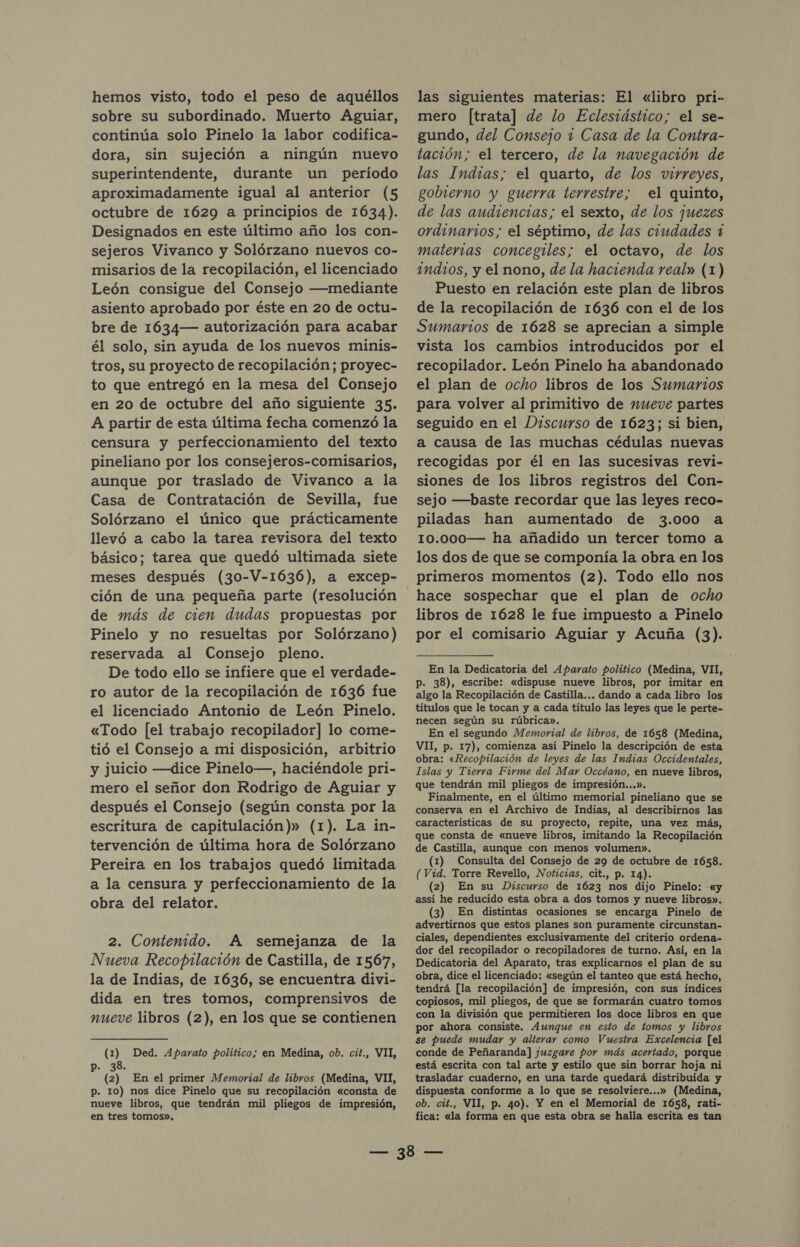 hemos visto, todo el peso de aquéllos sobre su subordinado. Muerto Aguiar, continúa solo Pinelo la labor codifica- dora, sin sujeción a ningún nuevo superintendente, durante un período aproximadamente igual al anterior (5 octubre de 1629 a principios de 1634). Designados en este último año los con- sejeros Vivanco y Solórzano nuevos co- misarios de la recopilación, el licenciado León consigue del Consejo —mediante asiento aprobado por éste en 20 de octu- bre de 1634— autorización para acabar él solo, sin ayuda de los nuevos minis- tros, su proyecto de recopilación; proyec- to que entregó en la mesa del Consejo en 20 de octubre del año siguiente 35. A partir de esta última fecha comenzó la censura y perfeccionamiento del texto pineliano por los consejeros-comisarios, aunque por traslado de Vivanco a la Casa de Contratación de Sevilla, fue Solórzano el único que prácticamente llevó a cabo la tarea revisora del texto básico; tarea que quedó ultimada siete meses después (30-V-1636), a excep- ción de una pequeña parte (resolución de más de cien dudas propuestas por Pinelo y no resueltas por Solórzano) reservada al Consejo pleno. De todo ello se infiere que el verdade- ro autor de la recopilación de 1636 fue el licenciado Antonio de León Pinelo. «Todo [el trabajo recopilador] lo come- tió el Consejo a mi disposición, arbitrio y juicio —dice Pinelo—, haciéndole pri- mero el señor don Rodrigo de Aguiar y después el Consejo (según consta por la escritura de capitulación)» (1). La in- tervención de última hora de Solórzano Pereira en los trabajos quedó limitada a la censura y perfeccionamiento de la obra del relator. 2. Contenido. A semejanza de la Nueva Recopilación de Castilla, de 1567, la de Indias, de 1636, se encuentra divi- dida en tres tomos, comprensivos de nueve libros (2), en los que se contienen (1) Ded. Aparato político; en Medina, ob. cit., VII, p. 38. (2) En el primer Memorial de libros (Medina, VII, p. 10) nos dice Pinelo que su recopilación «consta de nueve libros, que tendrán mil pliegos de impresión, en tres tomos». las siguientes materias: El «libro pri- mero [trata] de lo Eclesiástico; el se- gundo, del Consejo 1 Casa de la Contra- tación; el tercero, de la navegación de las Indias; el quarto, de los virreyes, gobierno y guerra terrestre; el quinto, de las audiencias; el sexto, de los juezes ordinarios; el séptimo, de las ciudades 1 materias concegiles; el octavo, de los indios, y el nono, de la hacienda real» (1) Puesto en relación este plan de libros de la recopilación de 1636 con el de los Sumarios de 1628 se aprecian a simple vista los cambios introducidos por el recopilador. León Pinelo ha abandonado el plan de ocho libros de los Sumarios para volver al primitivo de nueve partes seguido en el Discurso de 1623; si bien, a causa de las muchas cédulas nuevas recogidas por él en las sucesivas revi- siones de los libros registros del Con- sejo —baste recordar que las leyes reco- piladas han aumentado de 3.000 a 10.000— ha añadido un tercer tomo a los dos de que se componía la obra en los primeros momentos (2). Todo ello nos hace sospechar que el plan de ocho libros de 1628 le fue impuesto a Pinelo por el comisario Aguiar y Acuña (3). En la Dedicatoria del Aparato político (Medina, VII, Pp. 38), escribe: «dispuse nueve libros, por imitar en algo la Recopilación de Castilla... dando a cada libro los títulos que le tocan y a cada título las leyes que le perte- necen según su rúbrica». En el segundo Memorial de libros, de 1658 (Medina, VII, p. 17), comienza así Pinelo la descripción de esta obra: «Recopilación de leyes de las Indias Occidentales, Islas y Tierra Firme del Mar Occéano, en nueve libros, que tendrán mil pliegos de impresión...». Finalmente, en el último memorial pineliano que se conserva en el Archivo de Indias, al describirnos las características de su proyecto, repite, una vez más, que consta de «nueve libros, imitando la Recopilación de Castilla, aunque con menos volumen». (1) Consulta del Consejo de 29 de octubre de 1658. (Vid. Torre Revello, Noticias, cit., p. 14). (2) En su Discurso de 1623 nos dijo Pinelo: «y assí he reducido esta obra a dos tomos y nueve libros». (3) En distintas ocasiones se encarga Pinelo de advertirnos que estos planes son puramente circunstan- ciales, dependientes exclusivamente del criterio ordena- dor del recopilador o recopiladores de turno. Así, en la Dedicatoria del Aparato, tras explicarnos el plan de su obra, dice el licenciado: «según el tanteo que está hecho, tendrá [la recopilación] de impresión, con sus índices copiosos, mil pliegos, de que se formarán cuatro tomos con la división que permitieren los doce libros en que por ahora consiste. Aunque en esto de tomos y libros se puede mudar y alterar como Vuestra Excelencia [el conde de Peñaranda] juzgare por más acertado, porque . está escrita con tal arte y estilo que sin borrar hoja ni trasladar cuaderno, en una tarde quedará distribuida y dispuesta conforme a lo que se resolviere...» (Medina, ob. cit., VII, p. 40). Y en el Memorial de 1658, rati- fica: «la forma en que esta obra se halla escrita es tan
