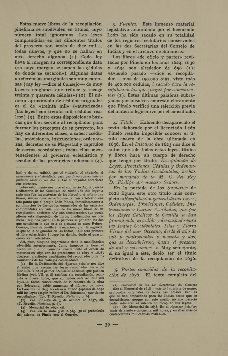 Estos nueve libros de la recopilación pineliana se subdividen en títulos, cuyo número total igmoramos. Las leyes comprendidas en los diferentes títulos del proyecto son «más de diez mil..., todas nuevas, y que no se hallan en otro derecho alguno» (1). Cada ley lleva al margen su correspondiente data («a cuya margen se ponen las cédulas de donde se sacaron»). Algunas datas o referencias marginales son muy exten- sas («ay ley —dice el Consejo— de muy breves renglones que reduce y recoge treinta y quarenta cédulas») (2). El nú- mero aproximado de cédulas originales es el de «treinta mil» («autorizadas [las leyes] con treinta mil cédulas rea- les») (3). Entre estas disposiciones bási- cas que han servido al recopilador para formar los preceptos de su proyecto, las hay de diferentes clases, a saber: «cédu- las, provisiones, instrucciones, ordenan- zas, decretos de su Magestad y capítulos de cartas acordadas»; todas ellas «per- tenecientes al govierno eclesiástico y secular de las provincias indianas» (4). fácil y de tal calidad, que el mudarla, el añadirla, el enmendarla y el dividirla, caso que fuere conveniente se pudiera hacer en un día...». Los subrayados anteriores son nuestros. Sobre esto mismo nos dice el comisario Aguiar, en la Dedicatoria de los Sumarios de 1628: «El dar lugar a cada una [de las materias de los libros] y el colocar sus títulos, mucho tiene de arbitrario...» Tan arbitrario era este punto que el propio León Pinelo, inmediatamente a continuación de darnos los enunciados de las materias comprendidas en cada uno de los nueve libros de su recopilación, advierte: «Ay una consideración que puede alterar esta disposición de libros, dividiéndolos en pri- mera i segunda parte; en la primera se pondrán los dos que contienen lo que se a de ejecutar en estos Reinos: Consejo, Casa de Sevilla i navegación; y en la segunda, lo que se a de guardar en las Indias, i allí será primero el libro eclesiástico i luego los demás, desde el quarto, como van referidos». Así, pues, ninguna importancia tiene la modificación advertida anteriormente. Como tampoco la tiene el hecho de que no coincida exactamente el orden de materias en 1636 con los precedentes de 1623 y 1628; obedecen a criterios cambiantes del recopilador o de los comisarios de los trabajos codificadores. (1) En la Dedicatoria del Aparato político nos dice el autor que «serán las leyes recopiladas cerca de diez mil». Y en el primer Memorial de libros, que publica Medina (vol. VII, p. 8) ratifica: «la recopilación, redu- cida a nueve libros, que contienen más de diez mil leyes...». Como consecuencia de la censura de la obra por Solórzano, debió aumentar el número de leyes. La Consulta de 1637 las eleva a 11.000 («pasan de onge mill las leyes (según refiere el Dr. Solórzano) que tienen recopiladas». (Cfr. T. Revello, Noticias, p. 6). (2) Vid. Consulta de 3 de octubre de 1637, cit. (T. Revello, Noticias, p. 6). (3) Memorial de 1659, cit. (4) Vid. en la nota 3 de la pág. 32 el preámbulo del asiento de Pinelo con el Consejo. 3. Fuentes. Este inmenso material legislativo acumulado por el licenciado León ha sido sacado en su totalidad de los registros cedularios conservados en las dos Secretarías del Consejo de Indias y en el archivo de Simancas. Los libros «de oficio y partes» revi- sados por Pinelo en los años 1624, 1630 y 1634 son alrededor de 650 (1); «aviendo pasado —dice el recopila- dor— más de 150.000 ojas, visto más de 400.000 cédulas, 2 sacado para la re- copilación las que juzgué por convenmien- tes» (2). Estas últimas palabras subra- yadas por nosotros expresan claramente que Pinelo verificó una selección previa del material legislativo por él consultado. 4. Título. Habiendo desaparecido el texto elaborado por el licenciado León Pinelo resulta imposible conocer el tí- tulo exacto de la obra ultimada en 1636. En el Discurso de 1623 nos dice el autor que «de todas estas leyes, títulos y libros hará un cuerpo de derecho que tenga por título: Recopilación de Leyes, Provisiones, Cédulas y Ordenan- zas de las Yndias Occidentales, hechas por mandado de la M. C. del Rey D. Phelipe 4.2 nuestro Señor. En la portada de los Sumarios de 1628 figura este otro título más com- pleto: «Recop1lación general de las Leyes, Ordenangas, Provistones, Cédulas, Ins- trucciones y Cartas Acordadas, que por los Reyes Católicos de Castilla se han promulgado, expedido y despachado para las Indias Occidentales, Islas y Trerra Firme del mar Occeano, desde el año de mil y quatrocientos y noventa y dos, que se descubrieron, hasta el presente de mil y serscientos...». Muy semejante, si no igual a éste, debió ser el título definitivo de la recopilación de 1636. 5. Partes conocidas de la recopila- ción de 1636. El texto completo del (1) «Reconocí en las dos Secretarías del Comsejo —dice el Memorial de 1658— más de 650 libros de mano, protocolos originales de todas las Reales Cédulas que se han despachado para las Indias desde que se descubrieron, porque sin este medio no me pareció podía satisfacer el intento de recopilar sus leyes». (2) Cfr. Memorial de 1658. En el Aparato político: «más de ciento y cincuenta mil hojas, y en ellas más de cuatrocientas mil cédulas reales...».