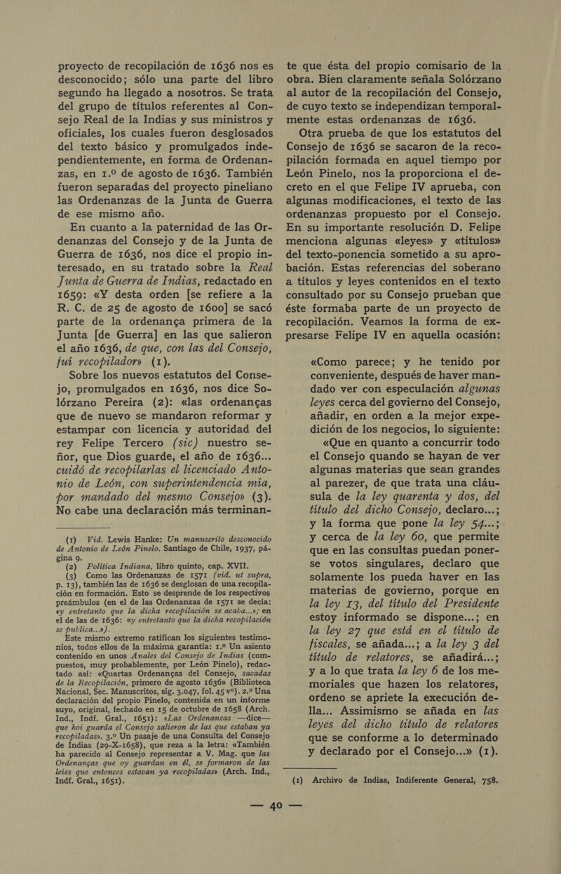 desconocido; sólo una parte del libro segundo ha llegado a nosotros. Se trata del grupo de títulos referentes al Con- sejo Real de la Indias y sus ministros y oficiales, los cuales fueron desglosados del texto básico y promulgados inde- pendientemente, en forma de Ordenan- zas, en 1.0 de agosto de 1636. También fueron separadas del proyecto pineliano las Ordenanzas de la Junta de Guerra de ese mismo año. En cuanto a la paternidad de las Or- denanzas del Consejo y de la Junta de Guerra de 1636, nos dice el propio in- teresado, en su tratado sobre la Real Junta de Guerra de Indias, redactado en 1659: «Y desta orden [se refiere a la R. C. de 25 de agosto de 1600] se sacó parte de la ordenanca primera de la Junta [de Guerra] en las que salieron el año 1636, de que, con las del Consejo, fuí recopilador» (1). Sobre los nuevos estatutos del Conse- jo, promulgados en 1636, nos dice So- lórzano Pereira (2): «las ordenancas que de nuevo se mandaron reformar y estampar con licencia y autoridad del rey Felipe Tercero (sic) nuestro se- ñor, que Dios guarde, el año de 1636... cuidó de recopilarlas el licenciado Anto- nio de León, con superintendencia mía, por mandado del mesmo Consejo» (3). No cabe una declaración más terminan- (1) Vid. Lewis Hanke: Un manuscrito desconocido de Antonio de León Pinelo. Santiago de Chile, 1937, pá- gina 9. (2) Política Indiana, libro quinto, cap. XVII. (3) Como las Ordenanzas de 1571 (vid. ut supra, p. 13), también las de 1636 se desglosan de una recopila- ción en formación. Esto se desprende de los respectivos preámbulos (en el de las Ordenanzas de 1571 se decía: «y entretanto que la dicha recopilación se acaba...»; en el de las de 1636: «y entretanto que la dicha recopilación se publica...»). Este mismo extremo ratifican los siguientes testimo- nios, todos ellos de la máxima garantía: 1.2 Un asiento contenido en unos Anales del Consejo de Indias (com- puestos, muy probablemente, por León Pinelo), redac- tado así: «Quartas Ordenancas del Consejo, sacadas de la Recopilación, primero de agosto 1636» (Biblioteca Nacional, Sec. Manuscritos, sig. 3.047, fol. 45 v%). 2.0 Una declaración del propio Pinelo, contenida en un informe suyo, original, fechado en 15 de octubre de 1658 (Arch. Ind., Indf. Gral., 1651): «Las Ordenanzas —dice— que hoi guarda el Consejo salieron de las que estaban ya recopiladas». 3.2 Un pasaje de una Consulta del Consejo de Indias (29-X-1658), que reza a la letra: «También ha parecido al Consejo representar a V. Mag. que las Ordenangas que oy guardan en él, se formaron de las leies que entonces estavan ya recopiladas» (Arch. Ind., Indf. Gral., 1651). obra. Bien claramente señala Solórzano al autor de la recopilación del Consejo, de cuyo texto se independizan temporal- mente estas ordenanzas de 1636. Otra prueba de que los estatutos del Consejo de 1636 se sacaron de la reco- pilación formada en aquel tiempo por León Pinelo, nos la proporciona el de- creto en el que Felipe IV aprueba, con algunas modificaciones, el texto de las ordenanzas propuesto por el Consejo. En su importante resolución D. Felipe menciona algunas «leyes» y «títulos» del texto-ponencia sometido a su apro- bación. Estas referencias del soberano a títulos y leyes contenidos en el texto consultado por su Consejo prueban que éste formaba parte de un proyecto de recopilación. Veamos la forma de ex- presarse Felipe IV en aquella ocasión: «Como parece; y he tenido por conveniente, después de haver man- dado ver con especulación algunas leyes cerca del govierno del Consejo, añadir, en orden a la mejor expe- dición de los negocios, lo siguiente: «Que en quanto a concurrir todo el Consejo quando se hayan de ver algunas materias que sean grandes al parezer, de que trata una cláu- sula de la ley quarenta y dos, del título del dicho Consejo, declaro...; y la forma que pone la ley 54...; y cerca de la ley 60, que permite que en las consultas puedan poner- se votos singulares, declaro que solamente los pueda haver en las materias de govierno, porque en la ley 13, del título del Presidente estoy informado se dispone...; en la ley 27 que está en el título de fiscales, se añada...; a la ley 3 del título de relatores, se añadirá...; y a lo que trata la ley 6 de los me- moriales que hazen los relatores, ordeno se apriete la execución de- lla... Assimismo se añada en las leyes del dicho titulo de relatores que se conforme a lo determinado y declarado por el Consejo...» (1). (1) Archivo de Indias, Indiferente General, 758.