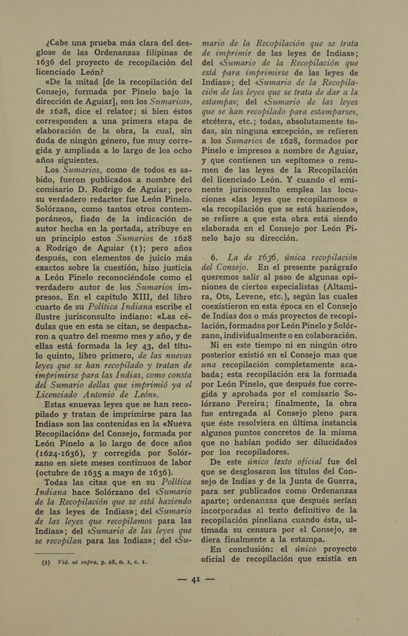 ¿Cabe una prueba más clara del des- glose de las Ordenanzas filipinas de 1636 del proyecto de recopilación del licenciado León? «De la mitad [de la recopilación del Consejo, formada por Pinelo bajo la dirección de Aguiar], son los Sumarios», de 1628, dice el relator; si bien éstos corresponden a una primera etapa de elaboración de la obra, la cual, sin duda de ningún género, fue muy corre- gida y ampliada a lo largo de los ocho años siguientes. Los Sumarios, como de todos es sa- bido, fueron publicados a nombre del comisario D. Rodrigo de Aguiar; pero su verdadero redactor fue León Pinelo. Solórzano, como tantos otros contem- poráneos, fiado de la indicación de autor hecha en la portada, atribuye en un principio estos Sumarios de 1628 a Rodrigo de Aguiar (1); pero años después, con elementos de juicio más exactos sobre la cuestión, hizo justicia a León Pinelo reconociéndole como el verdadero autor de los Sumarios im- presos. En el capítulo XIII, del libro cuarto de su Política Indiana escribe el ilustre jurisconsulto indiano: «Las cé- dulas que en esta se citan, se despacha- ron a quatro del mesmo mes y año, y de ellas está formada la ley 43, del títu- lo quinto, libro primero, de las nuevas leyes que se han recopilado y tratan de imprimirse para las Indias, como consta del Sumario dellas que imprimió ya el Licenciado Antonio de León». Estas «nuevas leyes que se han reco- pilado y tratan de imprimirse para las Indias» son las contenidas en la «Nueva Recopilación» del Consejo, formada por León Pinelo a lo largo de doce años (1624-1636), y corregida por Solór- zano en siete meses continuos de labor (octubre de 1635 a mayo de 1636). Todas las citas que en su Política Indiana hace Solórzano del «Sumario de la Recopilación que se está haziendo de las leyes de Indias»; del «Sumario de las leyes que recopilamos para las Indias»; del «Sumario de las leyes que se recopilan para las Indias»; del «Su- (1) Vid. ut supra, p. 28, M. 1, C. I. mario de la Recopilación que se trata de imprimir de las leyes de Indias»; del «Sumario de la Recopilación que está para imprimirse de las leyes de Indias»; del «Sumario de la Recopila- ción de las leyes que se trata de dar a la estampa»; del «Sumario de las leyes que se han recopilado para estamparse», etcétera, etc.; todas, absolutamente to- das, sin ninguna excepción, se refieren a los Sumarios de 1628, formados por Pinelo e impresos a nombre de Aguiar, y que contienen un «epítome» o resu- men de las leyes de la Recopilación del licenciado León. Y cuando el emi- nente jurisconsulto emplea las locu- ciones «las leyes que recopilamos» o «la recopilación que se está haziendo», se refiere a que esta obra está siendo elaborada en el Consejo por León Pi- nelo bajo su dirección. 6. La de 1636, úmica recopilación del Consejo. En el presente parágrafo queremos salir al paso de algunas opi- niones de ciertos especialistas (Altami- ra, Ots, Levene, etc.), según las cuales coexistieron en esta época en el Consejo de Indias dos o más proyectos de recopi- lación, formados por León Pinelo y Solór- zano, individualmente o en colaboración. Ni en este tiempo ni en ningún otro posterior existió en el Consejo mas que una recopilación completamente aca- bada; esta recopilación era la formada por León Pinelo, que después fue corre- gida y aprobada por el comisario So- lórzano Pereira; finalmente, la obra fue entregada al Consejo pleno para que éste resolviera en última instancia algunos puntos concretos de la misma que no habían podido ser dilucidados por los recopiladores. De este único texto oficial fue del que se desglosaron los títulos del Con- sejo de Indias y de la Junta de Guerra, para ser publicados como Ordenanzas aparte; ordenanzas que después serían incorporadas al texto definitivo de la recopilación pineliana cuando ésta, ul- timada su censura por el Consejo, se diera finalmente a la estampa. En conclusión: el único proyecto oficial de recopilación que existía en