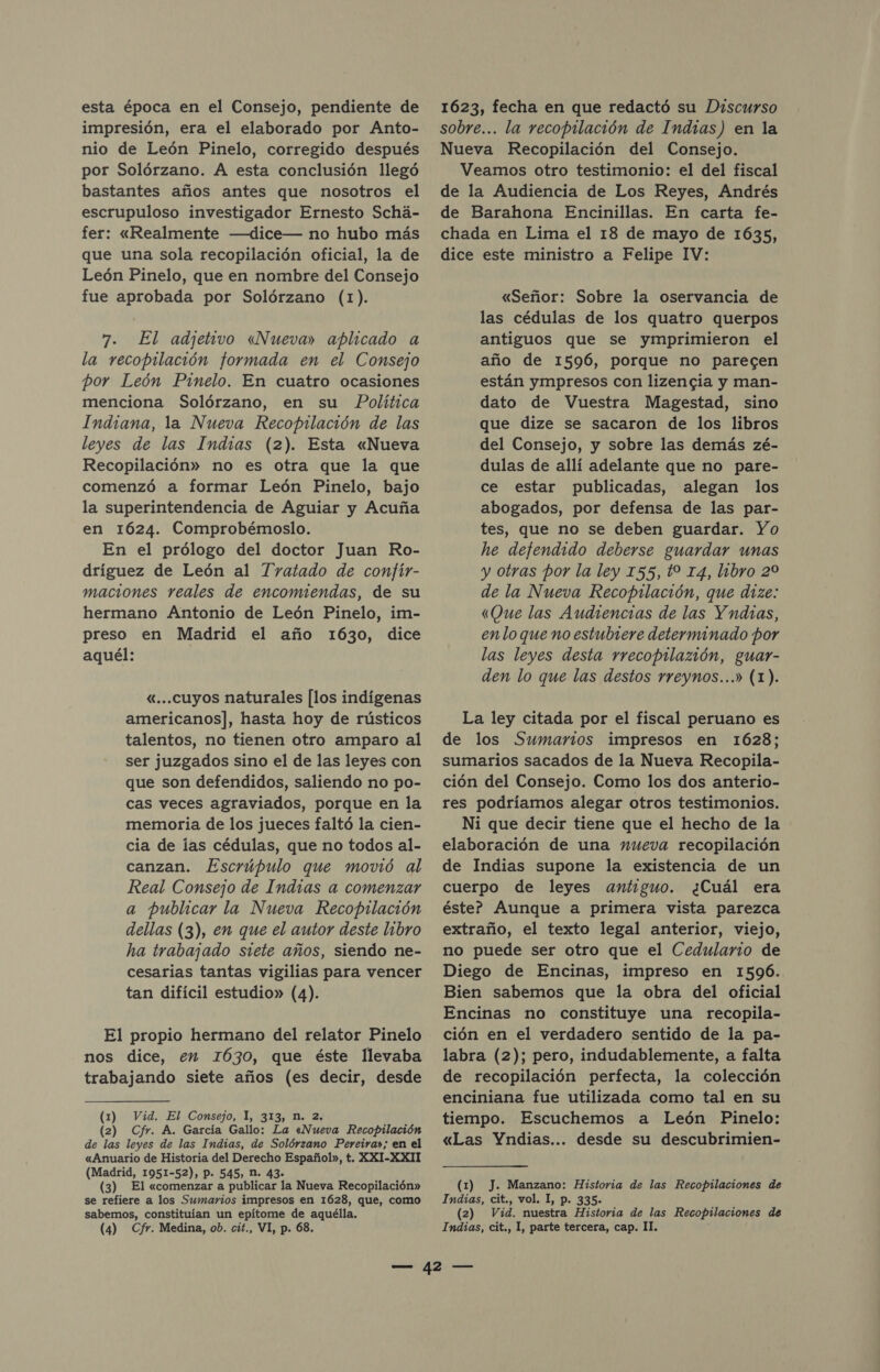 esta época en el Consejo, pendiente de impresión, era el elaborado por Anto- nio de León Pinelo, corregido después por Solórzano. A esta conclusión llegó bastantes años antes que nosotros el escrupuloso investigador Ernesto Schá- fer: «Realmente —dice— no hubo más que una sola recopilación oficial, la de León Pinelo, que en nombre del Consejo fue aprobada por Solórzano (1). 7. El adjetivo «Nueva» aplicado a la recopilación formada en el Consejo por León Pinelo. En cuatro ocasiones menciona Solórzano, en su Política Indiana, la Nueva Recopilación de las leyes de las Indias (2). Esta «Nueva Recopilación» no es otra que la que comenzó a formar León Pinelo, bajo la superintendencia de Aguiar y Acuña en 1624. Comprobémoslo. En el prólogo del doctor Juan Ro- dríguez de León al Tratado de confíir- maciones reales de encomiendas, de su hermano Antonio de León Pinelo, im- preso en Madrid el año 1630, dice aquél: «...cuyos naturales [los indígenas americanos], hasta hoy de rústicos talentos, no tienen otro amparo al ser juzgados sino el de las leyes con que son defendidos, saliendo no po- cas veces agraviados, porque en la memoria de los jueces faltó la cien- cia de las cédulas, que no todos al- canzan. Escrúpulo que movió al Real Consejo de Indras a comenzar a publicar la Nueva Recopilación dellas (3), en que el autor deste libro ha trabajado siete años, siendo ne- cesarias tantas vigilias para vencer tan difícil estudio» (4). El propio hermano del relator Pinelo nos dice, en I630, que éste llevaba trabajando siete años (es decir, desde (1) Vid. El Consejo, 1, 313, n. 2. (2) Cfr. A. García Gallo: La «Nueva Recopilación de las leyes de las Indias, de Solórzano Pereira»; en el «Anuario de Historia del Derecho Español», t. XXI-XXII (Madrid, 1951-52), P. 545, N. 43. (3) El «comenzar a publicar la Nueva Recopilación» se refiere a los Sumarios impresos en 1628, que, como sabemos, constituían un epítome de aquélla. (4) Cfr. Medina, ob. cit., VI, p. 68. 1623, fecha en que redactó su Discurso sobre... la recopilación de Indias) en la Nueva Recopilación del Consejo. Veamos otro testimonio: el del fiscal de la Audiencia de Los Reyes, Andrés de Barahona Encinillas. En carta fe- chada en Lima el 18 de mayo de 1635, dice este ministro a Felipe IV: «Señor: Sobre la oservancia de las cédulas de los quatro querpos antiguos que se ymprimieron el año de 1596, porque no parecen están ympresos con lizencgia y man- dato de Vuestra Magestad, sino que dize se sacaron de los libros del Consejo, y sobre las demás zé- dulas de allí adelante que no pare- ce estar publicadas, alegan los abogados, por defensa de las par- tes, que no se deben guardar. Yo he defendido deberse guardar unas y otras por la ley 155, t0 14, libro 20 de la Nueva Recopilación, que dize: «Que las Audiencias de las Yndras, enlo que no estubiere determinado por las leyes desta rrecopilazión, guar- den lo que las destos rreynos...» (1). La ley citada por el fiscal peruano es de los Sumarios impresos en 1628; sumarios sacados de la Nueva Recopila- ción del Consejo. Como los dos anterio- res podríamos alegar otros testimonios. Ni que decir tiene que el hecho de la elaboración de una nueva recopilación de Indias supone la existencia de un cuerpo de leyes antiguo. ¿Cuál era éste? Aunque a primera vista parezca extraño, el texto legal anterior, viejo, no puede ser otro que el Cedulario de Diego de Encinas, impreso en 1596. Bien sabemos que la obra del oficial Encinas no constituye una recopila- ción en el verdadero sentido de la pa- labra (2); pero, indudablemente, a falta de recopilación perfecta, la colección enciniana fue utilizada como tal en su tiempo. Escuchemos a León Pinelo: «Las Yndias... desde su descubrimien- (1) J. Manzano: Historia de las Recopilaciones de Indias, cit., vol. 1, p. 335. (2) Vid. nuestra Historia de las Recopilaciones de Indias, cit., 1, parte tercera, cap. IT.