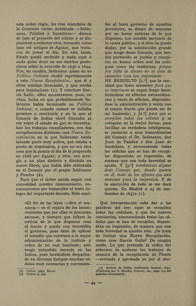 esta orden regia, los tres miembros de la Comisión recién nombrada —-Solór- zano, Palafox y Santelices— dieron de lado al proyecto del relator y se dis- pusieron a redactar otro, tomando como base «el antiguo de Aguiar, que trata- ron de poner al día. En esta tarea, Pinelo quedó excluido y nada supo o nada quiso decir en sus escritos poste- riores sobre lo ocurrido de 1636 a 1644. Fue, en cambio, Solórzano quien en su Política Indiana aludió repetidamente a esta Nueva Recopilación... que él y otros estaban formando, y que estaba para imprimirse» (1). Y concluye Gar- cía Gallo: «Nos encontramos, pues, en 1644, fecha en que probablemente So- lórzano había terminado su Política Indiana, o cuando menos se hallaba próximo a concluirla y en la que el Consejo de Indias elevó Consulta al rey sobre el estado en que se encontra- ban los trabajos recopiladores, con dos recopilaciones distintas: una Nueva Re- copilación en la que Solórzano había tomado parte muy activa, que estaba a punto de imprimirse, y que no era otra cosa que la puesta al día de la preparada en 1628 por Aguiar; y otra, con arre- glo a un plan distinto y dividida en nueve libros, que había sido elaborada en el Consejo por el propio Solórzano y Pinelo» (2). Para que el lector pueda seguir con comodidad nuestro razonamiento, co- menzaremos por transcribir el texto ín- tegro del importante decreto. Hélo aquí: «El fin de las leyes —dice el mo- narca— es el reparo de los incon- venientes que por ellas se procuran excusar, y siempre que faltare la noticia de lo que disponen cesa el fructo y queda con descrédito el govierno, pues dexa de aplicar el remedio que conviene a la mejor administración de la justicia y cobro de mi real hazienda; esto tengo entendido succede en las Indias, pues haviéndose despacha- do en diversos tiempos muchas cé- dulas muy necesarias y convenien- (1) Ibidem, págs. 601-2. (2) Ibidem, p. 596. tes al buen govierno de aquellas provincias, se dexan de executar por no haver noticias de lo que disponen, con notable perjuicio de la causa pública; y si bien no puedo dudar, por la satisfacción grande que tengo desse Consejo, que ten- drá prevenido se junten y recopi- len en buena orden assí las anti- guas como las modernas, porque por falta de dimero no se dexe de estampar cosa tan importante: HE RESUELTO [1.%] que la can- tidad que fuere menester Hara que se impriman se saque luego bene- ficiándose en effectos extraordina- rios y venta de officios, disponién- dose la administración y venta con el mayor fructo que pueda ser de mi hazienda; y [2.0] para que se recopilen todas las cédulas y se coloquen en la mejor forma, para facilitar su verdadera inteligencia, se juntarán a oras trasordinarias del Consejo el Dr. Solórzano, don Juan de Palafox y don Juan de Santelizes, y reconoziendo todas las cédulas que se han de recopi- lar dispondrán su impresión, de manera que con toda brevedad se ajuste. Y [3.9] nombrárase alguno deste Consejo que, dando quenta en el, trate de los effectos que será menester para la impresión. Y de la execución de todo se me dará quenta. En Madrid a 23 de sep- tiembre de 1637» (1). Qué interpretación cabe dar a las palabras del rey: «que se recopilen todas las cédulas», y que los nuevos comisarios, «reconociendo todas las cé- . dulas que se han de recopilar, dispon- drán su impresión, de manera que con toda brevedad se ajuste» ésta. ¿Se trata de formar una Nueva Recopilación, como cree García Gallo? De ningún modo. Lo que pretende la orden del soberano es acelerar los trabajos de censura de la recopilación de Pinelo —revisada y aprobada ya por el doc- (1) Archivo de Indias, Indiferente General, 1651. (Publicada por T. Revello, Noticias, cit., págs. 3-4 del apéndice documental).