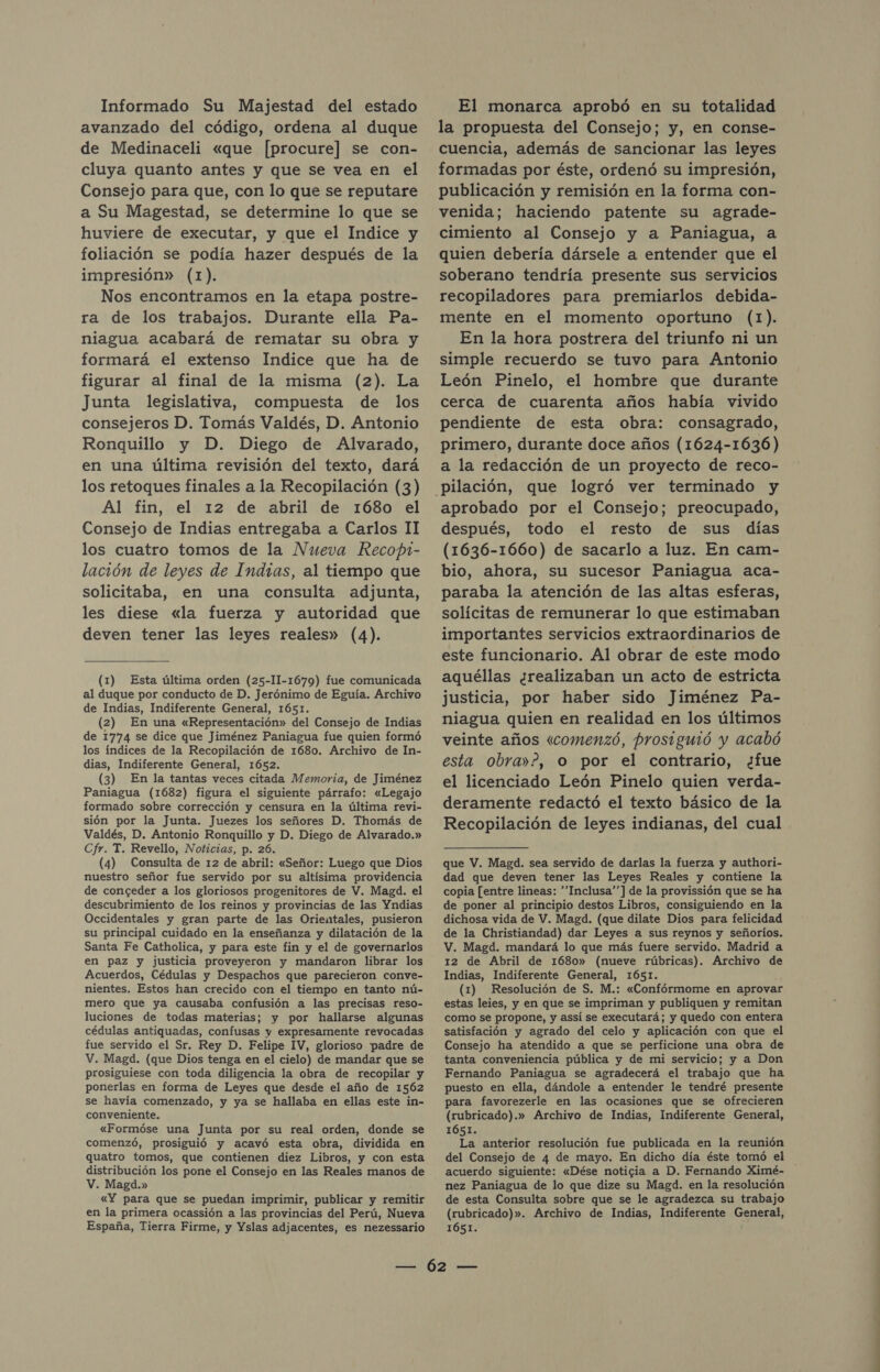 Informado Su Majestad del estado avanzado del código, ordena al duque de Medinaceli «que [procure] se con- cluya quanto antes y que se vea en el Consejo para que, con lo que se reputare a Su Magestad, se determine lo que se huviere de executar, y que el Indice y foliación se podía hazer después de la impresión» (1). Nos encontramos en la etapa postre- ra de los trabajos. Durante ella Pa- niagua acabará de rematar su obra y formará el extenso Indice que ha de figurar al final de la misma (2). La Junta legislativa, compuesta de los consejeros D. Tomás Valdés, D. Antonio Ronquillo y D. Diego de Alvarado, en una última revisión del texto, dará los retoques finales a la Recopilación (3) Al fin, el 12 de abril de 1680 el Consejo de Indias entregaba a Carlos II los cuatro tomos de la Nueva Recop1- lación de leyes de Inmdzas, al tiempo que solicitaba, en una consulta adjunta, les diese «la fuerza y autoridad que deven tener las leyes reales» (4). (1) Esta última orden (25-11-1679) fue comunicada al duque por conducto de D. Jerónimo de Eguía. Archivo de Indias, Indiferente General, 1651. (2) En una «Representación» del Consejo de Indias de 1774 se dice que Jiménez Paniagua fue quien formó los índices de la Recopilación de 1680. Archivo de In- dias, Indiferente General, 1652. (3) En la tantas veces citada Memoria, de Jiménez Paniagua (1682) figura el siguiente párrafo: «Legajo formado sobre corrección y censura en la última revi- sión por la Junta. Juezes los señores D. Thomás de Valdés, D. Antonio Ronquillo y D. Diego de Alvarado.» Cfr. T. Revello, Noticias, p. 26. (4) Consulta de 12 de abril: «Señor: Luego que Dios nuestro señor fue servido por su altísima providencia de conceder a los gloriosos progenitores de V. Magd. el descubrimiento de los reinos y provincias de las Yndias Occidentales y gran parte de las Orientales, pusieron su principal cuidado en la enseñanza y dilatación de la Santa Fe Catholica, y para este fin y el de governarlos en paz y justicia proveyeron y mandaron librar los Acuerdos, Cédulas y Despachos que parecieron conve- nientes. Estos han crecido con el tiempo en tanto nú- mero que ya causaba confusión a las precisas reso- luciones de todas materias; y por hallarse algunas cédulas antiquadas, confusas y expresamente revocadas fue servido el Sr. Rey D. Felipe IV, glorioso padre de V. Magd. (que Dios tenga en el cielo) de mandar que se prosiguiese con toda diligencia la obra de recopilar y ponerlas en forma de Leyes que desde el año de 1562 se havía comenzado, y ya se hallaba en ellas este in- conveniente. «Formóse una Junta por su real orden, donde se comenzó, prosiguió y acavó esta obra, dividida en quatro tomos, que contienen diez Libros, y con esta distribución los pone el Consejo en las Reales manos de V. Magd.» «Y para que se puedan imprimir, publicar y remitir en la primera ocassión a las provincias del Perú, Nueva España, Tierra Firme, y Yslas adjacentes, es nezessario El monarca aprobó en su totalidad la propuesta del Consejo; y, en conse- cuencia, además de sancionar las leyes formadas por éste, ordenó su impresión, publicación y remisión en la forma con- venida; haciendo patente su agrade- cimiento al Consejo y a Paniagua, a quien debería dársele a entender que el soberano tendría presente sus servicios recopiladores para premiarlos debida- mente en el momento oportuno (1). En la hora postrera del triunfo ni un simple recuerdo se tuvo para Antonio León Pinelo, el hombre que durante cerca de cuarenta años había vivido pendiente de esta obra: consagrado, primero, durante doce años (1624-1636) a la redacción de un proyecto de reco- aprobado por el Consejo; preocupado, después, todo el resto de sus días (1636-1660) de sacarlo a luz. En cam- bio, ahora, su sucesor Paniagua aca- paraba la atención de las altas esferas, solícitas de remunerar lo que estimaban importantes servicios extraordinarios de este funcionario. Al obrar de este modo aquéllas ¿realizaban un acto de estricta justicia, por haber sido Jiménez Pa- niagua quien en realidad en los últimos veinte años «comenzó, prosiguió y acabó esta obra»?, o por el contrario, ¿fue el licenciado León Pinelo quien verda- deramente redactó el texto básico de la Recopilación de leyes indianas, del cual que V. Magd. sea servido de darlas la fuerza y authori- dad que deven tener las Leyes Reales y contiene la copia [entre lineas: Inclusa””] de la provissión que se ha de poner al principio destos Libros, consiguiendo en la dichosa vida de V. Magd. (que dilate Dios para felicidad de la Christiandad) dar Leyes a sus reynos y señoríos. V. Magd. mandará lo que más fuere servido. Madrid a 12 de Abril de 1680» (nueve rúbricas). Archivo de Indias, Indiferente General, 1651. E (1) Resolución de S. M.: «Confórmome en aprova estas leies, y en que se impriman y publiquen y remitan como se propone, y assí se executará; y quedo con entera satisfación y agrado del celo y aplicación con que el Consejo ha atendido a que se perficione una obra de tanta conveniencia pública y de mi servicio; y a Don Fernando Paniagua se agradecerá el trabajo que ha puesto en ella, dándole a entender le tendré presente para favorezerle en las ocasiones que se ofrecieren (rubricado).» Archivo de Indias, Indiferente General, 1Ó51. La anterior resolución fue publicada en la reunión acuerdo siguiente: «Dése noticia a D. Fernando Ximé- nez Paniagua de lo que dize su Magd. en la resolución de esta Consulta sobre que se le agradezca su trabajo (rubricado)». Archivo de Indias, Indiferente General, 1651. AAA