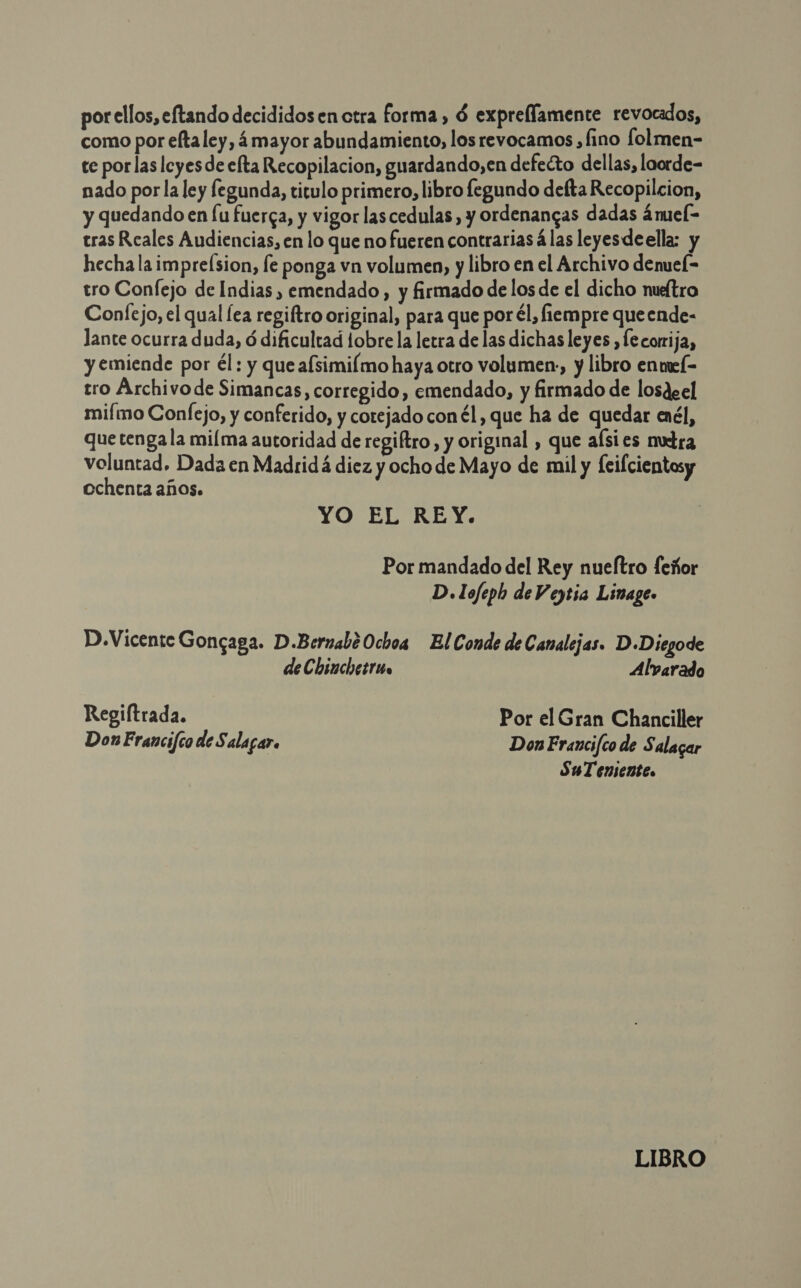 por ellos, eftando decididos en ctra forma , 6 exprellamente revocados, como por eltaley, á mayor abundamiento, los revocamos , fino lolmen- ce por las leyes de elta Recopilacion, guardando,en defecto dellas, loorde- nado por la ley fegunda, titulo primero, libro fegundo defta Recopilcion, y quedando en [u fuerga, y vigor lascedulas , y ordenangas dadas ámuel- tras Reales Audiencias, en lo que no fueren contrarias á las leyesdeella: y hecha la imprelsion, le ponga vn volumen, y libro en el Archivo denueí- tro Confejo de Indias , emendado, y firmado de los de el dicho nueítra Confejo, el qual [ea regiftro original, para que por él, fiempre queende- lante ocurra duda, ó dificultad obre la letra de las dichas leyes ¿fe corrija, y emiende por él : y que afsimilmo haya otro volumen, y libro enmel- tro Archivo de Simancas, corregido, emendado, y firmado de losdeel mifmo Confejo, y conferido, y cotejado con él, que ha de quedar enél, que tenga la miíma autoridad de regiftro , y original , que aísies nutra voluntad, Dada en Madridá diez y ocho de Mayo de mil y [eifcientosy ochenta años. YO EL REY. Por mandado del Rey nueftro feñor D. lofeph de V eytia Linage- D.Vicente Gongaga. D.Bernabé Ochoa El Conde de Canalejas. D-Diegode deChinchesruo Alvarado Regiltrada. Por el Gran Chanciller Don Francifco de Salagar. Don Francifco de Salagar SuT enentes LIBRO