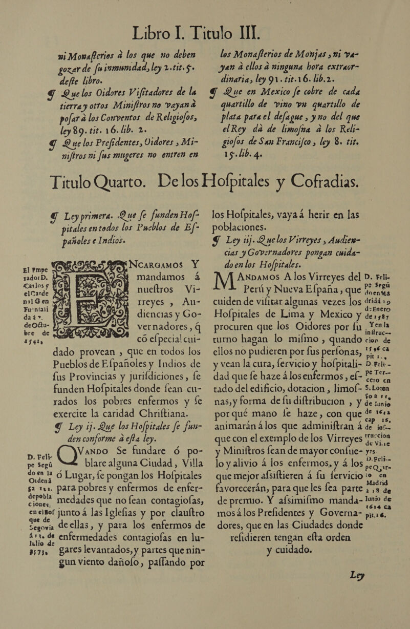 wi Monaferios a los que no deben gozar de fu inmumdad, ley 2.t1t.5. defle libro. S Que los Oidores Vifitadores de la tierra y otros Miniftros no vayan a pofar a los Conventos de Religio/os, ley 89. tit. 16. lib. 2. Y Que los Prefidentes, Osdores , Mi- miftros mi fus mugeres no entren en los Monaflerios de Monjas , ni va- yan a ellos a ninguna hora extraor- dinaria, ley 91. tit.16. lib.2. Y Que en Mexico fe cobre de cada quartillo de vino vw quartilo de plata para el defague, y no del que elRey da de limofna a los Reli- gio/os de San Francifco , ley 8. tit, 15 Lib. 4. Y Ley primera. Que fe funden Hof? pitales en todos los Pueblos de Ef-  pañoles el adios. FRELDRO SAM NcarGAMOS Y El Pmpe PÍO | z sadorD. | pa mandamos á Carlos y pe elcarde nueftros Vi na1Gen | reyes , AÁu- Furntali ¿ a Sel ra diencias y Go- deOétu- | vernadores, q bre de E y &gt; 1541 có elpecial cui- dado provean , que en todos los Pueblos de Efpañoles y Indios de us Provincias y Juriídiciones, fe funden Hofpitales donde fean cu- rados los pobres enfermos y ¿e exercite la caridad Chriftiana. Y Ley ij. Que los Hofpitales fe fun- den conforme a efta ley. Vanpo Se fundare ó po- pe Segú blare alguna Ciudad, Villa See ó Lugar, le pongan los Hofpitales sa 111. para pobres y enfermos de enfer- depobla medades que no lean contagiofas, Cc jones, o junto á las Iglefias y por clauftro segovia de ellas, y para los enfermos de 411. de enfermedades contagiolas en lu- lulio de as73, gareslevantados, y partes que nin- gun viento dañolo, paflando por D. Feli- los Hofpitales, vaya 4 herir en las poblaciones. Y Ley 1. Q uelos Virreyes , Audien- cias y Governadores pongan cuida- doen los Hofpitales. [VJ éroniesa los Virreyes del D. Feli- Perú y Nueva Elpaña, que Menta cuiden de vifitar algunas vezes los dridá 19 . &gt; : d:Enero Hofpitales de Lima y Mexico y de1y87 procuren que los Oidores por fu ¡Yenla turno hagan lo mifimo , quando cion de ellos no pudieren por fus perfonas, a vean la cura, fervicio y hofpitali- D telt - dad que le haze á los enfermos, e Peas tado del edificio, dotacion , limof- 5.Loren nas, y forma de fu diftribucion , y de tanig por qué mano le haze , con que ds 1. animarán álos que adminiftran 4 de inf. ue con el exemplo de los Virreyes juc0on y Miniftros fean de mayor confue- yes. lo y alivio 4 los enfermos, y 4 los PE que mejor afsiftieren á lu fervicio e favorecerán, para queles fea parte ¿38 de de premio. Y afsimifmo manda- E de mos á los Prefidentes y Governa- pic. 2 dores, que en las Ciudades donde refidieren tengan elta orden y cuidado. Ley