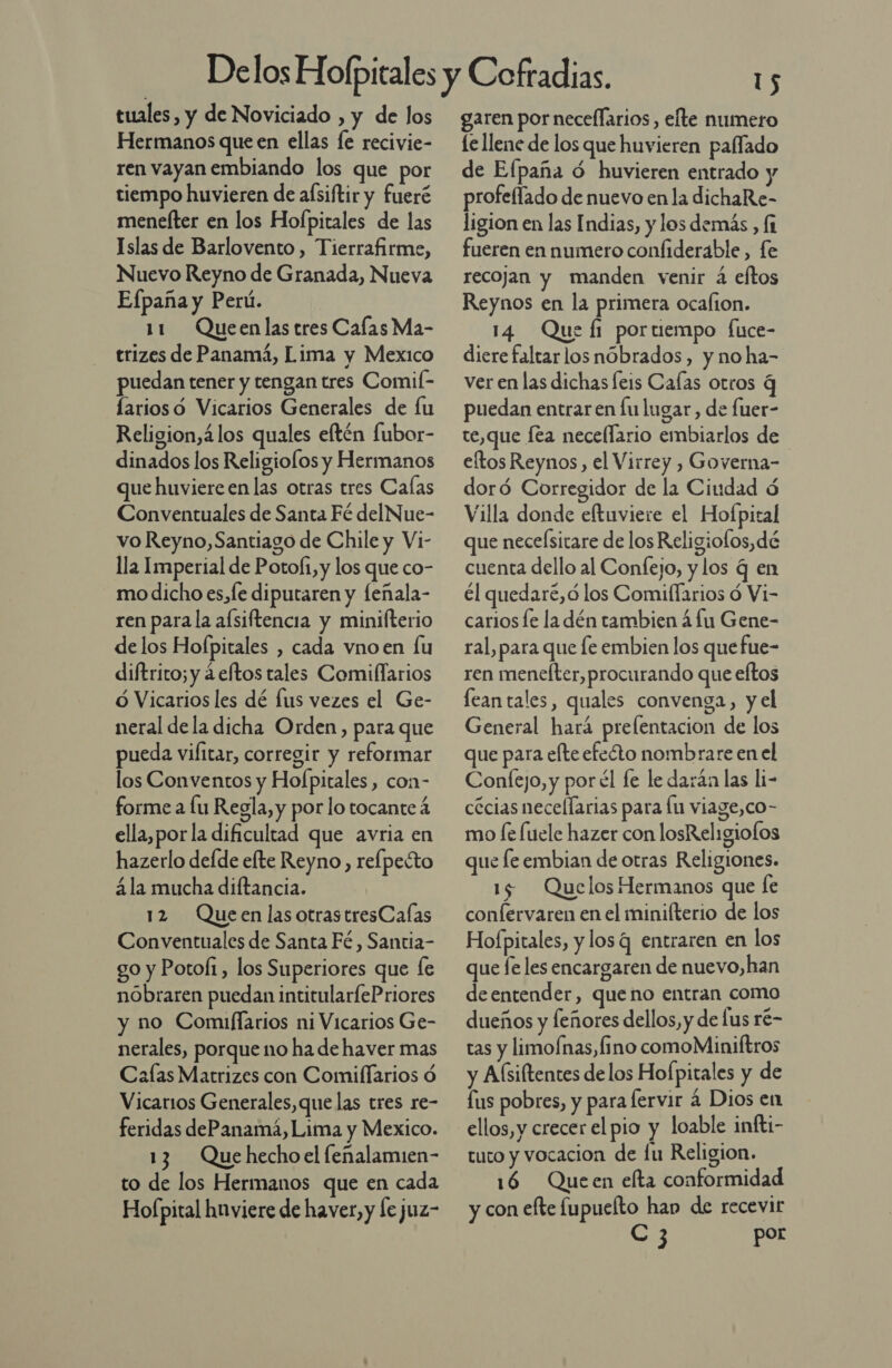 tuales, y de Noviciado , y de los Hermanos que en ellas le recivie- ren vayan embiando los que por tiempo huvieren de afsiftir y fueré menelter en los Hofpitales de las Islas de Barlovento, Tierrafirme, Nuevo Reyno de Granada, Nueva Efpaña y Perú. 11 Queenlas tres Calas Ma- trizes de Panamá, Lima y Mexico puedan tener y tengan tres Comil- arios o Vicarios Generales de lu Religion,4los quales eftén fubor- dinados los Religiolos y Hermanos que huviereen las otras tres Calas Conventuales de Santa Fé delNue- vo Reyno, Santiago de Chile y Vi- lla Imperial de Poto(i, y los que co- mo dicho es,fe diputaren y leñala- ren parala afsiftencia y minifterio delos Hofpitales , cada vnoen lu diftrito; y á eftos tales Comiflarios O Vicarios les dé lus vezes el Ge- neral de la dicha Orden, para que pueda vilitar, corregir y reformar los Conventos y Hofpitales, con- forme a lu Regla, y por lo tocante 4 ella,porla dificultad que avria en hazerlo defde efte Reyno, relpecto ála mucha diftancia. 12 Queen lasotrastresCaías Conventuales de Santa Fé , Santia- go y Potoli, los Superiores que [e nobraren puedan intitularlePriores y no Comiflarios ni Vicarios Ge- nerales, porque no ha de haver mas Calas Matrizes con Comiflarios ó Vicarios Generales, que las tres re- feridas dePanamá, Lima y Mexico. 13 Quehechoel feñalamien- to de los Hermanos que en cada Hofpital hnviere de haver, y le juz- garen por necellarios, efte numero le llene de los que huvieren paffado de Efpaña ó huvieren entrado y profeflado de nuevo enla dichaRe- ligion en las Indias, y los demás , [1 fueren en numero confiderable, fe recojan y manden venir á eftos Reynos en la primera ocafion. 14 Que fi portiempo fice- diere faltarlos nóbrados, y no ha- ver en las dichas leis Calas otros 4 puedan entraren lu lugar, de fuer- te,que Íta necellario embiarlos de eítos Reynos, el Virrey , Governa- doró Corregidor de la Ciudad d Villa donde eftuviere el Hofpital que necelsitare de los Religiofos,dé cuenta dello al Confejo, y los q en él quedare,ó los Comiflarios ó Vi- carios le la dén tambien á lu Gene- ral, para que le embien los quefue- ren menelter, procurando que eftos lean tales, quales convenga, y el General hará preflentacion de los que para efte efeóto nombrare en el Confejo, y por él fe le darán las li- cécias necellarias para lu viage,co- mo [e fuele hazer con losRel:giolos que fe embian de otras Religiones. 15 Quelos Hermanos que le confervaren en el minilterio de los Hofpitales, y los q entraren en los que fe les encargaren de nuevo,han deentender, queno entran como dueños y feñores dellos, y de lus ré- tas y limofnas, fino comoMiniftros y Aísiltentes delos Hofpitales y de fus pobres, y para lervir a Dios en ellos, y crecer el pio y loable infti- tuto y vocacion de lu Religion. 186 Queen elta conformidad y con efte fupuelto han de recevir ES por