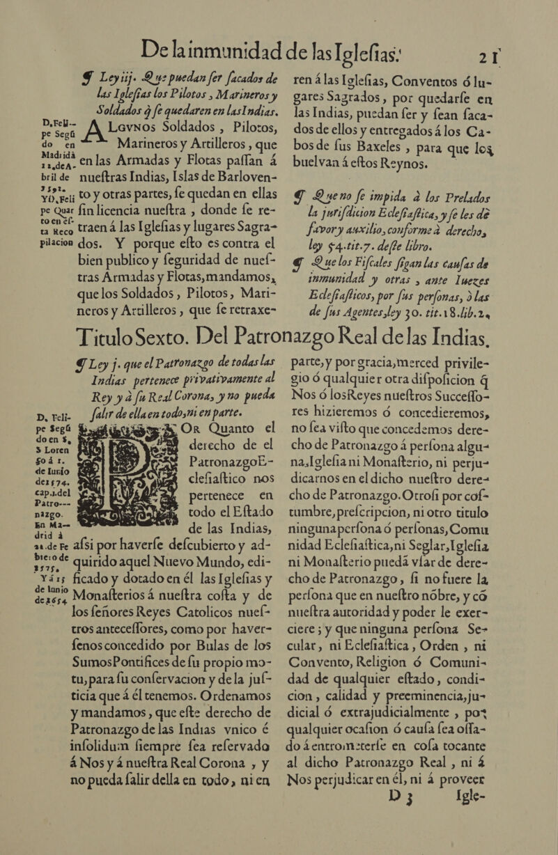 9 Loyiij. D ue puedan fer facados de Las 1 glefías los Pilotos , Marineros y Soldados ¿ fe quedarenen lasIndias, or ALevsos Soldados , Pilotos, do en Marineros y Artilleros , que asada en las Armadas y Flotas pafían á bril de nueftras Indias, Islas de Barloven- YO, resi LO y Otras partes, fe quedan en ellas pe Quar fin licencia nueítra , donde fe re- e aco traená las Iglelas y lugares Sagra- pilacion dos. Y porque efto es contra el bien publico y feguridad de nuef- tras Armadas y Flotas,mandamos, quelos Soldados , Pilotos, Mari- neros y Artilleros , que le retraxe- 2 1 ren á las Iglelias, Conventos ó lu- gares Sagrados, por quedarle en las Indias, puedan fer y fean faca- dos de ellos y entregados 4los Ca- bos de lus Baxeles , para que log buelvan 4 eftos Reynos.. TG Queno fe impida a los Prelados la jurifdicion Eclefiaftica, yfe les de favory auxilio, conforme 2 derecho, ley $4-11t.7. del?e libro. q Q ue los Fifcales Jigan las canfas de inmunidad y otras &gt; ante Iuezes Edefiafticos, por [us perfonas, &gt; las de fus Agentes ley 30. tit.18.lib.2. Y Ley j. que el Patronazgo de todas las Indias pertenece privativamente al Rey y d fu Real Corona, y ño pueda   p, reli Jalir de ellaen todo,m en parte. pe Sega Bib Or Quanto el a E 78% derecho de el 08 PatronazgoÉ- de lunío Ñ der574. clefiaftico nos Sl pertenece en nazgo. todo el Eftado A de las Indias, drid a : á as de Fe afsi por haverle delcubierto y ad- sisode quirido aquel Nuevo Mundo, edi- _Yáxs ficado y dotado en él las Iglelias y Ss reno Monalterios á nueítra cofta y de -— losfeñores Reyes Catolicos nueí- tros antecellores, como por havet- fenosconcedido por Bulas de los SumosPontifices de fu propio mo- tu, para lu confervacion y dela jul- ticia que á él tenemos. Ordenamos y mandamos , que efte derecho de Patronazgo de las Indias vnico é infolidum fiempre fea relervado á Nos y 4 nueftra Real Corona , y no pueda Íalir della en todo, nien parte, y por gracia,merced privile- gio ó qualquier otra difpolicion q Nos ó losReyes nueltros Succeflo- res hizieremos ó concedieremos, no lea viíto que concedemos dere- cho de Parronazgo á perlona algu- nasIglefia ni Monafterio, ni perju- dicarnos en el dicho nueítro dere- cho de Patronazgo.Otroli por cof- cumbre, prelcripcion, ni otro titulo ninguna perfona ó perlonas, Comu nidad Eclefraítica,ni Seglar,Iglelía ni Monalterio pueda víar de dere- cho de Patronazgo, fi no fuere la perlona que en nueítro nóbre, y có nueítra autoridad y poder le exer- ciere 5 y que ninguna perlona Se- cular, ni Eclefiaftica, Orden , ni Convento, Religion 4 Comuni- dad de qualquier eftado, condi- cion , calidad y preeminencia,ju- dicial d extrajudicialmente , pot qualquier ocafion ó caula ea ofla- do ¿entrom:terle en cola tocante al dicho Patronazgo Real , ni 4 Nos perjudicar en él, ni 4 proveer D 3 Igle-