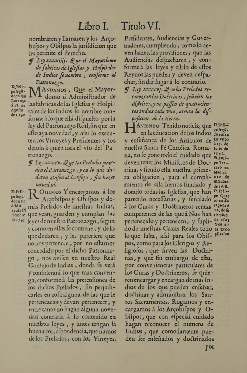 Libro L nombraren y llamaren y los Arco- bifpos y Obifpos la jurifdicion que les permite el derecho. 4 Leyxxxxisij. Q ue el Mayordomo de fabricas de Iglefias y Hofpitales de Indios fenombre , conforme al So Pasronazgo, polegls IMP os, Que el Mayor- desa da domo 6 Adminiftrador de 318. de lasfabricas de las Iglefias y Hofpi- poto tales de los Indios le nombre con- forme á lo que eltá difpnefto por la ley del Patronazgo Real, fin que en efto aya novedad , y aísi lo execu- ten los Virreyes y Prelidentes y los demásá quientoca el vío del Pa- tronazgo. S Ley xxxxv. Q ne los Prelados guar- den el P LyORAZ LO &gt; y € lo que dis- duren avifen al Confejo &gt; fín hazer 20ved.1d. Pi OGaMOoS Y encargamos 2 los dE Arcobifpos y Obifpos y de- peta más Prelados de nueítras Indias, siembre Que vean, guarden y cumplan las 1535 leyes de nuetro Patronazgo, legun y como en ellas fe contiene , y delo que dudaren , y les pareciere que no nos pertenece , por no eftarnos concedido por el dicho Patronaz- o, nos avilen en nueítro Real Confejode Indias , donde fe verá y confiderará lo que mas corrven- a, conformeá las pretenfiones de los dichos Prelados , fin perjudi- carles en cofa alguna de las que le pertenezcan y devan pertenecer, y entre tanto no hagan alguna nove- dad contraria 4 lo contenido en nueftras leyes , y antes tengan la buena correlpondencia,que fiamos delos Prelados, con los Virreyes, Prefidentes, Audiencias y Gover- nadores, cumpliendo, como lo de- ven hazer, las provifiones, que las Audiencias defpacharen , y con- formea las leyes y eftilo de eftos Reynos las pueden y deven delpa- char, fin dar lugará lo contrario. Y Ley xxxxvj. Q uelos Prelados re- conozcar las Docérinas , feñalen los difiritos, y no pajjen de quatrocien- sos Indios cada Pra, atenta la dif” poficion de la trerra. | ] AvienDO Tenido noticia, que P-Feli-- x . pelegús en la educacion delos Indios ¿oentan y enfeñanga de los Articulos de AAA nueítra Santa Fé Catolica Roma- tulio de na, no le ponetodoel cuidado que y 24 deven tenerlos Miniftros de Doc- pe Ter-. trina, y fiendo elta nueltra prime- madrid ra obligacion , para el cumpli- na miento de ella hemos fundado y ¿eses dorado todas las Iglefias, que han ado parecido necellarias , y fenalado 10 Deo 2 los Curas y Doétrineros rentas dei competentes de las queá Nos han tiembre pertenecido y pertenecen, y fupli- Ad do de nueltras Caxas Reales todo ta Reco loque falta, alsi para los Qbif- pñasicn pos, como para los Clerigos y Re- ligiofos , que firven las Dofétri- nas, y que fin embargo de elto, por conveniencias particulares de los Curas y Doctrineros, fe quie- ren encargar y encargan de mas In- dios de los que pueden enfeñar, doéttrinar y adminiftrar los San- tos Sacramentos. Rogamos y en- cargamos á los Arcobilpos y O- bifpos, que con elpecial cuidado hagan reconocer el numero de Indios , que comodamente pue- den fer enfeñados y doctrinados por