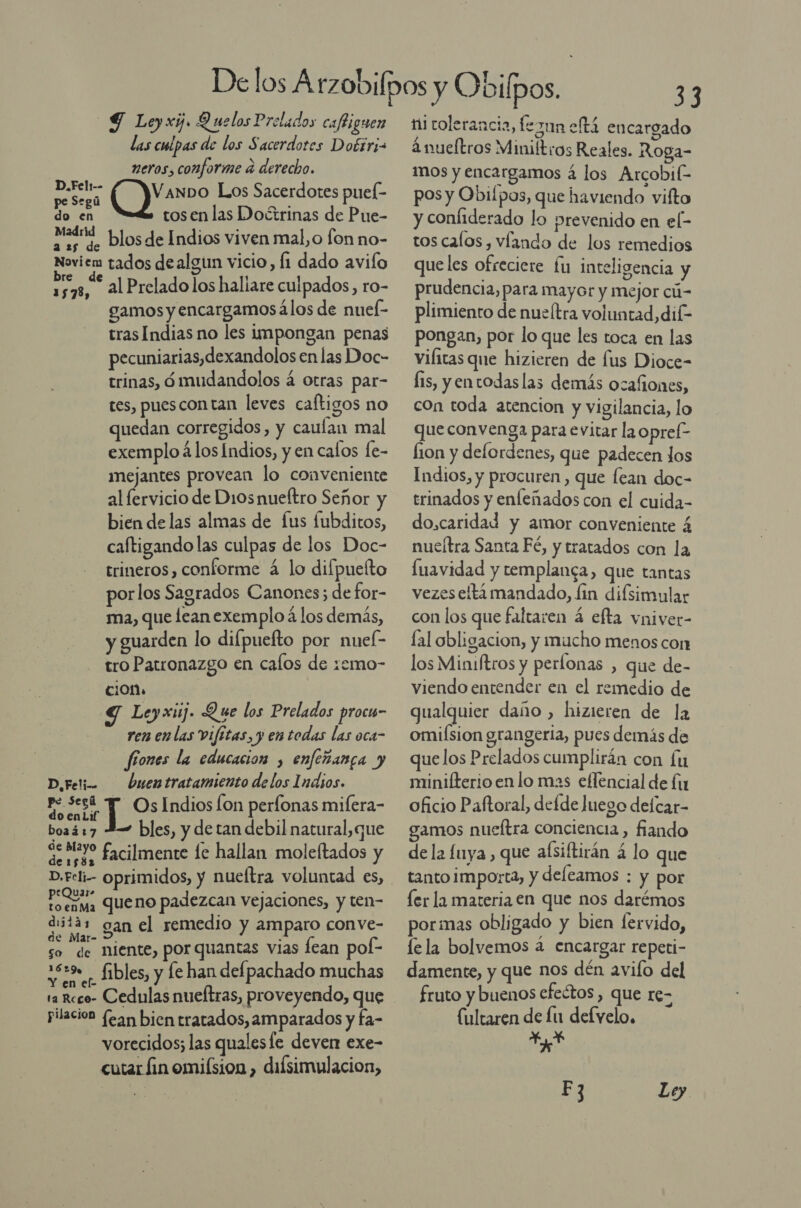 9 Leyxi. Quelos Prelados cafliguen las culpas de los Sacerdotes Doérri= neros, conforme a derecho. D.Felt-- VanDo Los Sacerdotes puel- pe Segú Ed do en tosen las Doctrinas de Pue- Madrid a 25 de Dlosde Indios viven mal,o fon no- Noviem tados de algun vicio, Í1 dado avifo Ei al Prelado los haliare culpados, ro- gamos y encargamos álos de nuel- tras Indias no les impongan penas pecuniarias,dexandolos en las Doc- trinas, ómudandolos á otras par- tes, puescon tan leves caltigos no quedan corregidos, y caulan mal exemplo 4 los Indios, y en calos fe- mejantes provean lo conveniente al fervicio de Di0snueítro Señor y bien delas almas de [us fubditos, caftigando las culpas de los Doc- trineros, conforme á lo difpuefto porlos Sagrados Canones; de for- ma, que lean exemplo á los demás, y guarden lo difpuefto por nuef- tro Parronazgo en cafos de zemo- ciOn. Y Leyxij. Que los Prelados procw- ren en las Vifitas, y en todas las oca- fíones la educacion , enfeñanca y D,Feti- buentratamiento delos Indios. ae qa: Indios Íon perfonas mifera- boa417 2 bles, y de tan debil natural,que Getty facilmente le hallan moleftados y Ed queno padezcan vejaciones, y ten- diitáz gan el remedio y amparo conve- de Mar- &gt;, ode f so de niente, por quantas vias fean poí- 1539 - fibles, y fe han defpachado muchas e - 1a Reco- Cedulas nueftras, proveyendo, que pilacion (¿an bien tratados, amparados y fa- vorecidos; las qualesle deven exe- cutar fin omiísion , diísimulacion, 33 ni tolerancia, feznn eftá encargado ' Ade 5 ánueltros Miniítros Reales. Roga- mos y encargamos á los Arcobik- pos y Obiípos, que haviendo vifto y conliderado lo prevenido en el- tos calos, víando de los remedios queles ofreciere £u inteligencia y prudencia, para mayor y mejor cú- plimiento de nueítra voluntad, dil- pongan, por lo que les toca en las viíitas que hizieren de fus Dioce- fis, y entodas las demás ocafiones, con toda atencion y vigilancia, lo que convenga para evitar la opref- lion y deflordenes, que padecen los Indios, y procuren , que fean doc- trinados y enfeñados con el cuida- do,caridad y amor conveniente 4 nueítra Santa Fé, y tratados con la fuavidad y templanca, que tantas vezes eta mandado, lin difsimular con los que faltaren á efta vniver- fal obligacion, y mucho menos con los Minuftros y perlonas , que de- viendo entender en el remedio de qualquier daño , hizieren de la omifsion grangeria, pues demás de que los Prelados cumplirán con lu minilterio en lo mas eflencial de lu oficio Paftoral, delde Juego delcar- gamos nueftra conciencia, fiando de la fuya , que alsiftirán a lo que tanto importa, y deleamos : y por ler la materia en que nos darémos pormas obligado y bien fervido, lela bolvemos a encargar repeti- damente, y que nos dén avifo del fruto y buenos efectos &gt; QUe 16= (ultaren de lu defyelo, un F3 Ley