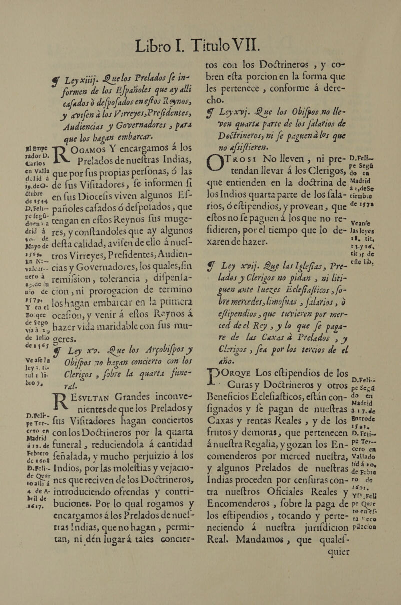 4 Le, xiii 9 elos Prelados fe in- formen de los EJpañoles que ay alli cafados 6 defpofados en eftos Roynos, y amfena los Y irreyes Prefidentes, Audiencias y Governadores , para ue los hagan embarcar. sEmpe JO Ocamos Y encargamos a los Jador 1/. J Carlos Prelados de nueftras Indias, en Vall que por fus propias períonas, ó las so. deo- de fus Vifitadores, fe informen fi Étubre ¿ tada SUS ñ E dera, Enfus Dioceí1s viven alg E ».rel-- pañoles calados ó defpotados, que po fegú- z UN doens a TENYAN EN eftos Reynos fus muge drid 4 res, y conftandoles que ay algunos 80 Mayo de defta calidad, avilen de ello 4 nuel- asón tros Virreyes, Prelidentes, Audien- velcar-- Clas y Governadores, los quales,f: n nero 2 remiísion, tolerancia , difpenia- nio de cion , ni prorogacion de termino 47% loshagan embarcar en la primera Bo:que ocafion, y venir á efltos Reynos á adas hazer vida maridable con fus mu- de Julio Seres. des(ó6s Y : Y G Ley xv. Que los Argobifpos y Merci Obs/pos 20 hagan concierto com los culy Yi Clerigos , fobre la quarta fune- b107a ral. Esviran Grandes inconve- PI nientes de que los Prelados y perer-- Lus Vifitadores hagan conciertos a On los Doétrineros por la quarta ár2.de funeral , reduciendola 4 cantidad tebeo feñalada, y mucho perjuizio á los Peri Indios, por las moleftias y vejacio- soally¿ MES quereciven de los Doétrineros, bdo introduciendo ofrendas y contri- 1617. Dbuciones. Por lo qual rogamos y encargamos á los Prelados de nueí- tras Indias, queno hagan , perm;- tan, ni dén lugará tales concier- tos coa los Dofttrineros , y co- bren efta porcion en la forma que les pertenece , conforme á dere- cho. SJ Leyxvj. Que los Ob; /pos no lle- ven quaita parte de los falarios de Doétrineros, mi fe paguena los que no afs/fhieren. Trost No lleven , ni pre- D.Feli-- tendan ¡levar á los Clerigos, Eo a que entienden en la doctrina de Madrid E á:2,deSe los Indios quarta parte de los lala- tiembie rios, ó eltipendios, y provean, que “1572 eftos no fe paguen 4 los que no re- Sd fidieren, porel tiempo que lo de- lasleyes xaren de hazer. 18. tic, ea Y Ley xvij. Que las Iglefías, Pre- RES lados y Clerigos mo pidan , mi liti- guen aute Inezes Edefiafticos , fo- bre mercedes, limofaas , falarios , 0 eftipendios , que twricren por mer- ced decl Rey , y lo que fe paga- re de las Caxas a Prelados , y Elorigos , fea por los tercios de el ANO. JORroye Los eftipendios de los - Curas y Doétrineros y otros pS Beneficios Ecleliafticos, eftán con- do mE lignados y le pagan de nueltras ed Caxas y rentas Reales , y de los AO frntos y demoras, que pertenecen D. Feli 2 nueítra Reyalia, y gozan los En- pie comenderos por merced nucítra, Vallado y algunos Prelados de nueftras jc. :0s Indias proceden por cenfurascon- o de tra nueltros Oficiales Reales y y pe Encomenderos , fobre la paga de pe Qui los eftipendios , tocando y perte- fa seco neciendo 4 nueftra jurifdicion Pilzcioa Real. Mandamos , que qualeí- quier