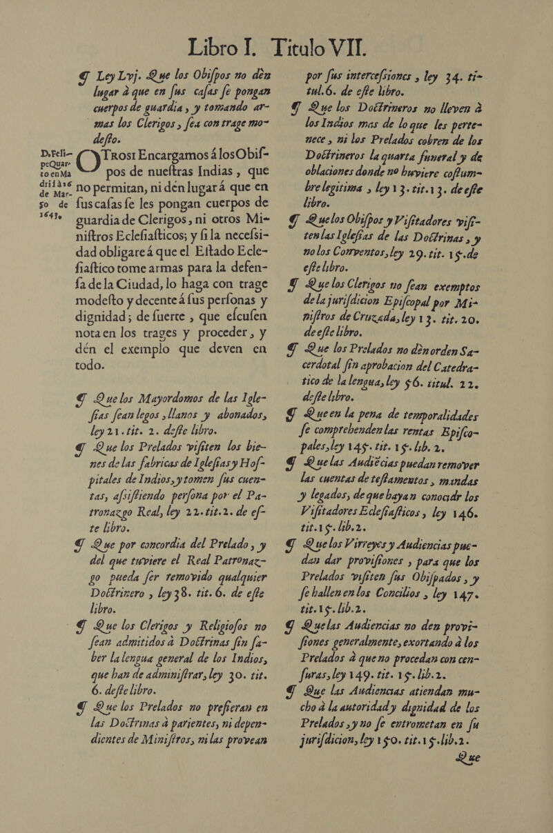 Y LeyLvj. Que los Obi/pos zo den lsgar E que en Js cafas fe pongan cuerpos de guardia , y tomando ar- _zmas los Clerigos , fea con trage mo- defto. DsFeli— Encargamos álosObif- peQuar- , to enMa pos de nueftras Indias , que qo12*S no permitan, ni dén lugará que en so de fuscafasfe les pongan cuerpos de 4% — guardia de Clerigos, ni otros Mi- niftros Eclebiafticos; y fila necelsi- dad obligareá que el Ettado Ecle- fiaftico tome armas para la defen- la de la Ciudad, lo haga con trage modefto y decenteá lus perfonas y dignidad; de fuerte , que elculen nota en los trages y proceder, y dén el exemplo que deven en todo. Y Quelos Mayordomos de las 1gle- fías fear legos llanos y abonados, ley 21.tit. 2. defte libro. y Q ue los Prelados vifiten los bie- nes de las fabricas de Iglefías y Hof- pitales de Indios, y tomen fus cuen- tas, afsifBiendo perfona por el Pa- tronazgo Real, ley 22.tit.2. de ef- te libro. G Que por concordia del Prelado, y del que twviere el Real Patronaz- go pueda fer removido qualquier Dottrizero , ley38. tit. 6. de efte Libro. dG Que los Clerigos y Religiofos no fean admitidos a Dobtrimas fin fa- ber la lengua general de los Indios, que han de adminiftrar, ley 30. tit. 6. defte libro. Y Que los Prelados no prefreran en las Doctrinas 4 parientes, mi deper- dientes de Mini/firos, mi las provean por fus intercefsiones , ley 34. tí- tul.6. de efie libro. Y Yue los Doétrineros mo lleven 2 los lacios mas de loque les perte- nece , 135 los Prelados cobren de los Dobtrineros laquarta funeral y de oblaciones donde 10 buviere cofum- bre legitima , ley13.tit.13. decfe libro. Y Quelos Obispos y Vifitadores vifi- temlas Iglefías de las Dofrimas , y no los Compentos, ley 29.tit. 1 $.de efte libro. JT Quelos Clerigos no fear exemptos dela jurifdicion Epifcopal por Mi- miftros de Cruzada, ley 13. tit.20» deefte libro. TG Que los Prelados no denorden Sa- cerdotal fin aprobacion del Catedra- tico de la lengua, ley $6. iitul. 22. defie libro. J Queen la pena de temporalidades fe comprebenden las rentas E pifto- pales ley 145.tit.18.L1b.2. 9 Quelas Audsecias puedan remover las cuentas de teffamentos , mandas y legados, deque bayan conocidr los Vifitadores Edefiafticos, ley 146. tit.15.Lib,2. Y Quelos Virreyes y Audiencias pue- das dar provifiones , para que los Prelados vifiten fus Obifpados , y Je hallenenlos Concilios , ley 147. tit.15. 160.2. 9 Quelas Audiencias no den provi- fiones generalmente, exortando a los Prelados 4 queno procedan con cen- furas, ley 149. tit. 15.lib.2. Y Que las Audiencias atiendan mu- cho 2 la autoridad y dignidad de los Prelados ,y 10 [e entrometan en fu jurifdicion, ley 150. tic.15.lib.2. Que