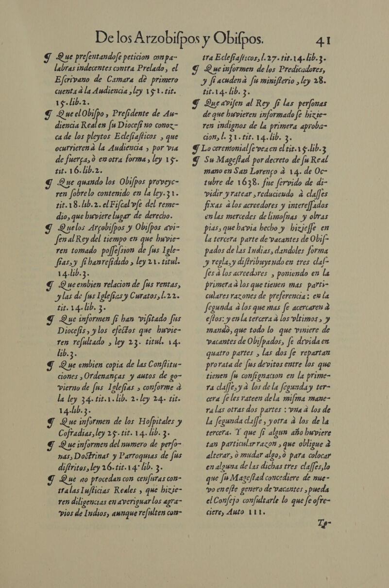 JS Que prefentandofe peticion conpa- labras indecentes contra Prelado, el Ejcrivano de Camara de primero cuenta 4 la Audiencia ,ley 19 1.tit. 15. lib.2. Y QueelObifpo , Prefidente de As- diencia Realen fu Diocefí no conoz.- ca de los pleytos Edlefíafticos , que ocurrierena la Audiencia , por via de fuerca, 0 ez otra forma, ley 15. tit. 16.1ib.2. Y Que quando los Obi/pos proveyc- ren fobrelo contenido en la ley.3 1. tit.18.11b.2. el Fifcal v/e del reme- dio, que buviere lugar de derecho. G Quelos Arcobifpos y Obs/pos avi- fenal Rey del tiempo en que hwvie- ren tomado pofefsson de fis Igle- fías,y fibanrefidido &gt; ley 21. titul. 14.1ib.3. Q ue embien relacion de us rentas, y las de fus Iglefias y Curatos,[.22. tit. 14+lib. 3. Y Que informen fi han vifitado fus Diocefís, y los efectos que hwvie- ren refultado &gt; ley 23. titul. 14. lib.3. Y Que embien copia de las Conftitu- ciones ,Ordenancas y autos de go- vierno de fus Iglefías &gt; conforme a la ley 34» tit.1.lib. 2. ley 24» tit. 14-4b. 3- S Que informen de los Hofpitales y Cofradias, ley 25. tit. 14. lib. 3- gd Que informen del numero de perfo- nas, Dostrinas y Parroquias de fus diftritos, ley 26-tit.14: lib. 3- T Que no procedan con cenfisras con- tralasIuflicias Reales , que bizse- ren diligencias en averi guarlos agra- vios de Indios, aunque refulten com- 4.1 tra Eclefiafi:cos, [.27 . t1t.1 4- lib.3 ] Y Queinformen de los Predicadores, y fiacudena Ju minifterio ¿ley 28. tit.1.4- lib. 3. S Queavifen al Rey fí las perfonas de que hwvieren informado fe hizse- ren indignos de la primera aproba- cion, l. 31.15. 14.Lib. 3. Y Lo ceremonial fe veacn el tit.1 5. lib.3 Y Su Magefiad por decreto de [ú Real mano en Say Lorenco 4 14. de Oc- tubre de 1638. fue fervido de di- vidir y ratear ,reducieudo a clafjes fixas alos acreedores y intereffados enlas mercedes de limofnas y obras pias, que bavia hecho y bizjeffe en la tercera parte de vacantes de Obif- pados de las Indias, dandoles forma y regla, y difiribuyendoen tres clal- fesa los acreedores , poniendo en la primera a los que tienen mas parti- culares razones de preferencia : en la fegunda a los que mas fe acercaren a eftos: yenla tercera a los vltimos, y mando, que todo lo que vinsere de vacantes de O biJpados pi fe divida en quatro partes , las dos fe repartan prorata de [us devitos entre los que tienen fu confignacion en la prime- ra claffe,y a los de la fegunday ter- cera fe les rateen dela mifma mane- ra las otras dos partes : vna a los de la fegunda claffe, yotra a los de la tercera. Y que fi algun año huwviere tan particidarrazon , que obligue 2 alterar, o mudar algo,0 para colocar en alguna de las dichas tres claffes,lo que fu Mazejtad concediere de mue- vo enc/fe genero de vacantes , pueda el Confejo confultarle lo que fe ofre- ciere, Auto 111. Tp-