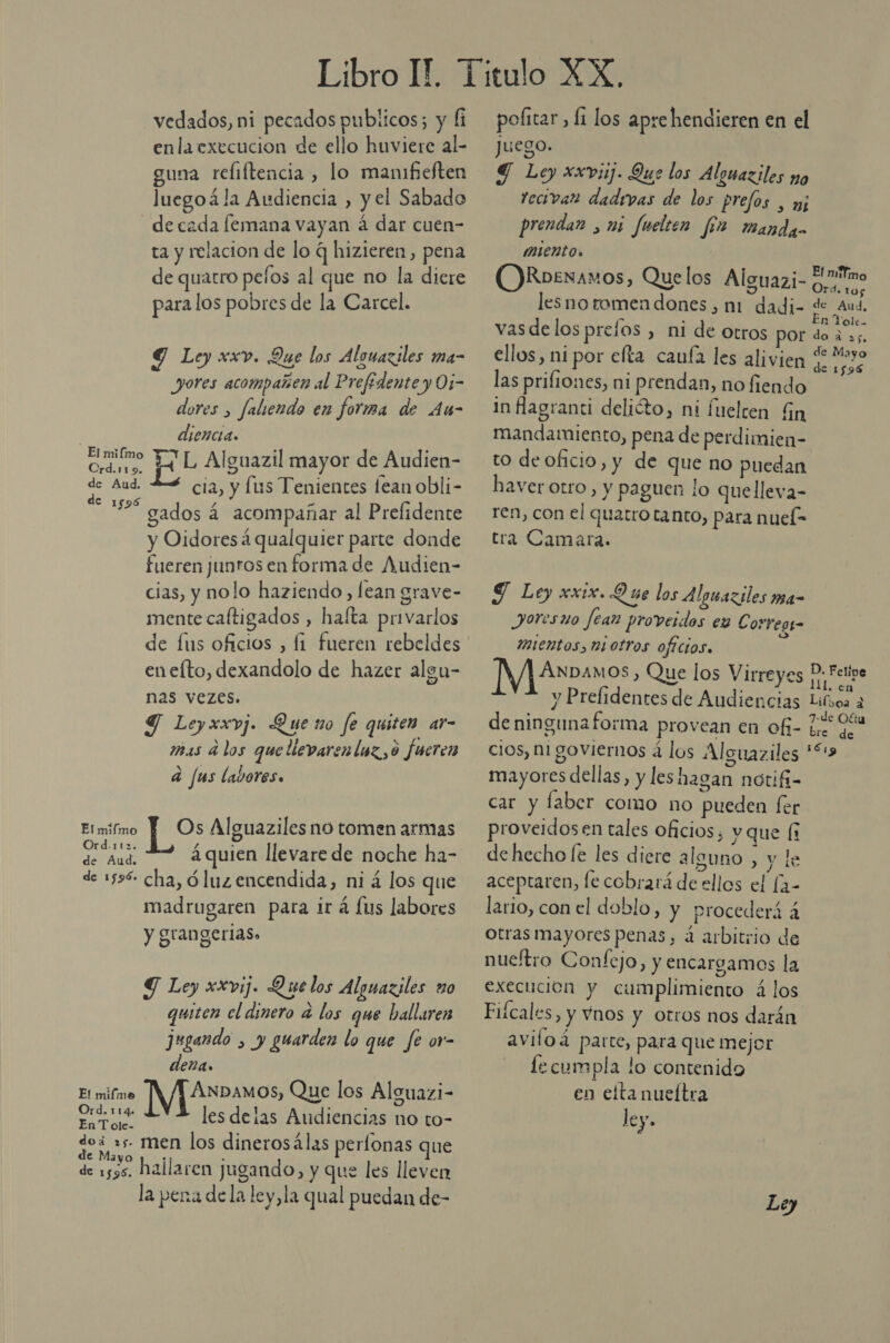enlaexecucion de ello huviere al- guna reliftencia , lo manifieften luegoá la Audiencia , y el Sabado decada femana vayan á dar cuen- ta y relacion de lo q hizieren, pena de quatro pelos al que no la dicre para los pobres de la Carcel. Y Ley xxv. Que los Alonaziles ma- yores acompañen al Prefédente y Oi- dores , faliendo en forira de Au- ] diencia. a pr Alguazil mayor de Audien- ES cia, y lus Tenientes fean obli- € 1596 / - gados á acompañar al Prefidente y Oidoresá qualquier parte donde fueren junros en forma de Audien- cias, y nolo haziendo, lean grave- mente caftigados , haíta privarlos de fus oficios , fi fueren rebeldes eneíto, dexandolo de hazer algu- nas vezes. Y Leyxxvj. Que no fe quiten ar- mas d los quellevaren loz, 0 fueren a fus labores. Elmifmo Y Os Alguaziles no tomen armas d.112. ; Er áquien llevare de noche ha- de 1596 cha, óluzencendida, ni á los que madrugaren para ir á lus labores y gran gerias» Y Ley xxvij. Quelos Alguaziles o quiten cl dinero a los que hallaren jugando , y guarden lo que fe or- deña. o (EEN ¡NI AEOS Que los Alguazi- Ord na rá les delas Audiencias no to- doi 5 men los dinerosálas perlonas que e Mayo de 1535. Mallaren jugando, y que les lleven la pena de la ley,la qual puedan de- Juego. Y Ley xxv3ij. Que los Alguaziles no tecivan dadrvas de los prefos , j prendan , mi fuelten [2 manda mientos O)Roexaxos, Quelos Alguazi- e lesnoromen dones , m1: dadi- de Aud. vas delos prefos , ni de otros por Ss e ellos, ni por elta caufa les alivien 4 Ree las prifiones, ni prendan, no fiendo E In flagranti delióto, ni fuelcen Gn mandamiento, pena de perdimien- to de oficio, y de que no puedan haver otro, y paguen lo quelleva- ren, con el quatro tanto, para nuel- tra Camara. J Ley xix. Que los Alguaziles ma- JoOr es ato Jean proverdos es Corresg- MIEntos, Mi OLTOS oftcios» E ÁNDAMOS , Que los Virreyes D Felipe y Prefidentes de Audiencias Lives a deninguna forma provean en of- Le Er cios, ni goviernos á los Alguaziles “3 mayores dellas, y les hagan notifi- car y laber como no pueden fer proveidosen tales oficios, y que ( de hecho le les diere alguno , y le aceptaren, le cobrará de ellos el [2- lario, con el doblo, y procederá á otras mayores penas, á arbitrio de nuetro Confejo, y encargamos la execucion y cumplimiento á los Fiícales, y Vnos y otros nos darán aviloá parte, para que mejor lecumpla lo contenido en elta nueítra ley.
